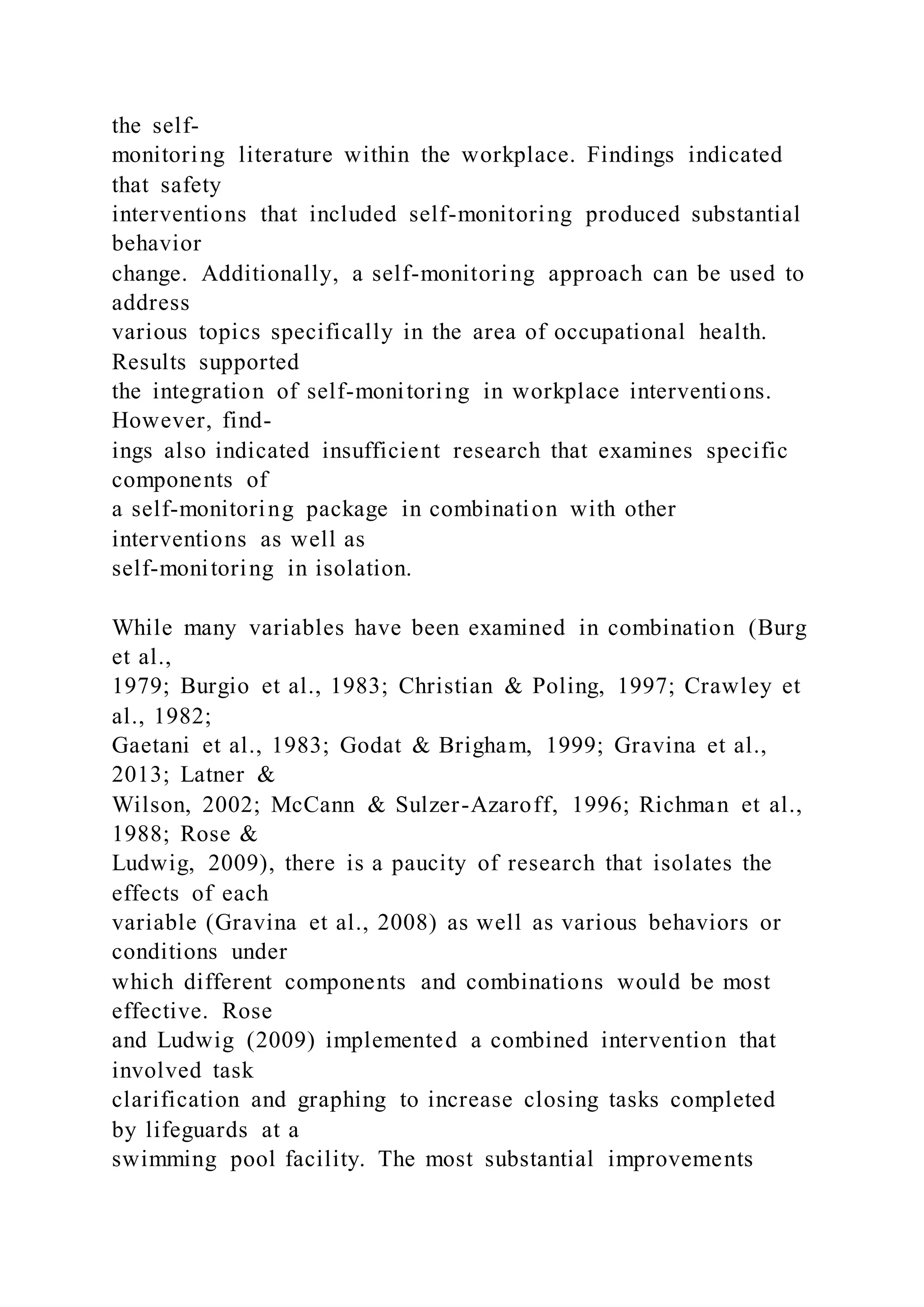 the self-
monitoring literature within the workplace. Findings indicated
that safety
interventions that included self-monitoring produced substantial
behavior
change. Additionally, a self-monitoring approach can be used to
address
various topics specifically in the area of occupational health.
Results supported
the integration of self-monitoring in workplace interventions.
However, find-
ings also indicated insufficient research that examines specific
components of
a self-monitoring package in combination with other
interventions as well as
self-monitoring in isolation.
While many variables have been examined in combination (Burg
et al.,
1979; Burgio et al., 1983; Christian & Poling, 1997; Crawley et
al., 1982;
Gaetani et al., 1983; Godat & Brigham, 1999; Gravina et al.,
2013; Latner &
Wilson, 2002; McCann & Sulzer-Azaroff, 1996; Richman et al.,
1988; Rose &
Ludwig, 2009), there is a paucity of research that isolates the
effects of each
variable (Gravina et al., 2008) as well as various behaviors or
conditions under
which different components and combinations would be most
effective. Rose
and Ludwig (2009) implemented a combined intervention that
involved task
clarification and graphing to increase closing tasks completed
by lifeguards at a
swimming pool facility. The most substantial improvements
 