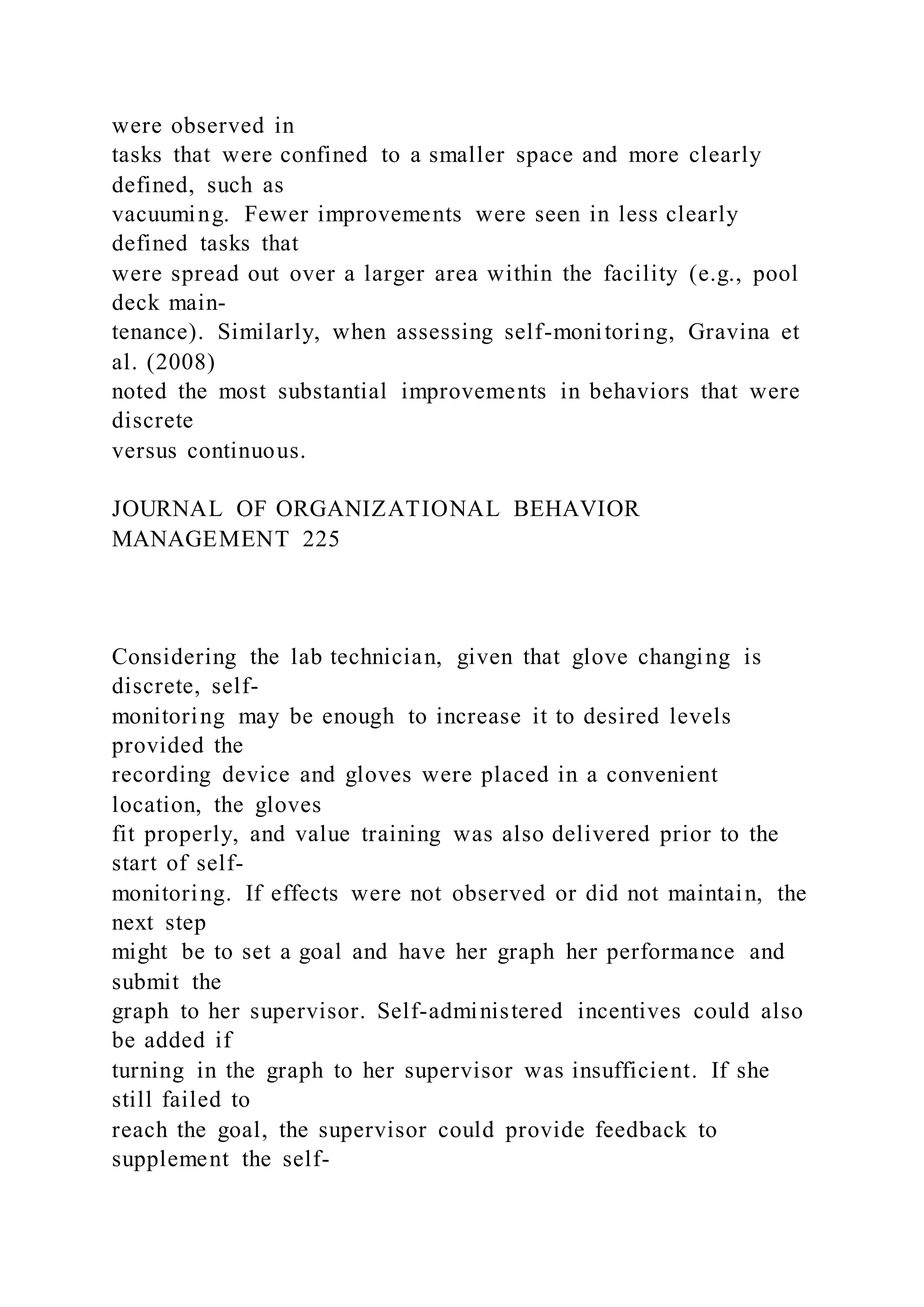 were observed in
tasks that were confined to a smaller space and more clearly
defined, such as
vacuuming. Fewer improvements were seen in less clearly
defined tasks that
were spread out over a larger area within the facility (e.g., pool
deck main-
tenance). Similarly, when assessing self-monitoring, Gravina et
al. (2008)
noted the most substantial improvements in behaviors that were
discrete
versus continuous.
JOURNAL OF ORGANIZATIONAL BEHAVIOR
MANAGEMENT 225
Considering the lab technician, given that glove changing is
discrete, self-
monitoring may be enough to increase it to desired levels
provided the
recording device and gloves were placed in a convenient
location, the gloves
fit properly, and value training was also delivered prior to the
start of self-
monitoring. If effects were not observed or did not maintain, the
next step
might be to set a goal and have her graph her performance and
submit the
graph to her supervisor. Self-administered incentives could also
be added if
turning in the graph to her supervisor was insufficient. If she
still failed to
reach the goal, the supervisor could provide feedback to
supplement the self-
 