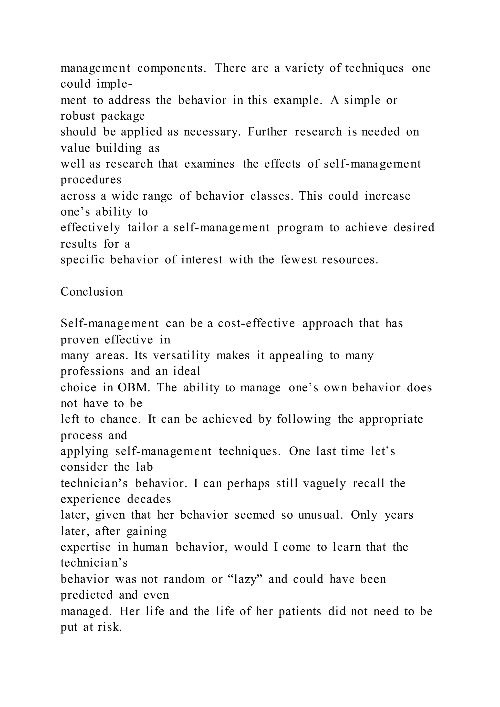 management components. There are a variety of techniques one
could imple-
ment to address the behavior in this example. A simple or
robust package
should be applied as necessary. Further research is needed on
value building as
well as research that examines the effects of self-management
procedures
across a wide range of behavior classes. This could increase
one’s ability to
effectively tailor a self-management program to achieve desired
results for a
specific behavior of interest with the fewest resources.
Conclusion
Self-management can be a cost-effective approach that has
proven effective in
many areas. Its versatility makes it appealing to many
professions and an ideal
choice in OBM. The ability to manage one’s own behavior does
not have to be
left to chance. It can be achieved by following the appropriate
process and
applying self-management techniques. One last time let’s
consider the lab
technician’s behavior. I can perhaps still vaguely recall the
experience decades
later, given that her behavior seemed so unusual. Only years
later, after gaining
expertise in human behavior, would I come to learn that the
technician’s
behavior was not random or “lazy” and could have been
predicted and even
managed. Her life and the life of her patients did not need to be
put at risk.
 