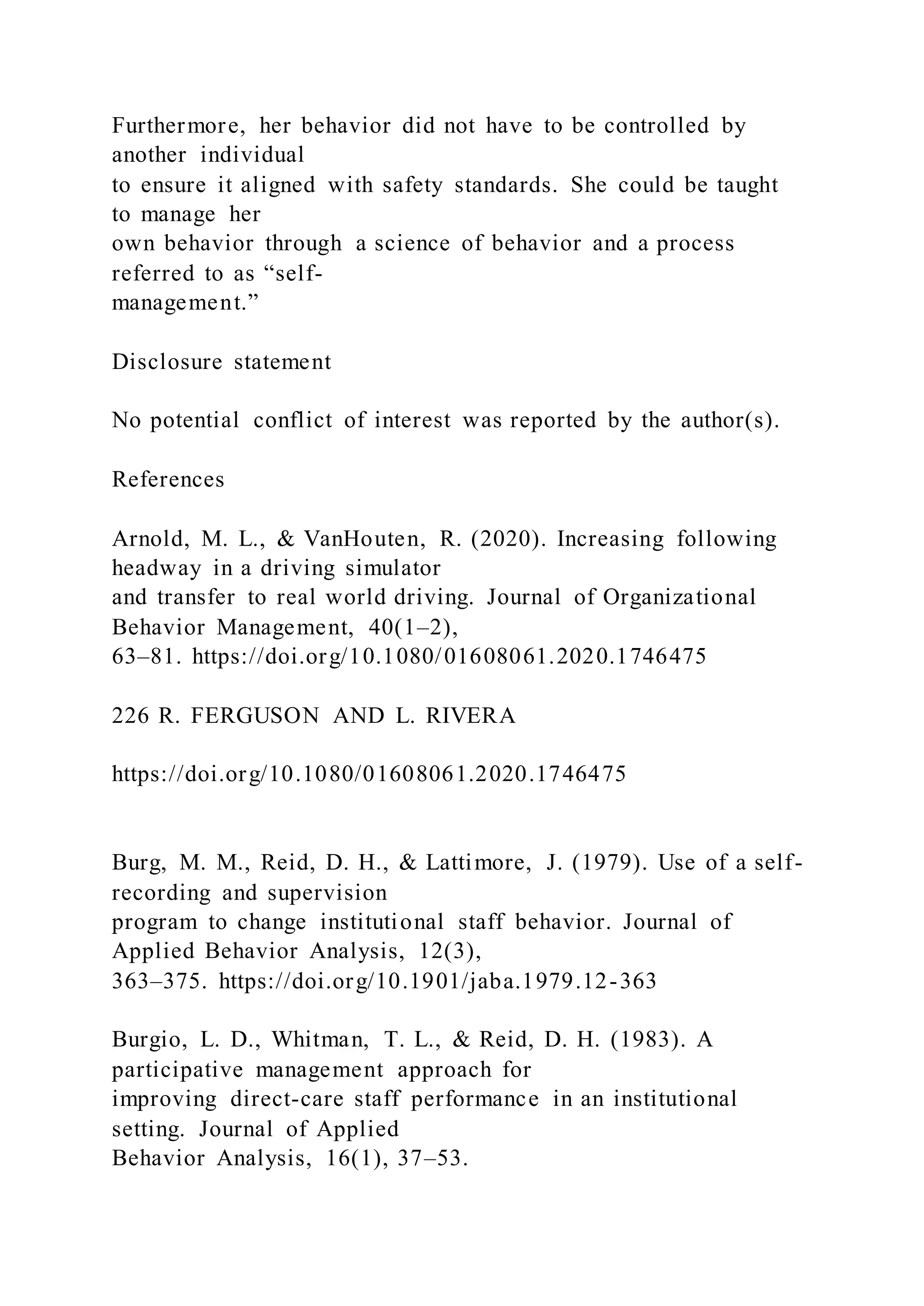 Furthermore, her behavior did not have to be controlled by
another individual
to ensure it aligned with safety standards. She could be taught
to manage her
own behavior through a science of behavior and a process
referred to as “self-
management.”
Disclosure statement
No potential conflict of interest was reported by the author(s).
References
Arnold, M. L., & VanHouten, R. (2020). Increasing following
headway in a driving simulator
and transfer to real world driving. Journal of Organizational
Behavior Management, 40(1–2),
63–81. https://doi.org/10.1080/01608061.2020.1746475
226 R. FERGUSON AND L. RIVERA
https://doi.org/10.1080/01608061.2020.1746475
Burg, M. M., Reid, D. H., & Lattimore, J. (1979). Use of a self-
recording and supervision
program to change institutional staff behavior. Journal of
Applied Behavior Analysis, 12(3),
363–375. https://doi.org/10.1901/jaba.1979.12-363
Burgio, L. D., Whitman, T. L., & Reid, D. H. (1983). A
participative management approach for
improving direct-care staff performance in an institutional
setting. Journal of Applied
Behavior Analysis, 16(1), 37–53.
 