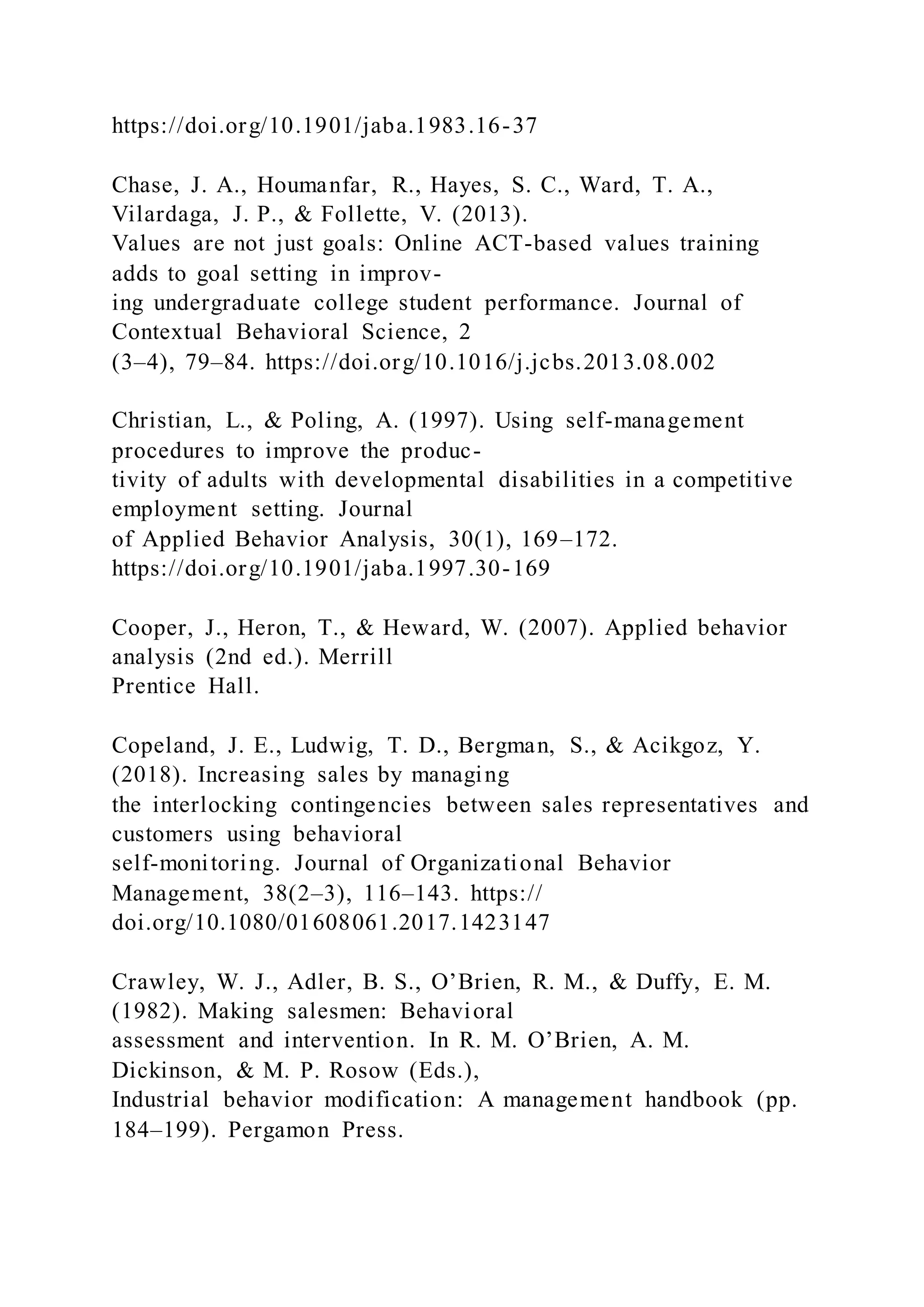 https://doi.org/10.1901/jaba.1983.16-37
Chase, J. A., Houmanfar, R., Hayes, S. C., Ward, T. A.,
Vilardaga, J. P., & Follette, V. (2013).
Values are not just goals: Online ACT-based values training
adds to goal setting in improv-
ing undergraduate college student performance. Journal of
Contextual Behavioral Science, 2
(3–4), 79–84. https://doi.org/10.1016/j.jcbs.2013.08.002
Christian, L., & Poling, A. (1997). Using self-management
procedures to improve the produc-
tivity of adults with developmental disabilities in a competitive
employment setting. Journal
of Applied Behavior Analysis, 30(1), 169–172.
https://doi.org/10.1901/jaba.1997.30-169
Cooper, J., Heron, T., & Heward, W. (2007). Applied behavior
analysis (2nd ed.). Merrill
Prentice Hall.
Copeland, J. E., Ludwig, T. D., Bergman, S., & Acikgoz, Y.
(2018). Increasing sales by managing
the interlocking contingencies between sales representatives and
customers using behavioral
self-monitoring. Journal of Organizational Behavior
Management, 38(2–3), 116–143. https://
doi.org/10.1080/01608061.2017.1423147
Crawley, W. J., Adler, B. S., O’Brien, R. M., & Duffy, E. M.
(1982). Making salesmen: Behavioral
assessment and intervention. In R. M. O’Brien, A. M.
Dickinson, & M. P. Rosow (Eds.),
Industrial behavior modification: A management handbook (pp.
184–199). Pergamon Press.
 