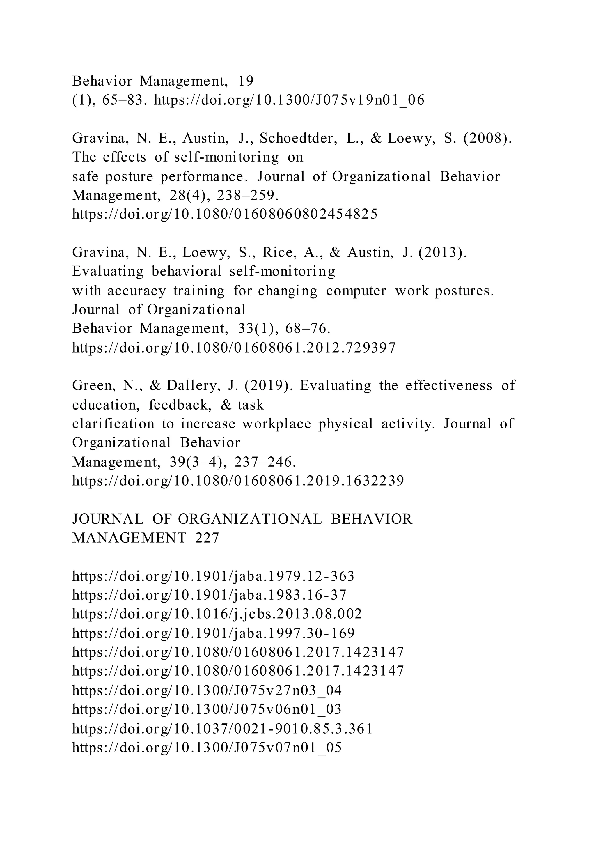Behavior Management, 19
(1), 65–83. https://doi.org/10.1300/J075v19n01_06
Gravina, N. E., Austin, J., Schoedtder, L., & Loewy, S. (2008).
The effects of self-monitoring on
safe posture performance. Journal of Organizational Behavior
Management, 28(4), 238–259.
https://doi.org/10.1080/01608060802454825
Gravina, N. E., Loewy, S., Rice, A., & Austin, J. (2013).
Evaluating behavioral self-monitoring
with accuracy training for changing computer work postures.
Journal of Organizational
Behavior Management, 33(1), 68–76.
https://doi.org/10.1080/01608061.2012.729397
Green, N., & Dallery, J. (2019). Evaluating the effectiveness of
education, feedback, & task
clarification to increase workplace physical activity. Journal of
Organizational Behavior
Management, 39(3–4), 237–246.
https://doi.org/10.1080/01608061.2019.1632239
JOURNAL OF ORGANIZATIONAL BEHAVIOR
MANAGEMENT 227
https://doi.org/10.1901/jaba.1979.12-363
https://doi.org/10.1901/jaba.1983.16-37
https://doi.org/10.1016/j.jcbs.2013.08.002
https://doi.org/10.1901/jaba.1997.30-169
https://doi.org/10.1080/01608061.2017.1423147
https://doi.org/10.1080/01608061.2017.1423147
https://doi.org/10.1300/J075v27n03_04
https://doi.org/10.1300/J075v06n01_03
https://doi.org/10.1037/0021-9010.85.3.361
https://doi.org/10.1300/J075v07n01_05
 