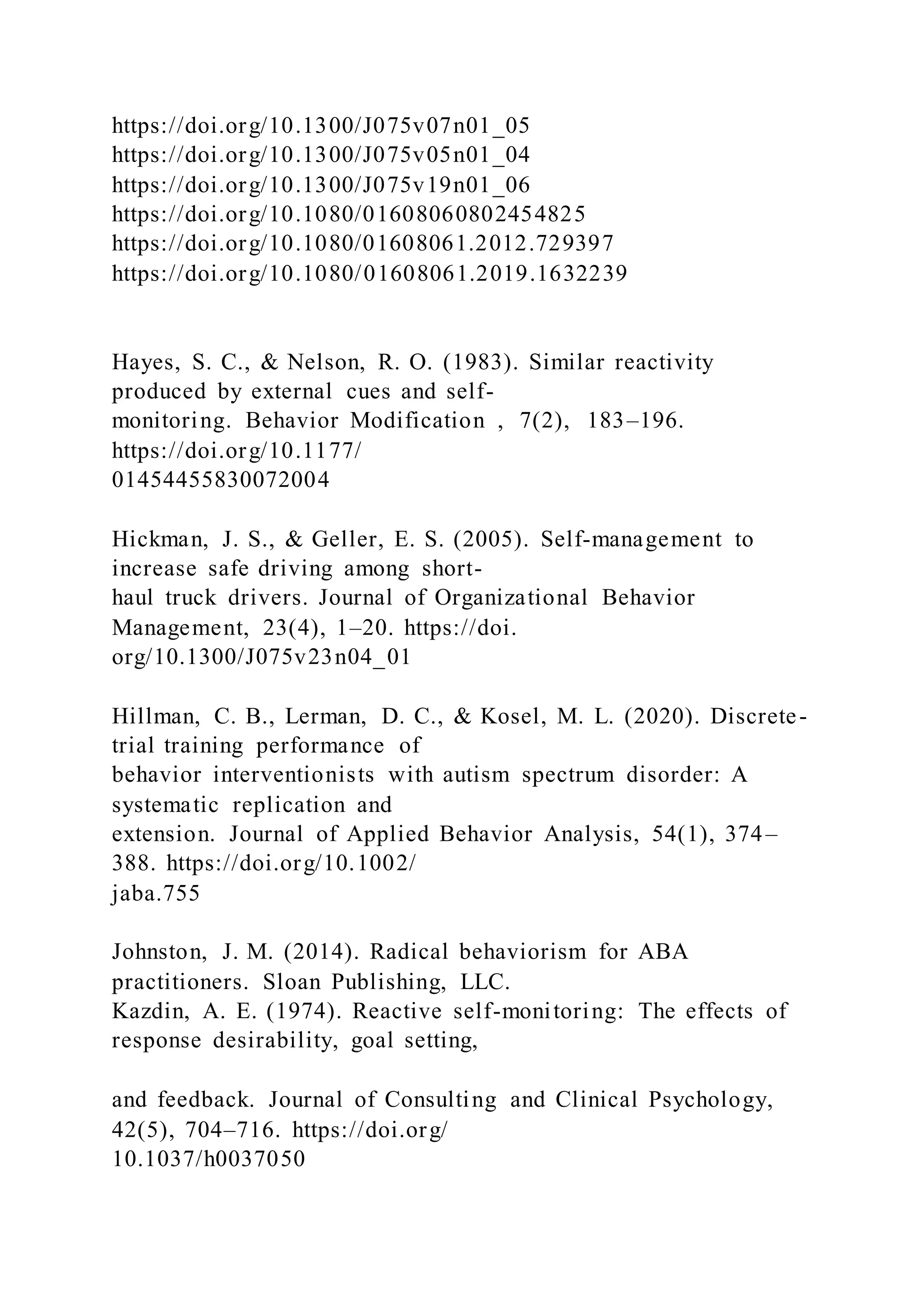 https://doi.org/10.1300/J075v07n01_05
https://doi.org/10.1300/J075v05n01_04
https://doi.org/10.1300/J075v19n01_06
https://doi.org/10.1080/01608060802454825
https://doi.org/10.1080/01608061.2012.729397
https://doi.org/10.1080/01608061.2019.1632239
Hayes, S. C., & Nelson, R. O. (1983). Similar reactivity
produced by external cues and self-
monitoring. Behavior Modification , 7(2), 183–196.
https://doi.org/10.1177/
01454455830072004
Hickman, J. S., & Geller, E. S. (2005). Self-management to
increase safe driving among short-
haul truck drivers. Journal of Organizational Behavior
Management, 23(4), 1–20. https://doi.
org/10.1300/J075v23n04_01
Hillman, C. B., Lerman, D. C., & Kosel, M. L. (2020). Discrete-
trial training performance of
behavior interventionists with autism spectrum disorder: A
systematic replication and
extension. Journal of Applied Behavior Analysis, 54(1), 374–
388. https://doi.org/10.1002/
jaba.755
Johnston, J. M. (2014). Radical behaviorism for ABA
practitioners. Sloan Publishing, LLC.
Kazdin, A. E. (1974). Reactive self-monitoring: The effects of
response desirability, goal setting,
and feedback. Journal of Consulting and Clinical Psychology,
42(5), 704–716. https://doi.org/
10.1037/h0037050
 