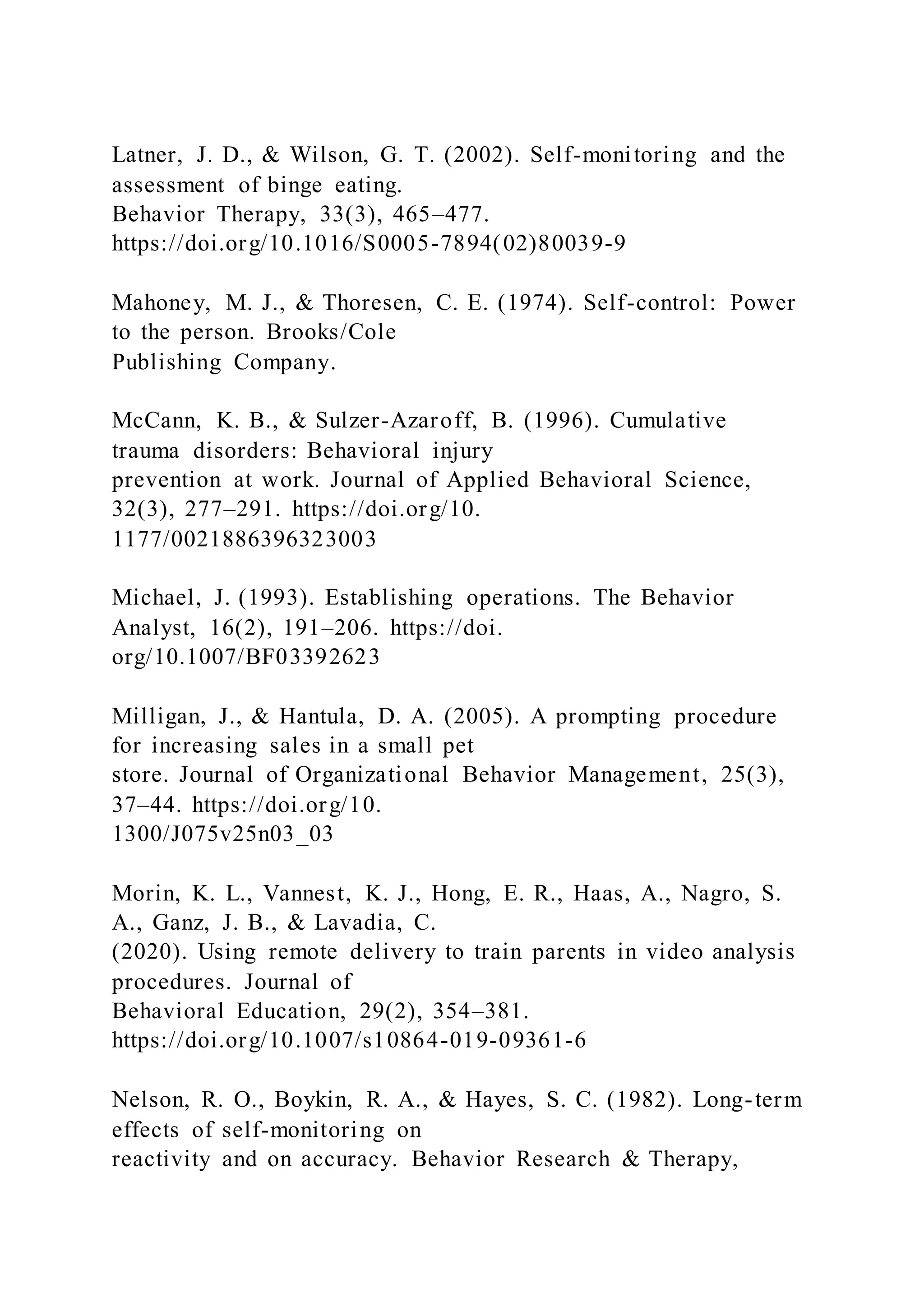 Latner, J. D., & Wilson, G. T. (2002). Self-monitoring and the
assessment of binge eating.
Behavior Therapy, 33(3), 465–477.
https://doi.org/10.1016/S0005-7894(02)80039-9
Mahoney, M. J., & Thoresen, C. E. (1974). Self-control: Power
to the person. Brooks/Cole
Publishing Company.
McCann, K. B., & Sulzer-Azaroff, B. (1996). Cumulative
trauma disorders: Behavioral injury
prevention at work. Journal of Applied Behavioral Science,
32(3), 277–291. https://doi.org/10.
1177/0021886396323003
Michael, J. (1993). Establishing operations. The Behavior
Analyst, 16(2), 191–206. https://doi.
org/10.1007/BF03392623
Milligan, J., & Hantula, D. A. (2005). A prompting procedure
for increasing sales in a small pet
store. Journal of Organizational Behavior Management, 25(3),
37–44. https://doi.org/10.
1300/J075v25n03_03
Morin, K. L., Vannest, K. J., Hong, E. R., Haas, A., Nagro, S.
A., Ganz, J. B., & Lavadia, C.
(2020). Using remote delivery to train parents in video analysis
procedures. Journal of
Behavioral Education, 29(2), 354–381.
https://doi.org/10.1007/s10864-019-09361-6
Nelson, R. O., Boykin, R. A., & Hayes, S. C. (1982). Long-term
effects of self-monitoring on
reactivity and on accuracy. Behavior Research & Therapy,
 