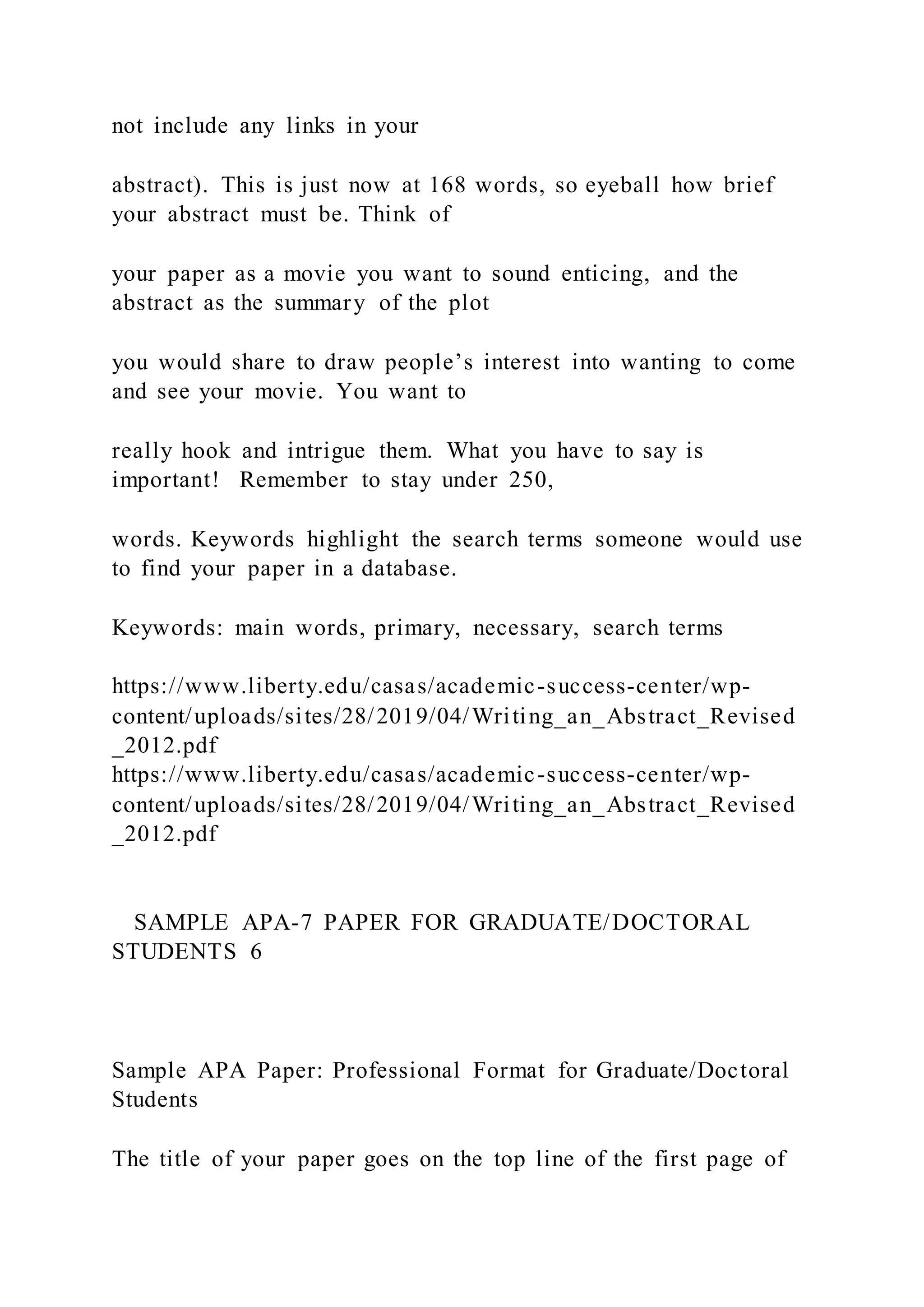 not include any links in your
abstract). This is just now at 168 words, so eyeball how brief
your abstract must be. Think of
your paper as a movie you want to sound enticing, and the
abstract as the summary of the plot
you would share to draw people’s interest into wanting to come
and see your movie. You want to
really hook and intrigue them. What you have to say is
important! Remember to stay under 250,
words. Keywords highlight the search terms someone would use
to find your paper in a database.
Keywords: main words, primary, necessary, search terms
https://www.liberty.edu/casas/academic-success-center/wp-
content/uploads/sites/28/2019/04/Writing_an_Abstract_Revised
_2012.pdf
https://www.liberty.edu/casas/academic-success-center/wp-
content/uploads/sites/28/2019/04/Writing_an_Abstract_Revised
_2012.pdf
SAMPLE APA-7 PAPER FOR GRADUATE/DOCTORAL
STUDENTS 6
Sample APA Paper: Professional Format for Graduate/Doctoral
Students
The title of your paper goes on the top line of the first page of
 