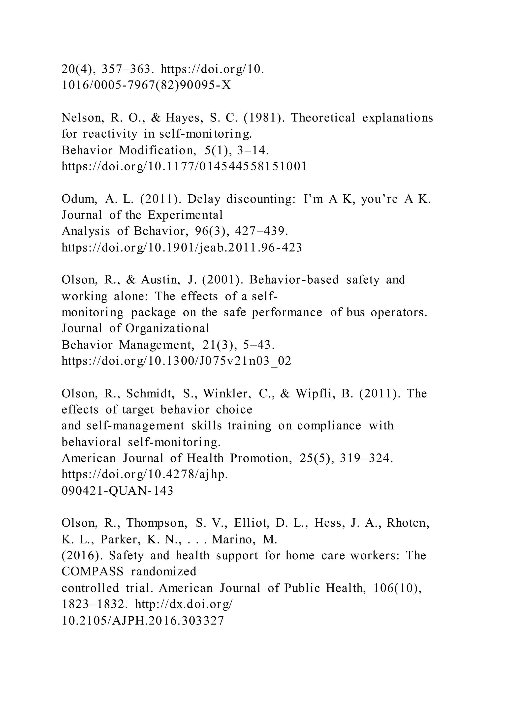 20(4), 357–363. https://doi.org/10.
1016/0005-7967(82)90095-X
Nelson, R. O., & Hayes, S. C. (1981). Theoretical explanations
for reactivity in self-monitoring.
Behavior Modification, 5(1), 3–14.
https://doi.org/10.1177/014544558151001
Odum, A. L. (2011). Delay discounting: I’m A K, you’re A K.
Journal of the Experimental
Analysis of Behavior, 96(3), 427–439.
https://doi.org/10.1901/jeab.2011.96-423
Olson, R., & Austin, J. (2001). Behavior-based safety and
working alone: The effects of a self-
monitoring package on the safe performance of bus operators.
Journal of Organizational
Behavior Management, 21(3), 5–43.
https://doi.org/10.1300/J075v21n03_02
Olson, R., Schmidt, S., Winkler, C., & Wipfli, B. (2011). The
effects of target behavior choice
and self-management skills training on compliance with
behavioral self-monitoring.
American Journal of Health Promotion, 25(5), 319–324.
https://doi.org/10.4278/ajhp.
090421-QUAN-143
Olson, R., Thompson, S. V., Elliot, D. L., Hess, J. A., Rhoten,
K. L., Parker, K. N., . . . Marino, M.
(2016). Safety and health support for home care workers: The
COMPASS randomized
controlled trial. American Journal of Public Health, 106(10),
1823–1832. http://dx.doi.org/
10.2105/AJPH.2016.303327
 