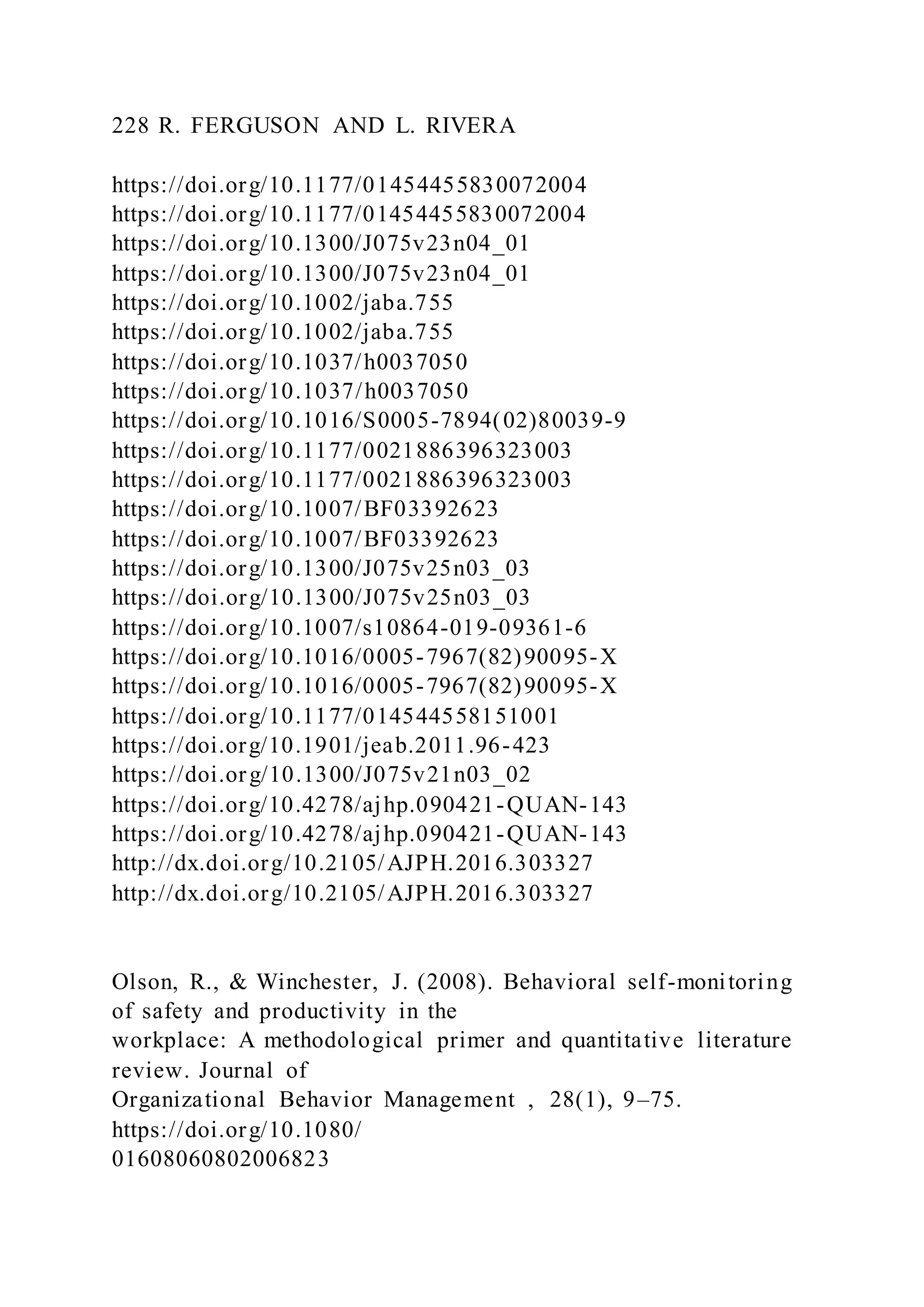 228 R. FERGUSON AND L. RIVERA
https://doi.org/10.1177/01454455830072004
https://doi.org/10.1177/01454455830072004
https://doi.org/10.1300/J075v23n04_01
https://doi.org/10.1300/J075v23n04_01
https://doi.org/10.1002/jaba.755
https://doi.org/10.1002/jaba.755
https://doi.org/10.1037/h0037050
https://doi.org/10.1037/h0037050
https://doi.org/10.1016/S0005-7894(02)80039-9
https://doi.org/10.1177/0021886396323003
https://doi.org/10.1177/0021886396323003
https://doi.org/10.1007/BF03392623
https://doi.org/10.1007/BF03392623
https://doi.org/10.1300/J075v25n03_03
https://doi.org/10.1300/J075v25n03_03
https://doi.org/10.1007/s10864-019-09361-6
https://doi.org/10.1016/0005-7967(82)90095-X
https://doi.org/10.1016/0005-7967(82)90095-X
https://doi.org/10.1177/014544558151001
https://doi.org/10.1901/jeab.2011.96-423
https://doi.org/10.1300/J075v21n03_02
https://doi.org/10.4278/ajhp.090421-QUAN-143
https://doi.org/10.4278/ajhp.090421-QUAN-143
http://dx.doi.org/10.2105/AJPH.2016.303327
http://dx.doi.org/10.2105/AJPH.2016.303327
Olson, R., & Winchester, J. (2008). Behavioral self-monitoring
of safety and productivity in the
workplace: A methodological primer and quantitative literature
review. Journal of
Organizational Behavior Management , 28(1), 9–75.
https://doi.org/10.1080/
01608060802006823
 