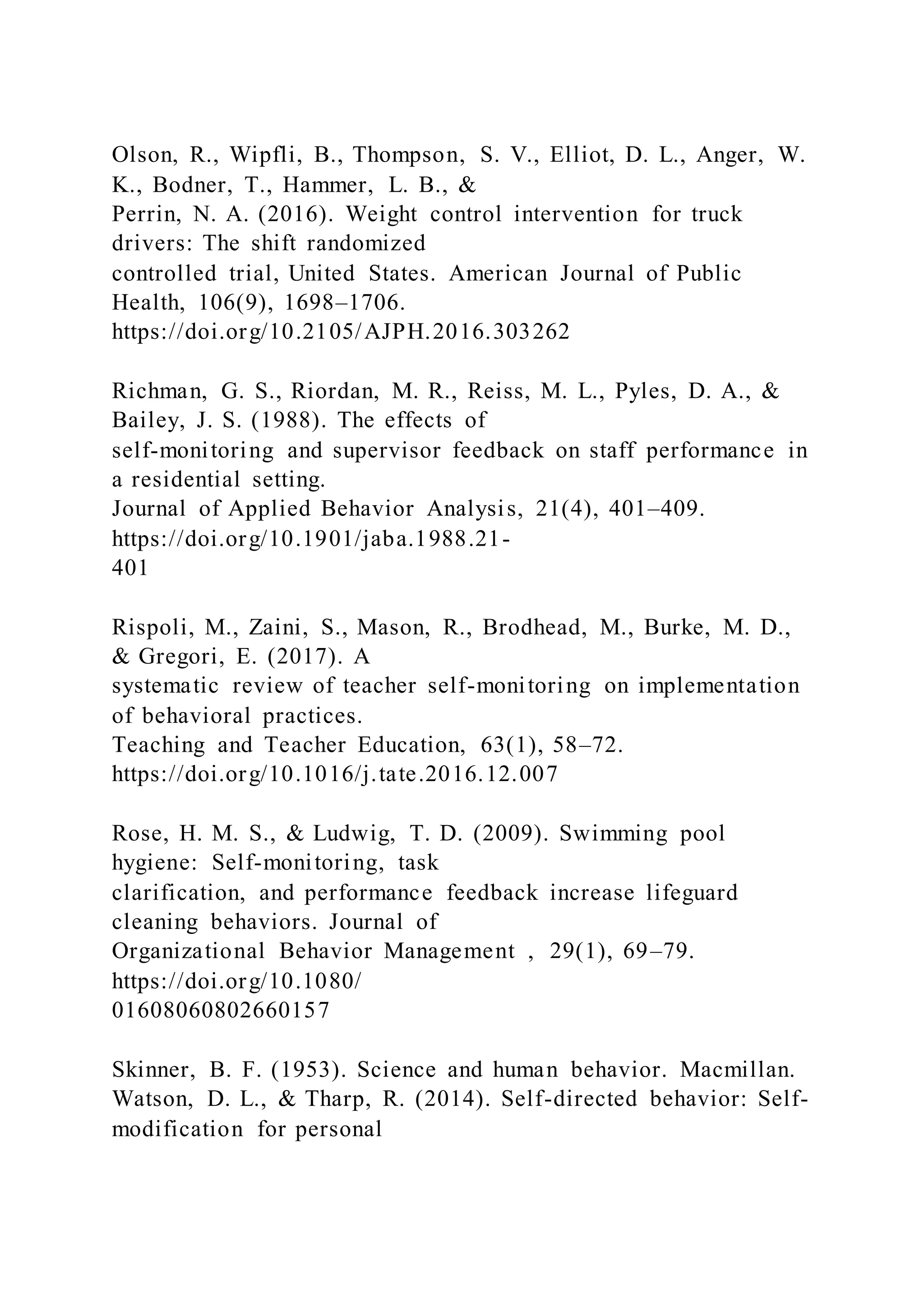 Olson, R., Wipfli, B., Thompson, S. V., Elliot, D. L., Anger, W.
K., Bodner, T., Hammer, L. B., &
Perrin, N. A. (2016). Weight control intervention for truck
drivers: The shift randomized
controlled trial, United States. American Journal of Public
Health, 106(9), 1698–1706.
https://doi.org/10.2105/AJPH.2016.303262
Richman, G. S., Riordan, M. R., Reiss, M. L., Pyles, D. A., &
Bailey, J. S. (1988). The effects of
self-monitoring and supervisor feedback on staff performance in
a residential setting.
Journal of Applied Behavior Analysis, 21(4), 401–409.
https://doi.org/10.1901/jaba.1988.21-
401
Rispoli, M., Zaini, S., Mason, R., Brodhead, M., Burke, M. D.,
& Gregori, E. (2017). A
systematic review of teacher self-monitoring on implementation
of behavioral practices.
Teaching and Teacher Education, 63(1), 58–72.
https://doi.org/10.1016/j.tate.2016.12.007
Rose, H. M. S., & Ludwig, T. D. (2009). Swimming pool
hygiene: Self-monitoring, task
clarification, and performance feedback increase lifeguard
cleaning behaviors. Journal of
Organizational Behavior Management , 29(1), 69–79.
https://doi.org/10.1080/
01608060802660157
Skinner, B. F. (1953). Science and human behavior. Macmillan.
Watson, D. L., & Tharp, R. (2014). Self-directed behavior: Self-
modification for personal
 
