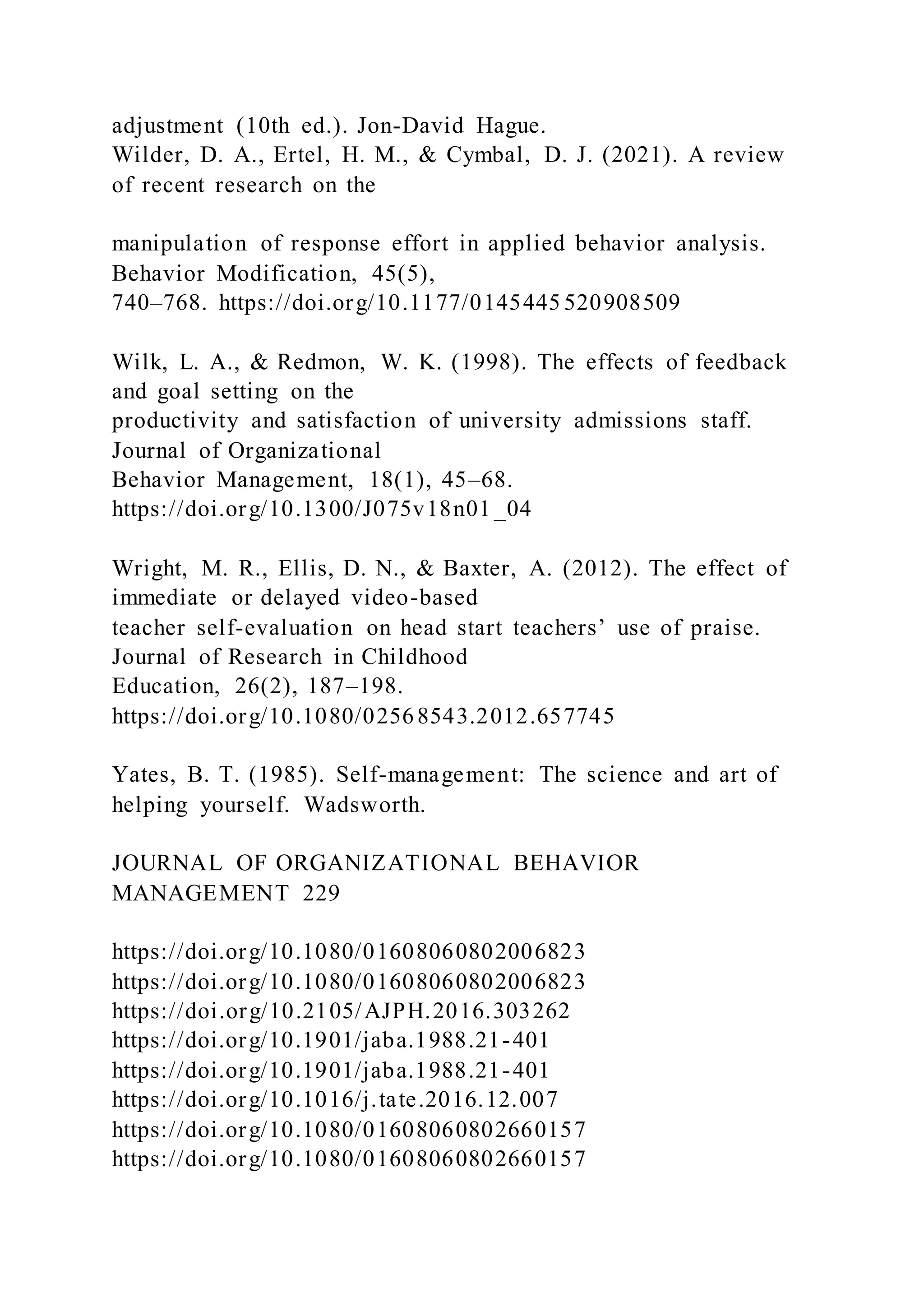 adjustment (10th ed.). Jon-David Hague.
Wilder, D. A., Ertel, H. M., & Cymbal, D. J. (2021). A review
of recent research on the
manipulation of response effort in applied behavior analysis.
Behavior Modification, 45(5),
740–768. https://doi.org/10.1177/0145445 520908509
Wilk, L. A., & Redmon, W. K. (1998). The effects of feedback
and goal setting on the
productivity and satisfaction of university admissions staff.
Journal of Organizational
Behavior Management, 18(1), 45–68.
https://doi.org/10.1300/J075v18n01 _04
Wright, M. R., Ellis, D. N., & Baxter, A. (2012). The effect of
immediate or delayed video-based
teacher self-evaluation on head start teachers’ use of praise.
Journal of Research in Childhood
Education, 26(2), 187–198.
https://doi.org/10.1080/02568543.2012.657745
Yates, B. T. (1985). Self-management: The science and art of
helping yourself. Wadsworth.
JOURNAL OF ORGANIZATIONAL BEHAVIOR
MANAGEMENT 229
https://doi.org/10.1080/01608060802006823
https://doi.org/10.1080/01608060802006823
https://doi.org/10.2105/AJPH.2016.303262
https://doi.org/10.1901/jaba.1988.21-401
https://doi.org/10.1901/jaba.1988.21-401
https://doi.org/10.1016/j.tate.2016.12.007
https://doi.org/10.1080/01608060802660157
https://doi.org/10.1080/01608060802660157
 