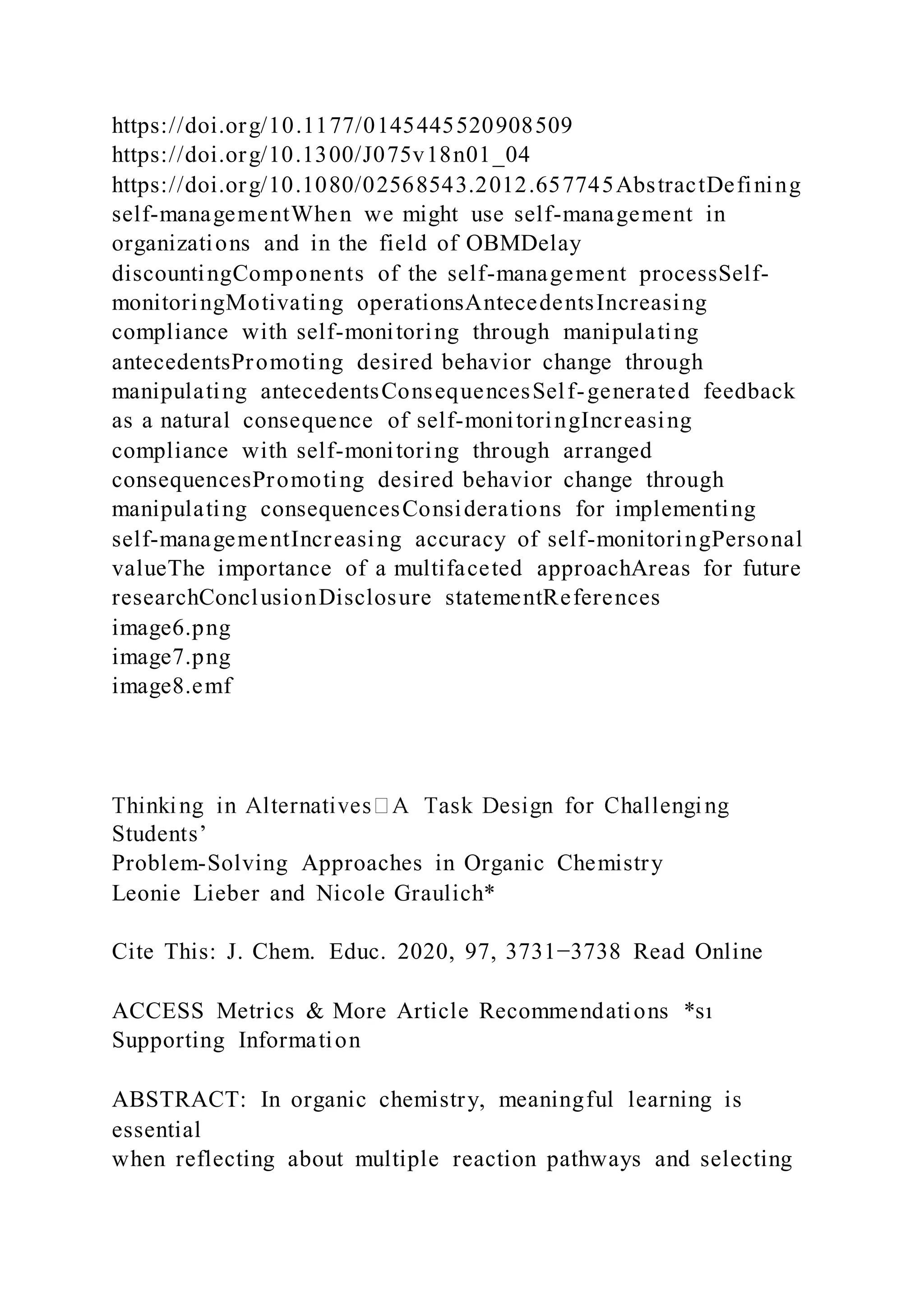 https://doi.org/10.1177/0145445520908509
https://doi.org/10.1300/J075v18n01_04
https://doi.org/10.1080/02568543.2012.657745AbstractDefining
self-managementWhen we might use self-management in
organizations and in the field of OBMDelay
discountingComponents of the self-management processSelf-
monitoringMotivating operationsAntecedentsIncreasing
compliance with self-monitoring through manipulating
antecedentsPromoting desired behavior change through
manipulating antecedentsConsequencesSelf-generated feedback
as a natural consequence of self-monitoringIncreasing
compliance with self-monitoring through arranged
consequencesPromoting desired behavior change through
manipulating consequencesConsiderations for implementing
self-managementIncreasing accuracy of self-monitoringPersonal
valueThe importance of a multifaceted approachAreas for future
researchConclusionDisclosure statementReferences
image6.png
image7.png
image8.emf
Students’
Problem-Solving Approaches in Organic Chemistry
Leonie Lieber and Nicole Graulich*
Cite This: J. Chem. Educ. 2020, 97, 3731−3738 Read Online
ACCESS Metrics & More Article Recommendations *sı
Supporting Information
ABSTRACT: In organic chemistry, meaningful learning is
essential
when reflecting about multiple reaction pathways and selecting
 