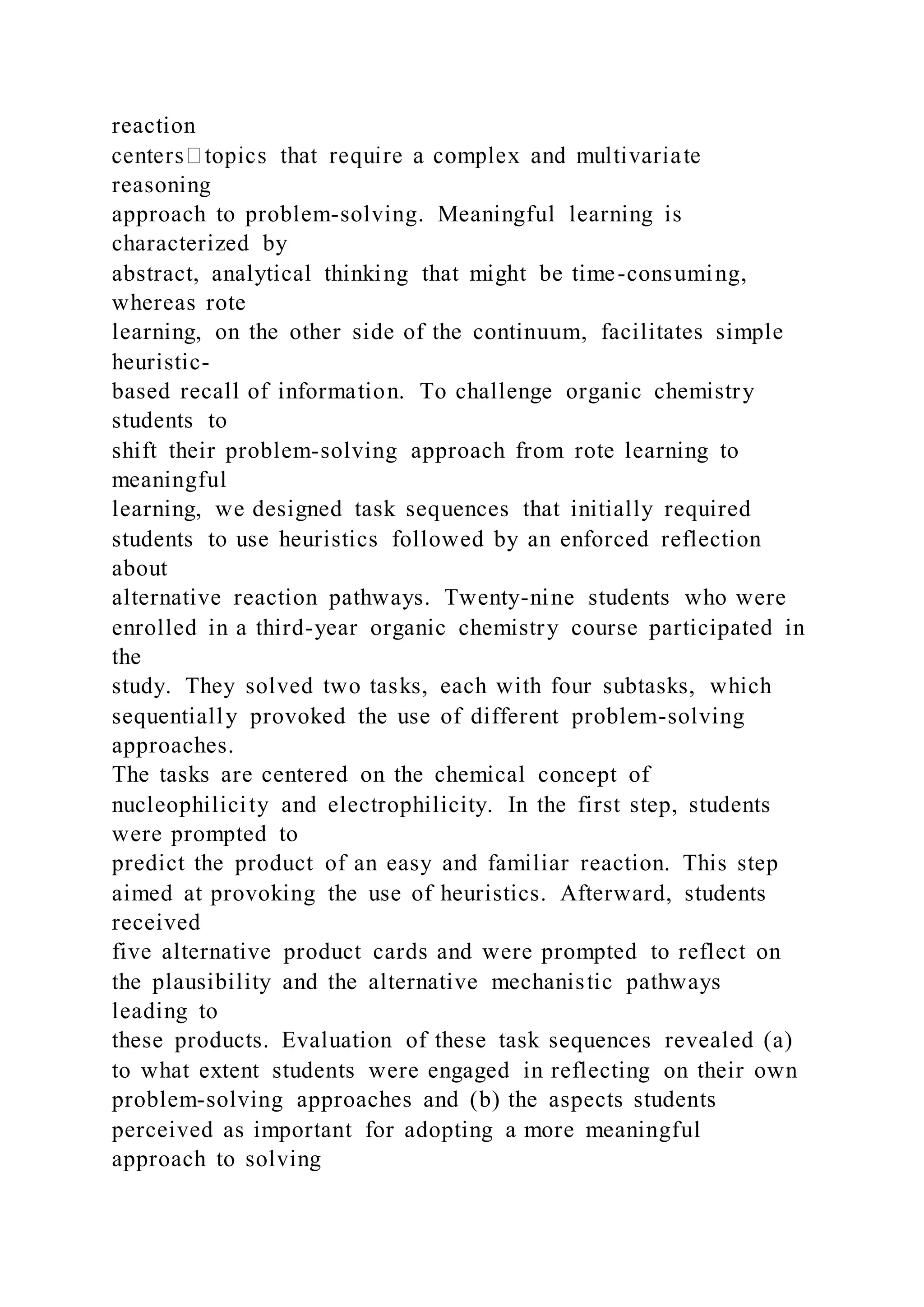 reaction
reasoning
approach to problem-solving. Meaningful learning is
characterized by
abstract, analytical thinking that might be time-consuming,
whereas rote
learning, on the other side of the continuum, facilitates simple
heuristic-
based recall of information. To challenge organic chemistry
students to
shift their problem-solving approach from rote learning to
meaningful
learning, we designed task sequences that initially required
students to use heuristics followed by an enforced reflection
about
alternative reaction pathways. Twenty-nine students who were
enrolled in a third-year organic chemistry course participated in
the
study. They solved two tasks, each with four subtasks, which
sequentially provoked the use of different problem-solving
approaches.
The tasks are centered on the chemical concept of
nucleophilicity and electrophilicity. In the first step, students
were prompted to
predict the product of an easy and familiar reaction. This step
aimed at provoking the use of heuristics. Afterward, students
received
five alternative product cards and were prompted to reflect on
the plausibility and the alternative mechanistic pathways
leading to
these products. Evaluation of these task sequences revealed (a)
to what extent students were engaged in reflecting on their own
problem-solving approaches and (b) the aspects students
perceived as important for adopting a more meaningful
approach to solving
 