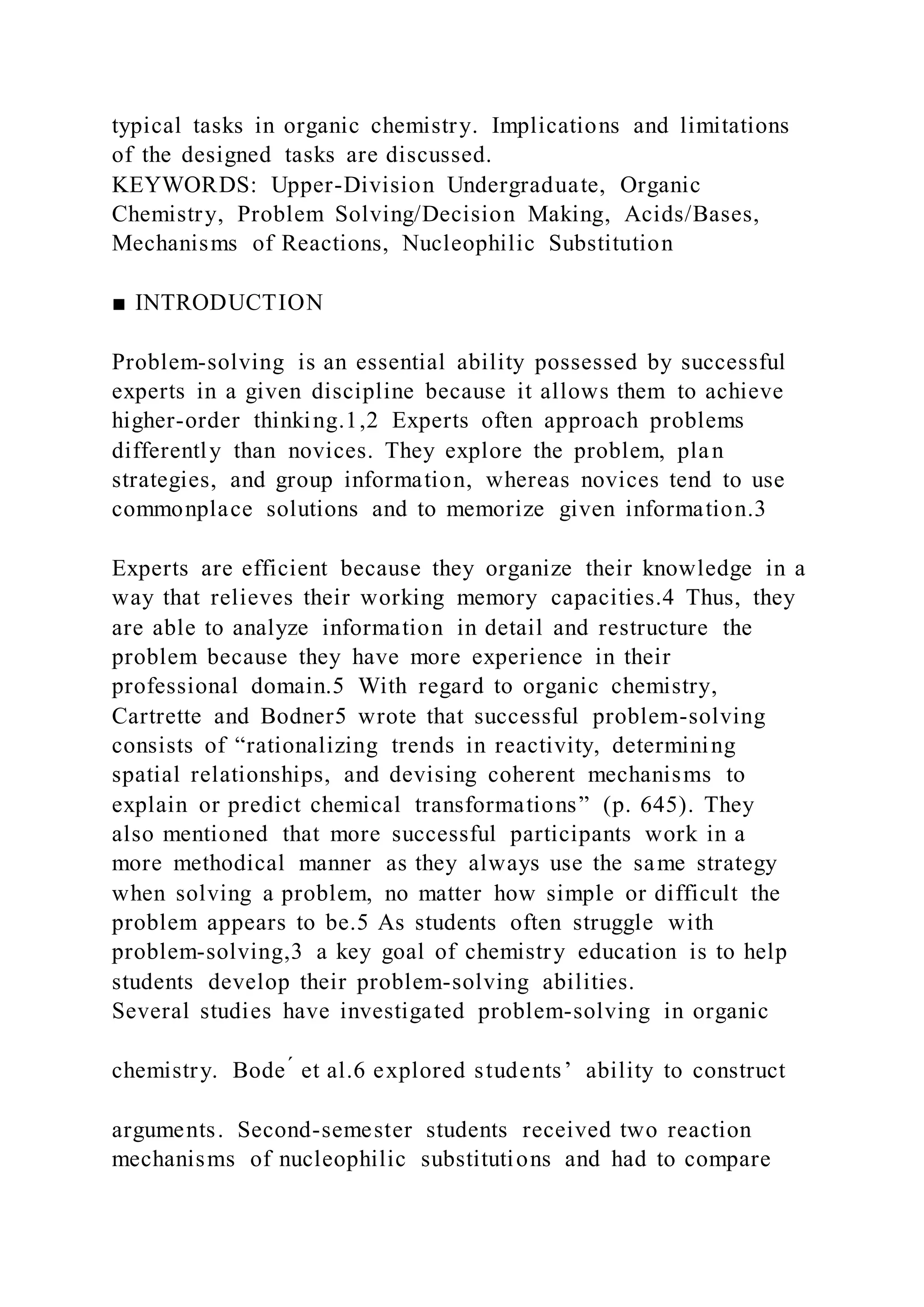 typical tasks in organic chemistry. Implications and limitations
of the designed tasks are discussed.
KEYWORDS: Upper-Division Undergraduate, Organic
Chemistry, Problem Solving/Decision Making, Acids/Bases,
Mechanisms of Reactions, Nucleophilic Substitution
■ INTRODUCTION
Problem-solving is an essential ability possessed by successful
experts in a given discipline because it allows them to achieve
higher-order thinking.1,2 Experts often approach problems
differently than novices. They explore the problem, plan
strategies, and group information, whereas novices tend to use
commonplace solutions and to memorize given information.3
Experts are efficient because they organize their knowledge in a
way that relieves their working memory capacities.4 Thus, they
are able to analyze information in detail and restructure the
problem because they have more experience in their
professional domain.5 With regard to organic chemistry,
Cartrette and Bodner5 wrote that successful problem-solving
consists of “rationalizing trends in reactivity, determining
spatial relationships, and devising coherent mechanisms to
explain or predict chemical transformations” (p. 645). They
also mentioned that more successful participants work in a
more methodical manner as they always use the same strategy
when solving a problem, no matter how simple or difficult the
problem appears to be.5 As students often struggle with
problem-solving,3 a key goal of chemistry education is to help
students develop their problem-solving abilities.
Several studies have investigated problem-solving in organic
chemistry. Bode ́ et al.6 explored students’ ability to construct
arguments. Second-semester students received two reaction
mechanisms of nucleophilic substitutions and had to compare
 