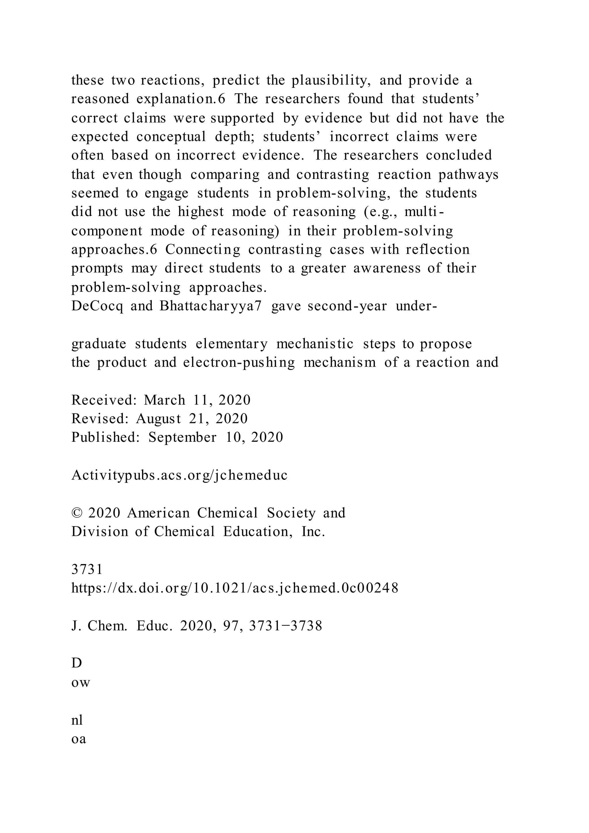 these two reactions, predict the plausibility, and provide a
reasoned explanation.6 The researchers found that students’
correct claims were supported by evidence but did not have the
expected conceptual depth; students’ incorrect claims were
often based on incorrect evidence. The researchers concluded
that even though comparing and contrasting reaction pathways
seemed to engage students in problem-solving, the students
did not use the highest mode of reasoning (e.g., multi-
component mode of reasoning) in their problem-solving
approaches.6 Connecting contrasting cases with reflection
prompts may direct students to a greater awareness of their
problem-solving approaches.
DeCocq and Bhattacharyya7 gave second-year under-
graduate students elementary mechanistic steps to propose
the product and electron-pushing mechanism of a reaction and
Received: March 11, 2020
Revised: August 21, 2020
Published: September 10, 2020
Activitypubs.acs.org/jchemeduc
© 2020 American Chemical Society and
Division of Chemical Education, Inc.
3731
https://dx.doi.org/10.1021/acs.jchemed.0c00248
J. Chem. Educ. 2020, 97, 3731−3738
D
ow
nl
oa
 