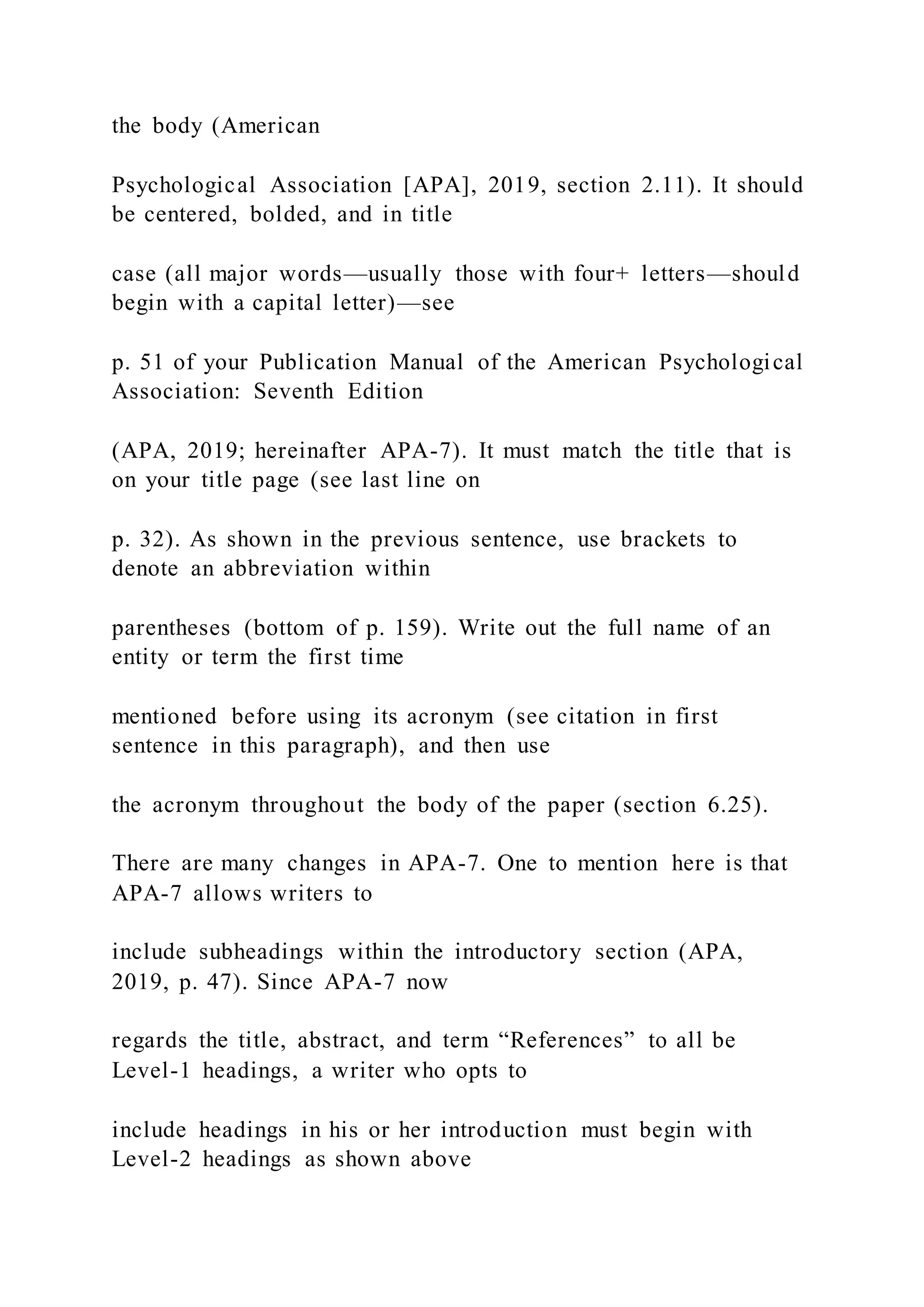 the body (American
Psychological Association [APA], 2019, section 2.11). It should
be centered, bolded, and in title
case (all major words—usually those with four+ letters—should
begin with a capital letter)—see
p. 51 of your Publication Manual of the American Psychological
Association: Seventh Edition
(APA, 2019; hereinafter APA-7). It must match the title that is
on your title page (see last line on
p. 32). As shown in the previous sentence, use brackets to
denote an abbreviation within
parentheses (bottom of p. 159). Write out the full name of an
entity or term the first time
mentioned before using its acronym (see citation in first
sentence in this paragraph), and then use
the acronym throughout the body of the paper (section 6.25).
There are many changes in APA-7. One to mention here is that
APA-7 allows writers to
include subheadings within the introductory section (APA,
2019, p. 47). Since APA-7 now
regards the title, abstract, and term “References” to all be
Level-1 headings, a writer who opts to
include headings in his or her introduction must begin with
Level-2 headings as shown above
 