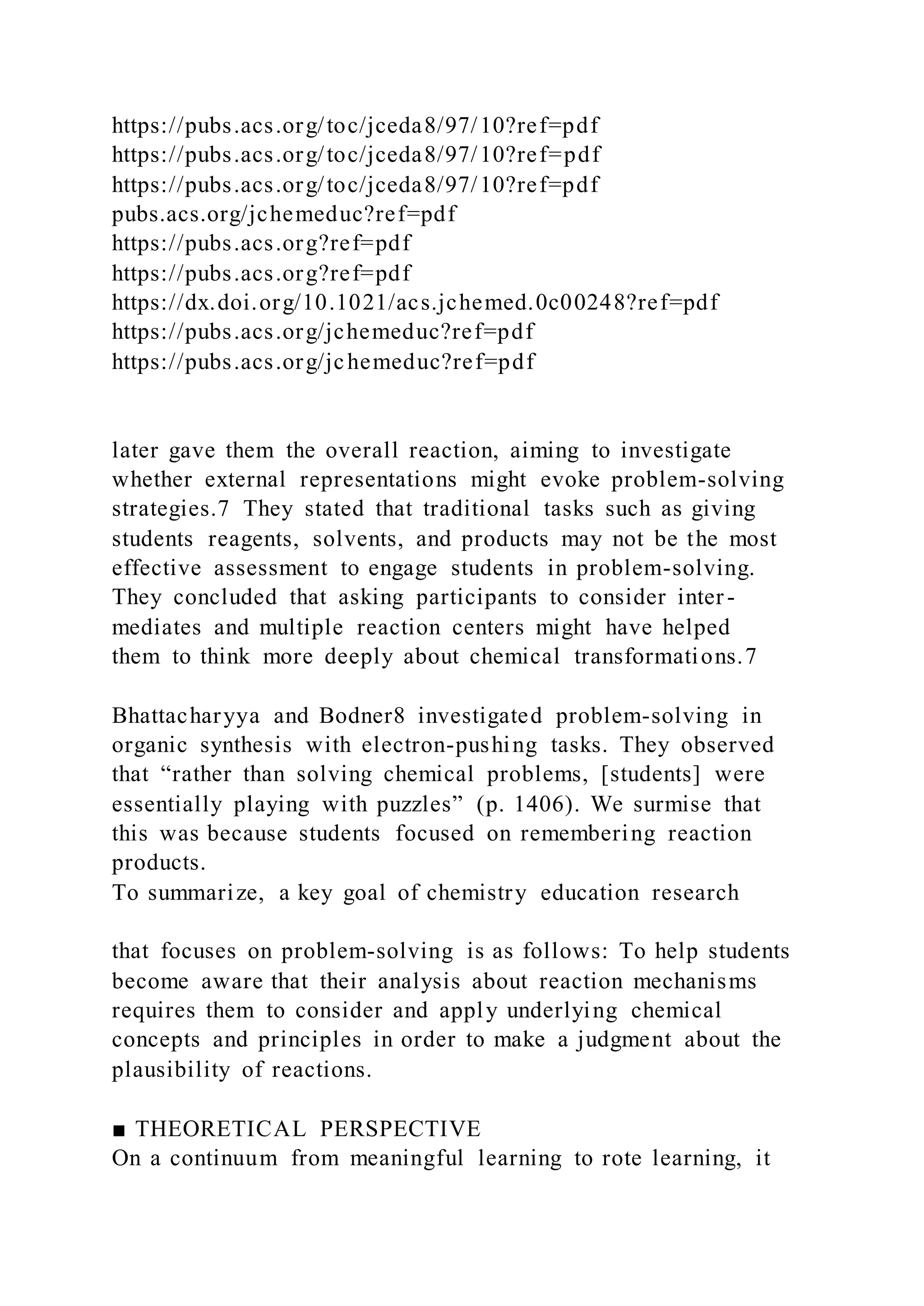 https://pubs.acs.org/toc/jceda8/97/10?ref=pdf
https://pubs.acs.org/toc/jceda8/97/10?ref=pdf
https://pubs.acs.org/toc/jceda8/97/10?ref=pdf
pubs.acs.org/jchemeduc?ref=pdf
https://pubs.acs.org?ref=pdf
https://pubs.acs.org?ref=pdf
https://dx.doi.org/10.1021/acs.jchemed.0c00248?ref=pdf
https://pubs.acs.org/jchemeduc?ref=pdf
https://pubs.acs.org/jchemeduc?ref=pdf
later gave them the overall reaction, aiming to investigate
whether external representations might evoke problem-solving
strategies.7 They stated that traditional tasks such as giving
students reagents, solvents, and products may not be the most
effective assessment to engage students in problem-solving.
They concluded that asking participants to consider inter -
mediates and multiple reaction centers might have helped
them to think more deeply about chemical transformations.7
Bhattacharyya and Bodner8 investigated problem-solving in
organic synthesis with electron-pushing tasks. They observed
that “rather than solving chemical problems, [students] were
essentially playing with puzzles” (p. 1406). We surmise that
this was because students focused on remembering reaction
products.
To summarize, a key goal of chemistry education research
that focuses on problem-solving is as follows: To help students
become aware that their analysis about reaction mechanisms
requires them to consider and apply underlying chemical
concepts and principles in order to make a judgment about the
plausibility of reactions.
■ THEORETICAL PERSPECTIVE
On a continuum from meaningful learning to rote learning, it
 