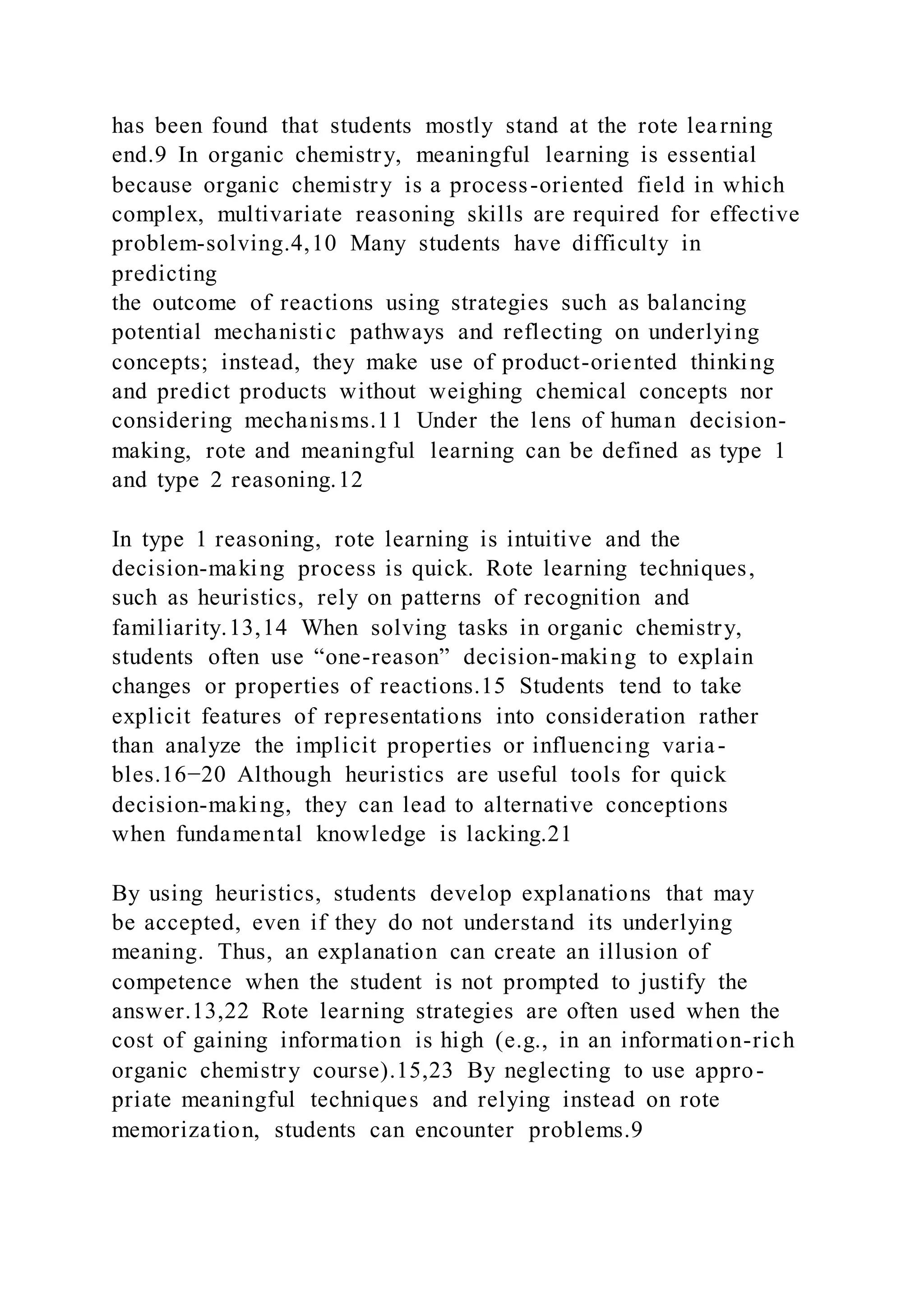 has been found that students mostly stand at the rote learning
end.9 In organic chemistry, meaningful learning is essential
because organic chemistry is a process-oriented field in which
complex, multivariate reasoning skills are required for effective
problem-solving.4,10 Many students have difficulty in
predicting
the outcome of reactions using strategies such as balancing
potential mechanistic pathways and reflecting on underlying
concepts; instead, they make use of product-oriented thinking
and predict products without weighing chemical concepts nor
considering mechanisms.11 Under the lens of human decision-
making, rote and meaningful learning can be defined as type 1
and type 2 reasoning.12
In type 1 reasoning, rote learning is intuitive and the
decision-making process is quick. Rote learning techniques,
such as heuristics, rely on patterns of recognition and
familiarity.13,14 When solving tasks in organic chemistry,
students often use “one-reason” decision-making to explain
changes or properties of reactions.15 Students tend to take
explicit features of representations into consideration rather
than analyze the implicit properties or influencing varia-
bles.16−20 Although heuristics are useful tools for quick
decision-making, they can lead to alternative conceptions
when fundamental knowledge is lacking.21
By using heuristics, students develop explanations that may
be accepted, even if they do not understand its underlying
meaning. Thus, an explanation can create an illusion of
competence when the student is not prompted to justify the
answer.13,22 Rote learning strategies are often used when the
cost of gaining information is high (e.g., in an information-rich
organic chemistry course).15,23 By neglecting to use appro-
priate meaningful techniques and relying instead on rote
memorization, students can encounter problems.9
 