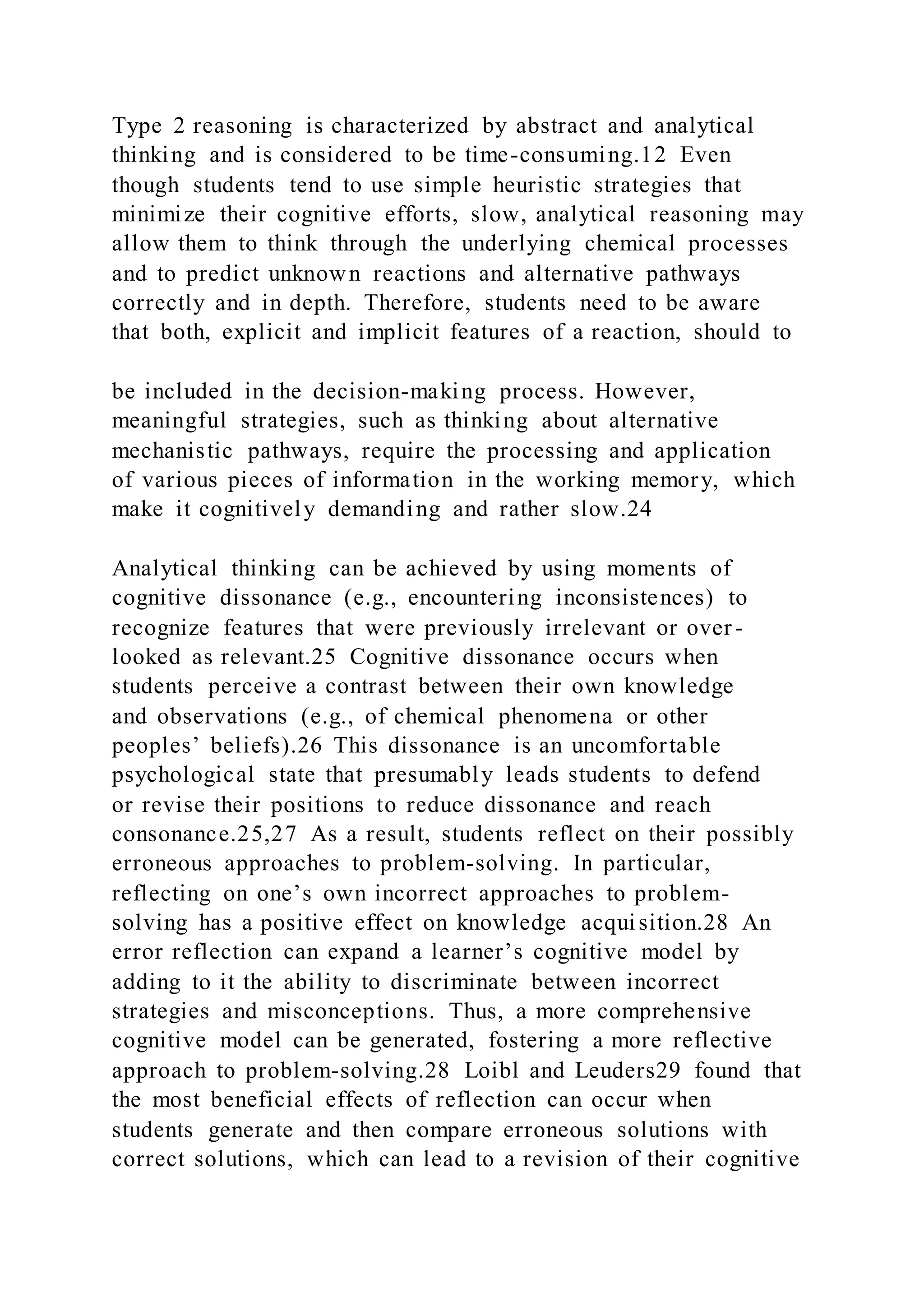 Type 2 reasoning is characterized by abstract and analytical
thinking and is considered to be time-consuming.12 Even
though students tend to use simple heuristic strategies that
minimize their cognitive efforts, slow, analytical reasoning may
allow them to think through the underlying chemical processes
and to predict unknown reactions and alternative pathways
correctly and in depth. Therefore, students need to be aware
that both, explicit and implicit features of a reaction, should to
be included in the decision-making process. However,
meaningful strategies, such as thinking about alternative
mechanistic pathways, require the processing and application
of various pieces of information in the working memory, which
make it cognitively demanding and rather slow.24
Analytical thinking can be achieved by using moments of
cognitive dissonance (e.g., encountering inconsistences) to
recognize features that were previously irrelevant or over -
looked as relevant.25 Cognitive dissonance occurs when
students perceive a contrast between their own knowledge
and observations (e.g., of chemical phenomena or other
peoples’ beliefs).26 This dissonance is an uncomfortable
psychological state that presumably leads students to defend
or revise their positions to reduce dissonance and reach
consonance.25,27 As a result, students reflect on their possibly
erroneous approaches to problem-solving. In particular,
reflecting on one’s own incorrect approaches to problem-
solving has a positive effect on knowledge acquisition.28 An
error reflection can expand a learner’s cognitive model by
adding to it the ability to discriminate between incorrect
strategies and misconceptions. Thus, a more comprehensive
cognitive model can be generated, fostering a more reflective
approach to problem-solving.28 Loibl and Leuders29 found that
the most beneficial effects of reflection can occur when
students generate and then compare erroneous solutions with
correct solutions, which can lead to a revision of their cognitive
 