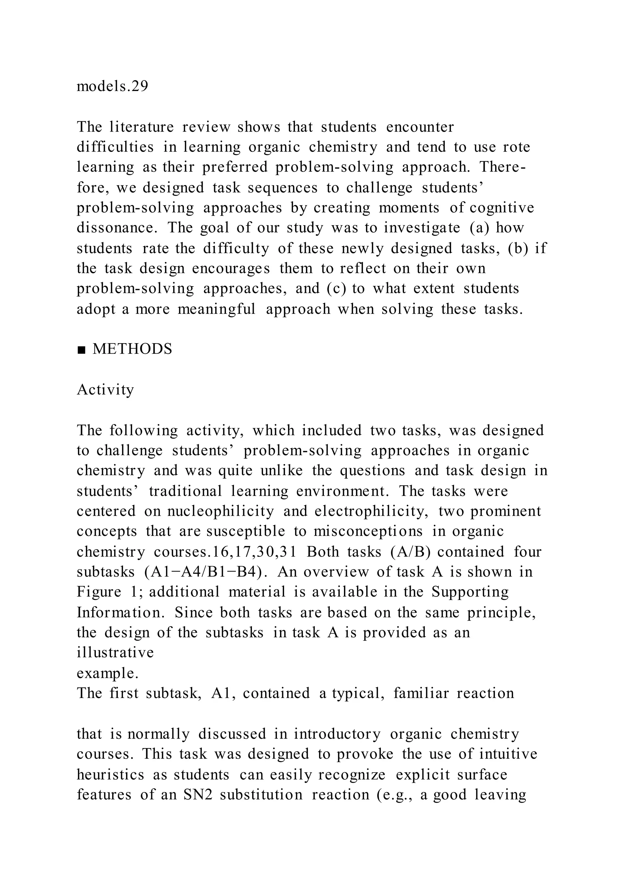 models.29
The literature review shows that students encounter
difficulties in learning organic chemistry and tend to use rote
learning as their preferred problem-solving approach. There-
fore, we designed task sequences to challenge students’
problem-solving approaches by creating moments of cognitive
dissonance. The goal of our study was to investigate (a) how
students rate the difficulty of these newly designed tasks, (b) if
the task design encourages them to reflect on their own
problem-solving approaches, and (c) to what extent students
adopt a more meaningful approach when solving these tasks.
■ METHODS
Activity
The following activity, which included two tasks, was designed
to challenge students’ problem-solving approaches in organic
chemistry and was quite unlike the questions and task design in
students’ traditional learning environment. The tasks were
centered on nucleophilicity and electrophilicity, two prominent
concepts that are susceptible to misconceptions in organic
chemistry courses.16,17,30,31 Both tasks (A/B) contained four
subtasks (A1−A4/B1−B4). An overview of task A is shown in
Figure 1; additional material is available in the Supporting
Information. Since both tasks are based on the same principle,
the design of the subtasks in task A is provided as an
illustrative
example.
The first subtask, A1, contained a typical, familiar reaction
that is normally discussed in introductory organic chemistry
courses. This task was designed to provoke the use of intuitive
heuristics as students can easily recognize explicit surface
features of an SN2 substitution reaction (e.g., a good leaving
 