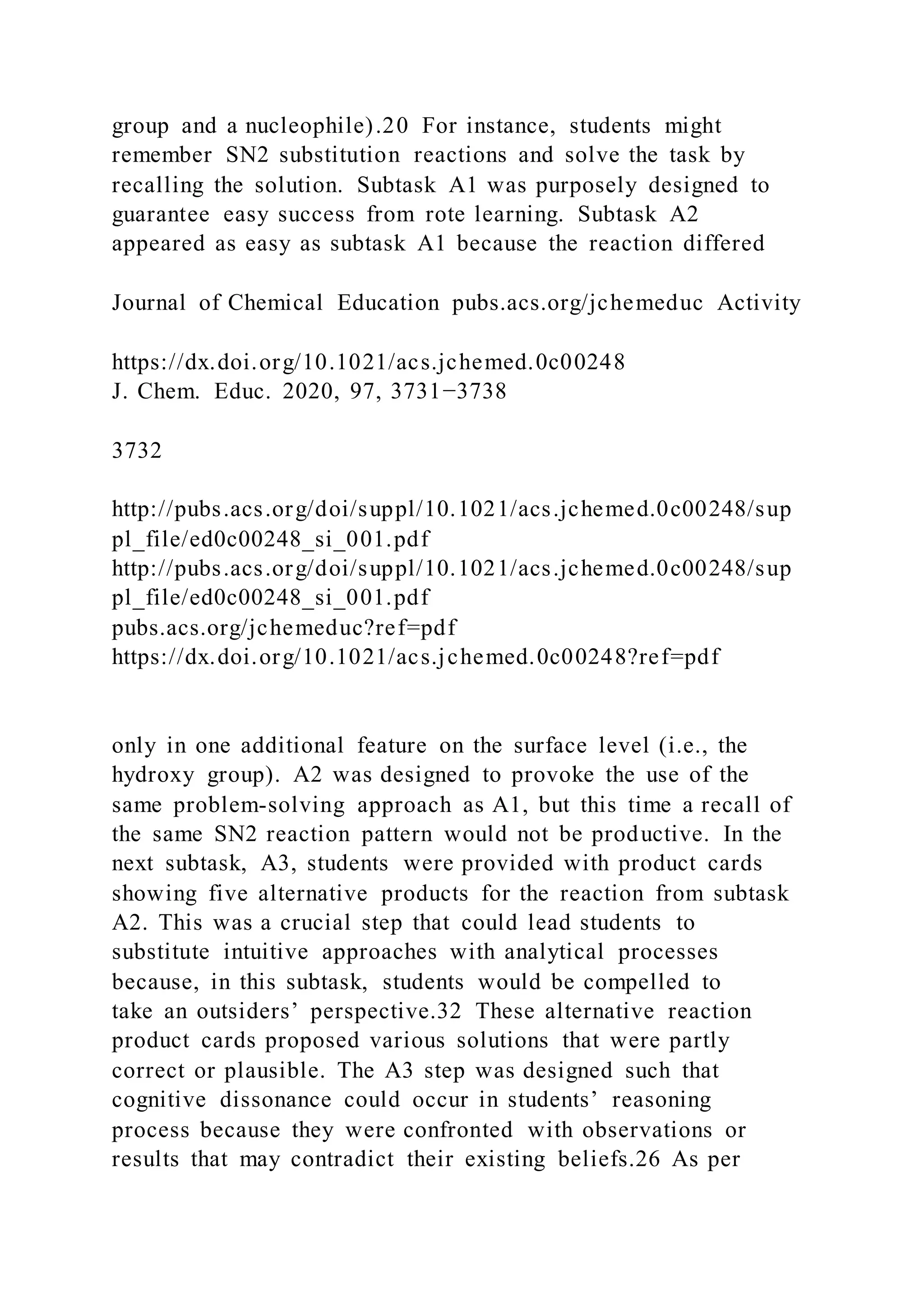 group and a nucleophile).20 For instance, students might
remember SN2 substitution reactions and solve the task by
recalling the solution. Subtask A1 was purposely designed to
guarantee easy success from rote learning. Subtask A2
appeared as easy as subtask A1 because the reaction differed
Journal of Chemical Education pubs.acs.org/jchemeduc Activity
https://dx.doi.org/10.1021/acs.jchemed.0c00248
J. Chem. Educ. 2020, 97, 3731−3738
3732
http://pubs.acs.org/doi/suppl/10.1021/acs.jchemed.0c00248/sup
pl_file/ed0c00248_si_001.pdf
http://pubs.acs.org/doi/suppl/10.1021/acs.jchemed.0c00248/sup
pl_file/ed0c00248_si_001.pdf
pubs.acs.org/jchemeduc?ref=pdf
https://dx.doi.org/10.1021/acs.jchemed.0c00248?ref=pdf
only in one additional feature on the surface level (i.e., the
hydroxy group). A2 was designed to provoke the use of the
same problem-solving approach as A1, but this time a recall of
the same SN2 reaction pattern would not be productive. In the
next subtask, A3, students were provided with product cards
showing five alternative products for the reaction from subtask
A2. This was a crucial step that could lead students to
substitute intuitive approaches with analytical processes
because, in this subtask, students would be compelled to
take an outsiders’ perspective.32 These alternative reaction
product cards proposed various solutions that were partly
correct or plausible. The A3 step was designed such that
cognitive dissonance could occur in students’ reasoning
process because they were confronted with observations or
results that may contradict their existing beliefs.26 As per
 