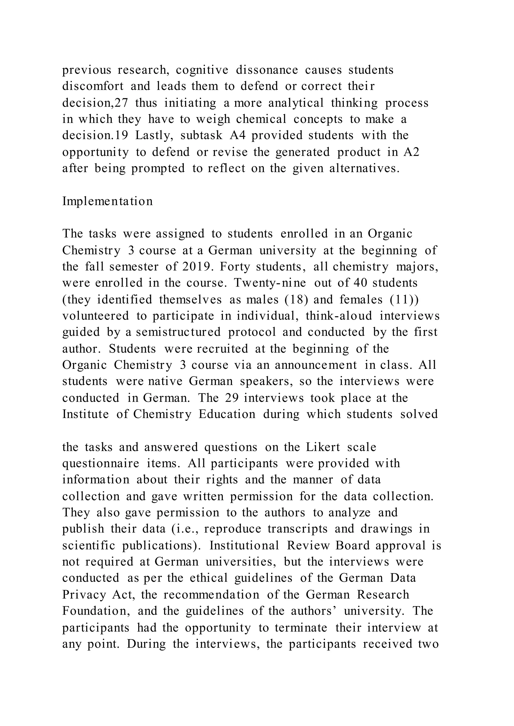 previous research, cognitive dissonance causes students
discomfort and leads them to defend or correct their
decision,27 thus initiating a more analytical thinking process
in which they have to weigh chemical concepts to make a
decision.19 Lastly, subtask A4 provided students with the
opportunity to defend or revise the generated product in A2
after being prompted to reflect on the given alternatives.
Implementation
The tasks were assigned to students enrolled in an Organic
Chemistry 3 course at a German university at the beginning of
the fall semester of 2019. Forty students, all chemistry majors,
were enrolled in the course. Twenty-nine out of 40 students
(they identified themselves as males (18) and females (11))
volunteered to participate in individual, think-aloud interviews
guided by a semistructured protocol and conducted by the first
author. Students were recruited at the beginning of the
Organic Chemistry 3 course via an announcement in class. All
students were native German speakers, so the interviews were
conducted in German. The 29 interviews took place at the
Institute of Chemistry Education during which students solved
the tasks and answered questions on the Likert scale
questionnaire items. All participants were provided with
information about their rights and the manner of data
collection and gave written permission for the data collection.
They also gave permission to the authors to analyze and
publish their data (i.e., reproduce transcripts and drawings in
scientific publications). Institutional Review Board approval is
not required at German universities, but the interviews were
conducted as per the ethical guidelines of the German Data
Privacy Act, the recommendation of the German Research
Foundation, and the guidelines of the authors’ university. The
participants had the opportunity to terminate their interview at
any point. During the interviews, the participants received two
 