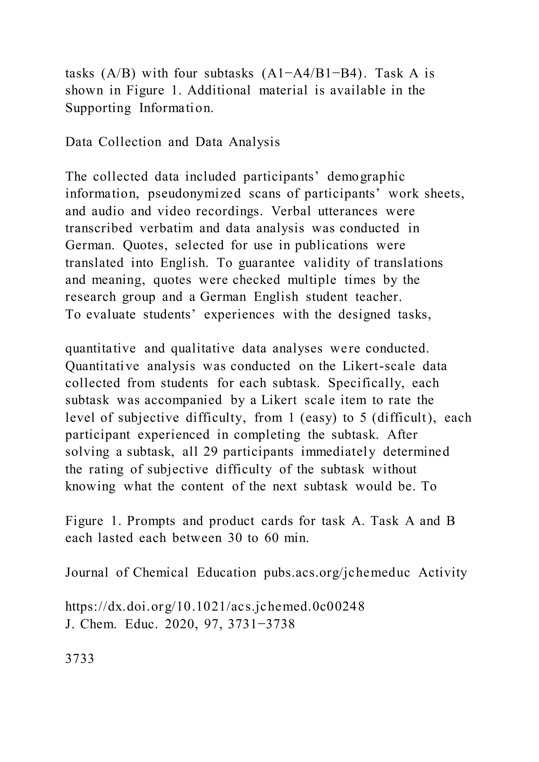tasks (A/B) with four subtasks (A1−A4/B1−B4). Task A is
shown in Figure 1. Additional material is available in the
Supporting Information.
Data Collection and Data Analysis
The collected data included participants’ demographic
information, pseudonymized scans of participants’ work sheets,
and audio and video recordings. Verbal utterances were
transcribed verbatim and data analysis was conducted in
German. Quotes, selected for use in publications were
translated into English. To guarantee validity of translations
and meaning, quotes were checked multiple times by the
research group and a German English student teacher.
To evaluate students’ experiences with the designed tasks,
quantitative and qualitative data analyses were conducted.
Quantitative analysis was conducted on the Likert-scale data
collected from students for each subtask. Specifically, each
subtask was accompanied by a Likert scale item to rate the
level of subjective difficulty, from 1 (easy) to 5 (difficult), each
participant experienced in completing the subtask. After
solving a subtask, all 29 participants immediately determined
the rating of subjective difficulty of the subtask without
knowing what the content of the next subtask would be. To
Figure 1. Prompts and product cards for task A. Task A and B
each lasted each between 30 to 60 min.
Journal of Chemical Education pubs.acs.org/jchemeduc Activity
https://dx.doi.org/10.1021/acs.jchemed.0c00248
J. Chem. Educ. 2020, 97, 3731−3738
3733
 