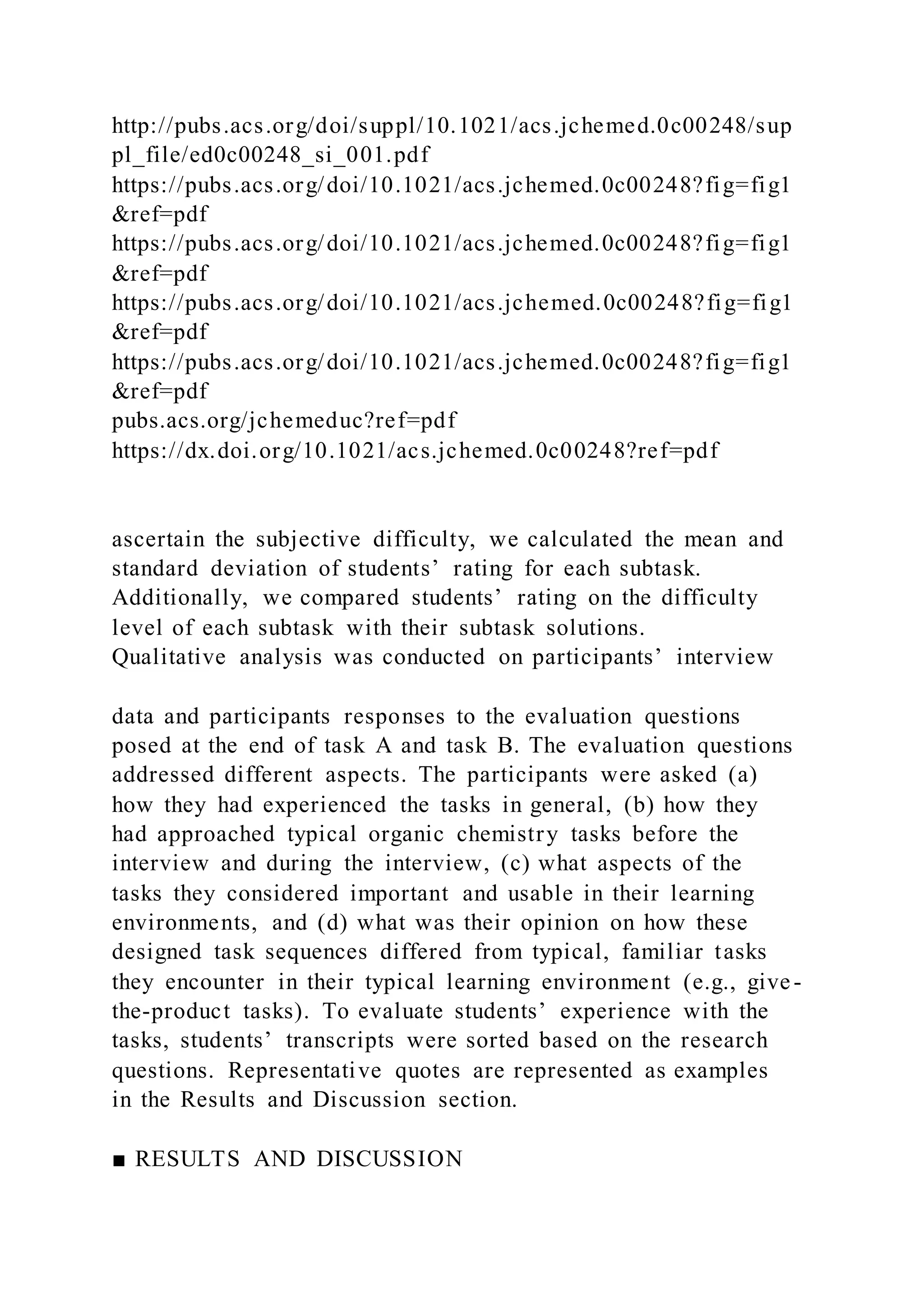 http://pubs.acs.org/doi/suppl/10.1021/acs.jchemed.0c00248/sup
pl_file/ed0c00248_si_001.pdf
https://pubs.acs.org/doi/10.1021/acs.jchemed.0c00248?fig=fig1
&ref=pdf
https://pubs.acs.org/doi/10.1021/acs.jchemed.0c00248?fig=fig1
&ref=pdf
https://pubs.acs.org/doi/10.1021/acs.jchemed.0c00248?fig=fig1
&ref=pdf
https://pubs.acs.org/doi/10.1021/acs.jchemed.0c00248?fig=fig1
&ref=pdf
pubs.acs.org/jchemeduc?ref=pdf
https://dx.doi.org/10.1021/acs.jchemed.0c00248?ref=pdf
ascertain the subjective difficulty, we calculated the mean and
standard deviation of students’ rating for each subtask.
Additionally, we compared students’ rating on the difficulty
level of each subtask with their subtask solutions.
Qualitative analysis was conducted on participants’ interview
data and participants responses to the evaluation questions
posed at the end of task A and task B. The evaluation questions
addressed different aspects. The participants were asked (a)
how they had experienced the tasks in general, (b) how they
had approached typical organic chemistry tasks before the
interview and during the interview, (c) what aspects of the
tasks they considered important and usable in their learning
environments, and (d) what was their opinion on how these
designed task sequences differed from typical, familiar tasks
they encounter in their typical learning environment (e.g., give-
the-product tasks). To evaluate students’ experience with the
tasks, students’ transcripts were sorted based on the research
questions. Representative quotes are represented as examples
in the Results and Discussion section.
■ RESULTS AND DISCUSSION
 