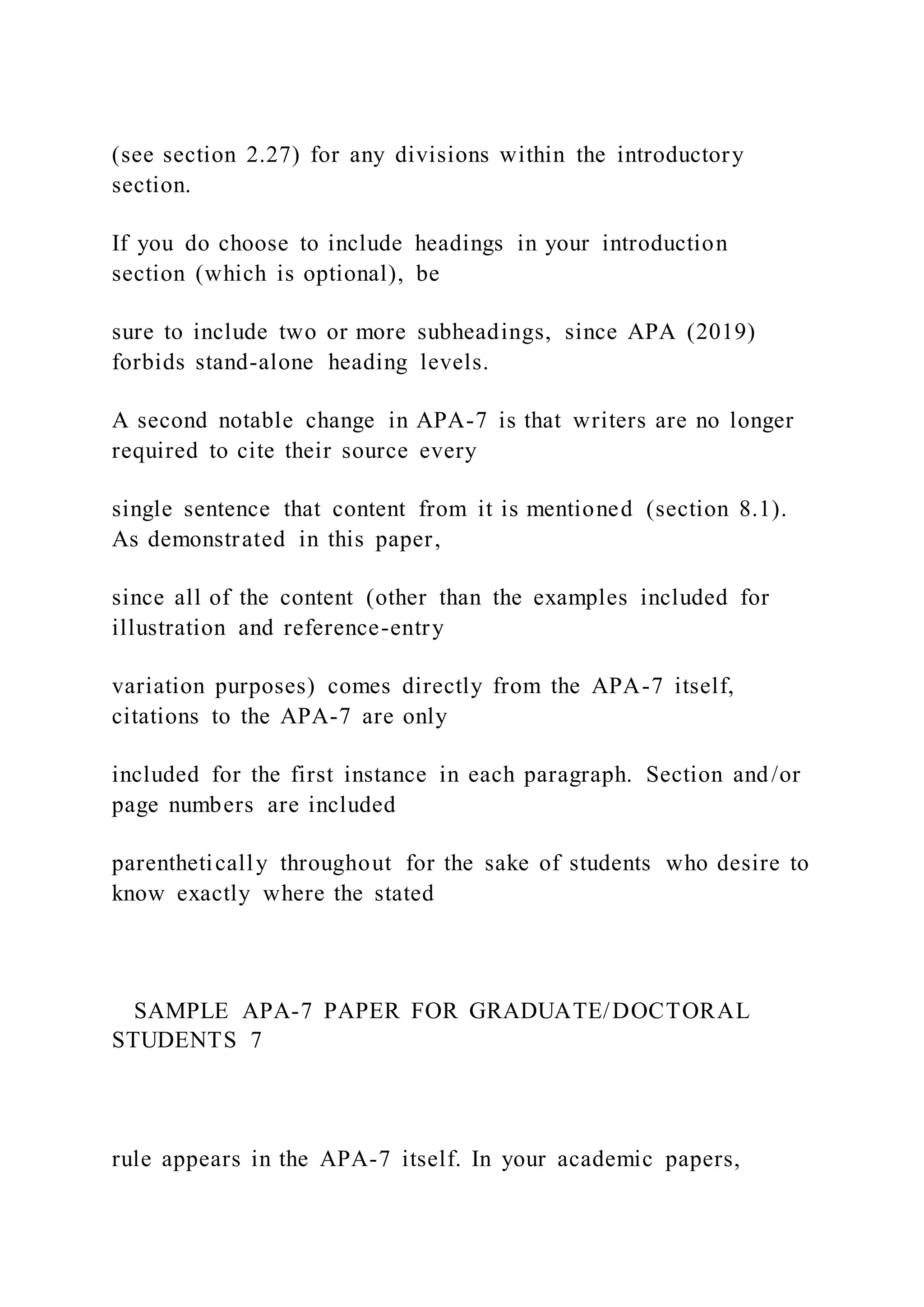 (see section 2.27) for any divisions within the introductory
section.
If you do choose to include headings in your introduction
section (which is optional), be
sure to include two or more subheadings, since APA (2019)
forbids stand-alone heading levels.
A second notable change in APA-7 is that writers are no longer
required to cite their source every
single sentence that content from it is mentioned (section 8.1).
As demonstrated in this paper,
since all of the content (other than the examples included for
illustration and reference-entry
variation purposes) comes directly from the APA-7 itself,
citations to the APA-7 are only
included for the first instance in each paragraph. Section and/or
page numbers are included
parenthetically throughout for the sake of students who desire to
know exactly where the stated
SAMPLE APA-7 PAPER FOR GRADUATE/DOCTORAL
STUDENTS 7
rule appears in the APA-7 itself. In your academic papers,
 