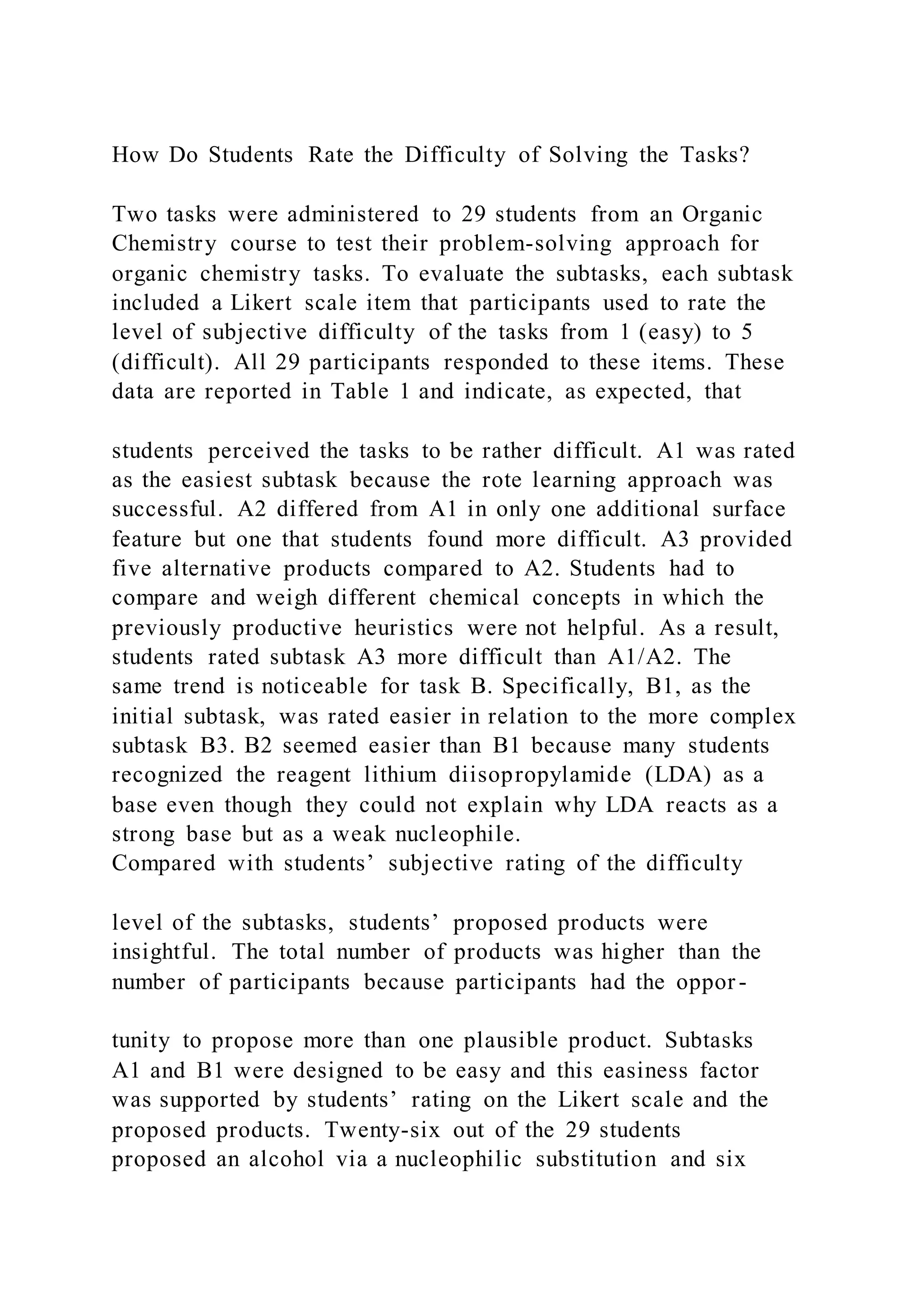 How Do Students Rate the Difficulty of Solving the Tasks?
Two tasks were administered to 29 students from an Organic
Chemistry course to test their problem-solving approach for
organic chemistry tasks. To evaluate the subtasks, each subtask
included a Likert scale item that participants used to rate the
level of subjective difficulty of the tasks from 1 (easy) to 5
(difficult). All 29 participants responded to these items. These
data are reported in Table 1 and indicate, as expected, that
students perceived the tasks to be rather difficult. A1 was rated
as the easiest subtask because the rote learning approach was
successful. A2 differed from A1 in only one additional surface
feature but one that students found more difficult. A3 provided
five alternative products compared to A2. Students had to
compare and weigh different chemical concepts in which the
previously productive heuristics were not helpful. As a result,
students rated subtask A3 more difficult than A1/A2. The
same trend is noticeable for task B. Specifically, B1, as the
initial subtask, was rated easier in relation to the more complex
subtask B3. B2 seemed easier than B1 because many students
recognized the reagent lithium diisopropylamide (LDA) as a
base even though they could not explain why LDA reacts as a
strong base but as a weak nucleophile.
Compared with students’ subjective rating of the difficulty
level of the subtasks, students’ proposed products were
insightful. The total number of products was higher than the
number of participants because participants had the oppor -
tunity to propose more than one plausible product. Subtasks
A1 and B1 were designed to be easy and this easiness factor
was supported by students’ rating on the Likert scale and the
proposed products. Twenty-six out of the 29 students
proposed an alcohol via a nucleophilic substitution and six
 