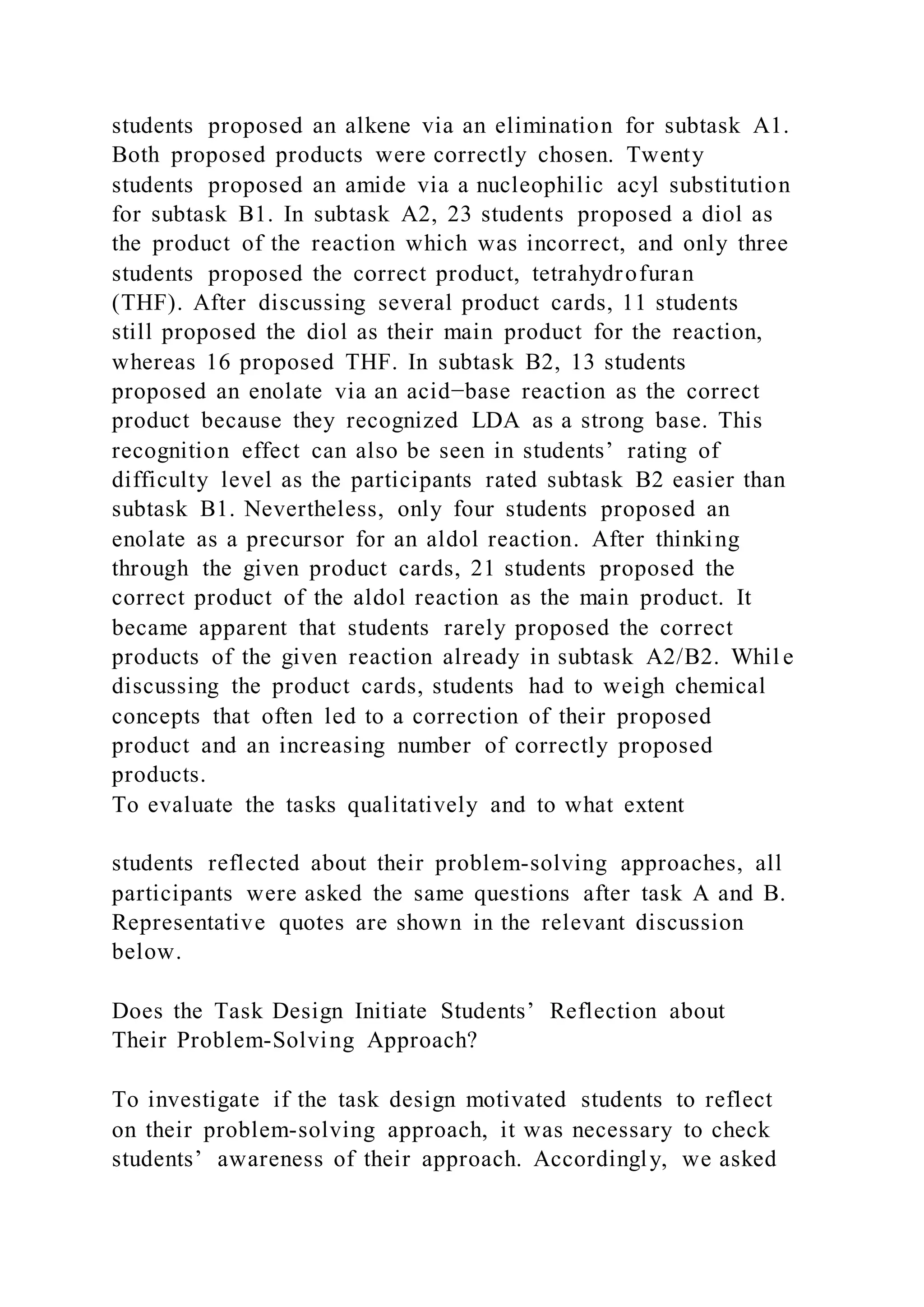 students proposed an alkene via an elimination for subtask A1.
Both proposed products were correctly chosen. Twenty
students proposed an amide via a nucleophilic acyl substitution
for subtask B1. In subtask A2, 23 students proposed a diol as
the product of the reaction which was incorrect, and only three
students proposed the correct product, tetrahydrofuran
(THF). After discussing several product cards, 11 students
still proposed the diol as their main product for the reaction,
whereas 16 proposed THF. In subtask B2, 13 students
proposed an enolate via an acid−base reaction as the correct
product because they recognized LDA as a strong base. This
recognition effect can also be seen in students’ rating of
difficulty level as the participants rated subtask B2 easier than
subtask B1. Nevertheless, only four students proposed an
enolate as a precursor for an aldol reaction. After thinking
through the given product cards, 21 students proposed the
correct product of the aldol reaction as the main product. It
became apparent that students rarely proposed the correct
products of the given reaction already in subtask A2/B2. Whil e
discussing the product cards, students had to weigh chemical
concepts that often led to a correction of their proposed
product and an increasing number of correctly proposed
products.
To evaluate the tasks qualitatively and to what extent
students reflected about their problem-solving approaches, all
participants were asked the same questions after task A and B.
Representative quotes are shown in the relevant discussion
below.
Does the Task Design Initiate Students’ Reflection about
Their Problem-Solving Approach?
To investigate if the task design motivated students to reflect
on their problem-solving approach, it was necessary to check
students’ awareness of their approach. Accordingly, we asked
 