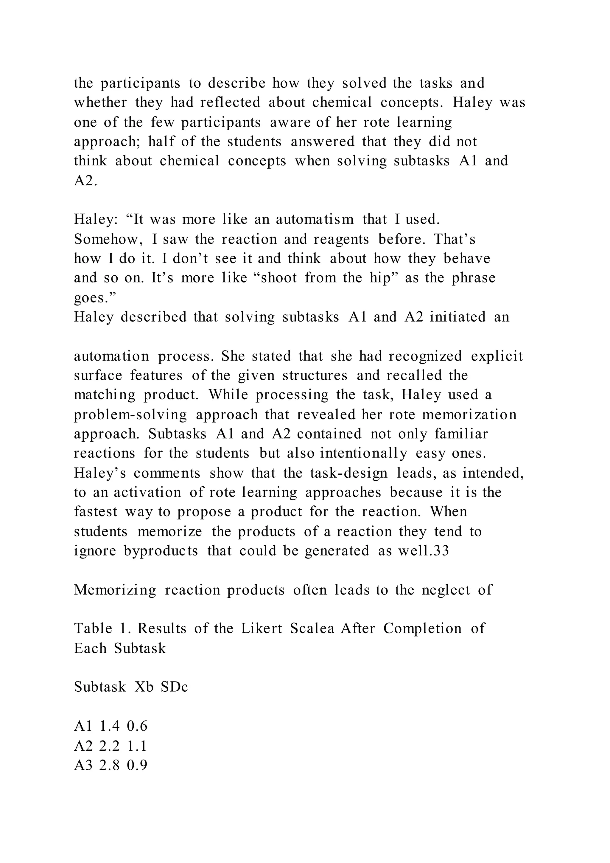 the participants to describe how they solved the tasks and
whether they had reflected about chemical concepts. Haley was
one of the few participants aware of her rote learning
approach; half of the students answered that they did not
think about chemical concepts when solving subtasks A1 and
A2.
Haley: “It was more like an automatism that I used.
Somehow, I saw the reaction and reagents before. That’s
how I do it. I don’t see it and think about how they behave
and so on. It’s more like “shoot from the hip” as the phrase
goes.”
Haley described that solving subtasks A1 and A2 initiated an
automation process. She stated that she had recognized explicit
surface features of the given structures and recalled the
matching product. While processing the task, Haley used a
problem-solving approach that revealed her rote memorization
approach. Subtasks A1 and A2 contained not only familiar
reactions for the students but also intentionally easy ones.
Haley’s comments show that the task-design leads, as intended,
to an activation of rote learning approaches because it is the
fastest way to propose a product for the reaction. When
students memorize the products of a reaction they tend to
ignore byproducts that could be generated as well.33
Memorizing reaction products often leads to the neglect of
Table 1. Results of the Likert Scalea After Completion of
Each Subtask
Subtask Xb SDc
A1 1.4 0.6
A2 2.2 1.1
A3 2.8 0.9
 