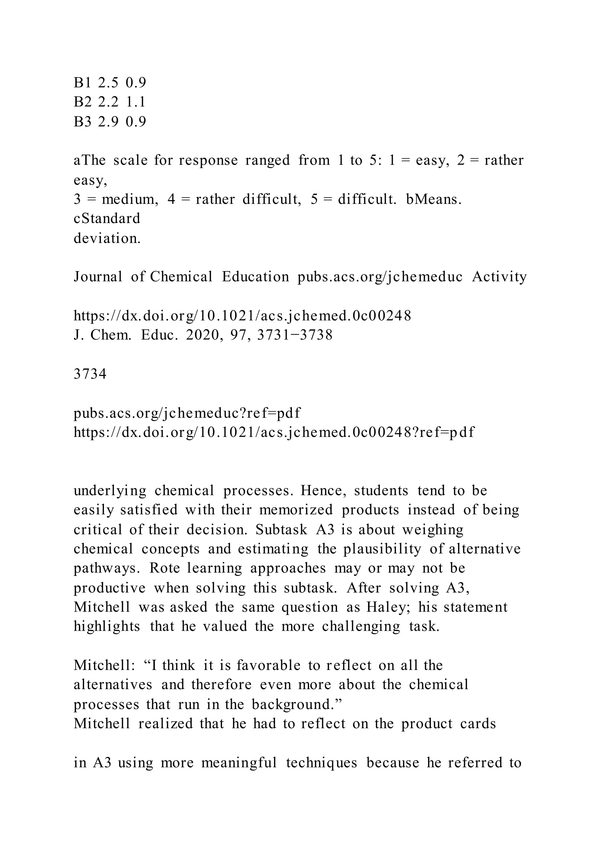 B1 2.5 0.9
B2 2.2 1.1
B3 2.9 0.9
aThe scale for response ranged from 1 to 5: 1 = easy, 2 = rather
easy,
3 = medium, 4 = rather difficult, 5 = difficult. bMeans.
cStandard
deviation.
Journal of Chemical Education pubs.acs.org/jchemeduc Activity
https://dx.doi.org/10.1021/acs.jchemed.0c00248
J. Chem. Educ. 2020, 97, 3731−3738
3734
pubs.acs.org/jchemeduc?ref=pdf
https://dx.doi.org/10.1021/acs.jchemed.0c00248?ref=pdf
underlying chemical processes. Hence, students tend to be
easily satisfied with their memorized products instead of being
critical of their decision. Subtask A3 is about weighing
chemical concepts and estimating the plausibility of alternative
pathways. Rote learning approaches may or may not be
productive when solving this subtask. After solving A3,
Mitchell was asked the same question as Haley; his statement
highlights that he valued the more challenging task.
Mitchell: “I think it is favorable to reflect on all the
alternatives and therefore even more about the chemical
processes that run in the background.”
Mitchell realized that he had to reflect on the product cards
in A3 using more meaningful techniques because he referred to
 