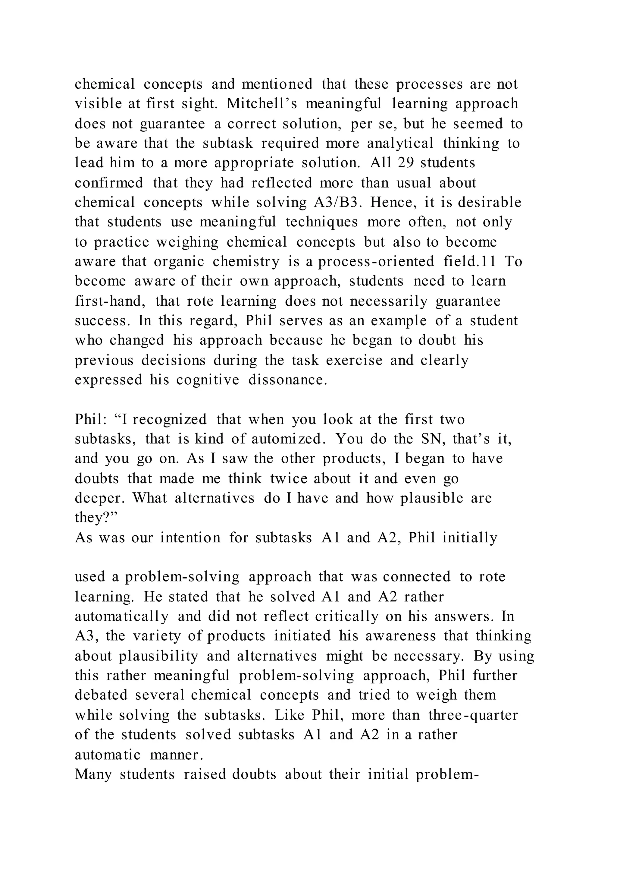 chemical concepts and mentioned that these processes are not
visible at first sight. Mitchell’s meaningful learning approach
does not guarantee a correct solution, per se, but he seemed to
be aware that the subtask required more analytical thinking to
lead him to a more appropriate solution. All 29 students
confirmed that they had reflected more than usual about
chemical concepts while solving A3/B3. Hence, it is desirable
that students use meaningful techniques more often, not only
to practice weighing chemical concepts but also to become
aware that organic chemistry is a process-oriented field.11 To
become aware of their own approach, students need to learn
first-hand, that rote learning does not necessarily guarantee
success. In this regard, Phil serves as an example of a student
who changed his approach because he began to doubt his
previous decisions during the task exercise and clearly
expressed his cognitive dissonance.
Phil: “I recognized that when you look at the first two
subtasks, that is kind of automized. You do the SN, that’s it,
and you go on. As I saw the other products, I began to have
doubts that made me think twice about it and even go
deeper. What alternatives do I have and how plausible are
they?”
As was our intention for subtasks A1 and A2, Phil initially
used a problem-solving approach that was connected to rote
learning. He stated that he solved A1 and A2 rather
automatically and did not reflect critically on his answers. In
A3, the variety of products initiated his awareness that thinking
about plausibility and alternatives might be necessary. By using
this rather meaningful problem-solving approach, Phil further
debated several chemical concepts and tried to weigh them
while solving the subtasks. Like Phil, more than three-quarter
of the students solved subtasks A1 and A2 in a rather
automatic manner.
Many students raised doubts about their initial problem-
 