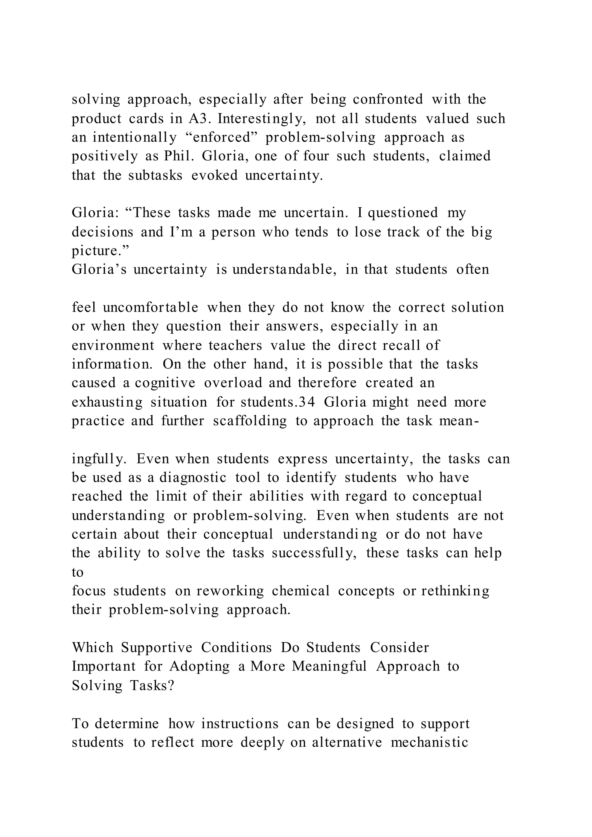 solving approach, especially after being confronted with the
product cards in A3. Interestingly, not all students valued such
an intentionally “enforced” problem-solving approach as
positively as Phil. Gloria, one of four such students, claimed
that the subtasks evoked uncertainty.
Gloria: “These tasks made me uncertain. I questioned my
decisions and I’m a person who tends to lose track of the big
picture.”
Gloria’s uncertainty is understandable, in that students often
feel uncomfortable when they do not know the correct solution
or when they question their answers, especially in an
environment where teachers value the direct recall of
information. On the other hand, it is possible that the tasks
caused a cognitive overload and therefore created an
exhausting situation for students.34 Gloria might need more
practice and further scaffolding to approach the task mean-
ingfully. Even when students express uncertainty, the tasks can
be used as a diagnostic tool to identify students who have
reached the limit of their abilities with regard to conceptual
understanding or problem-solving. Even when students are not
certain about their conceptual understandi ng or do not have
the ability to solve the tasks successfully, these tasks can help
to
focus students on reworking chemical concepts or rethinking
their problem-solving approach.
Which Supportive Conditions Do Students Consider
Important for Adopting a More Meaningful Approach to
Solving Tasks?
To determine how instructions can be designed to support
students to reflect more deeply on alternative mechanistic
 