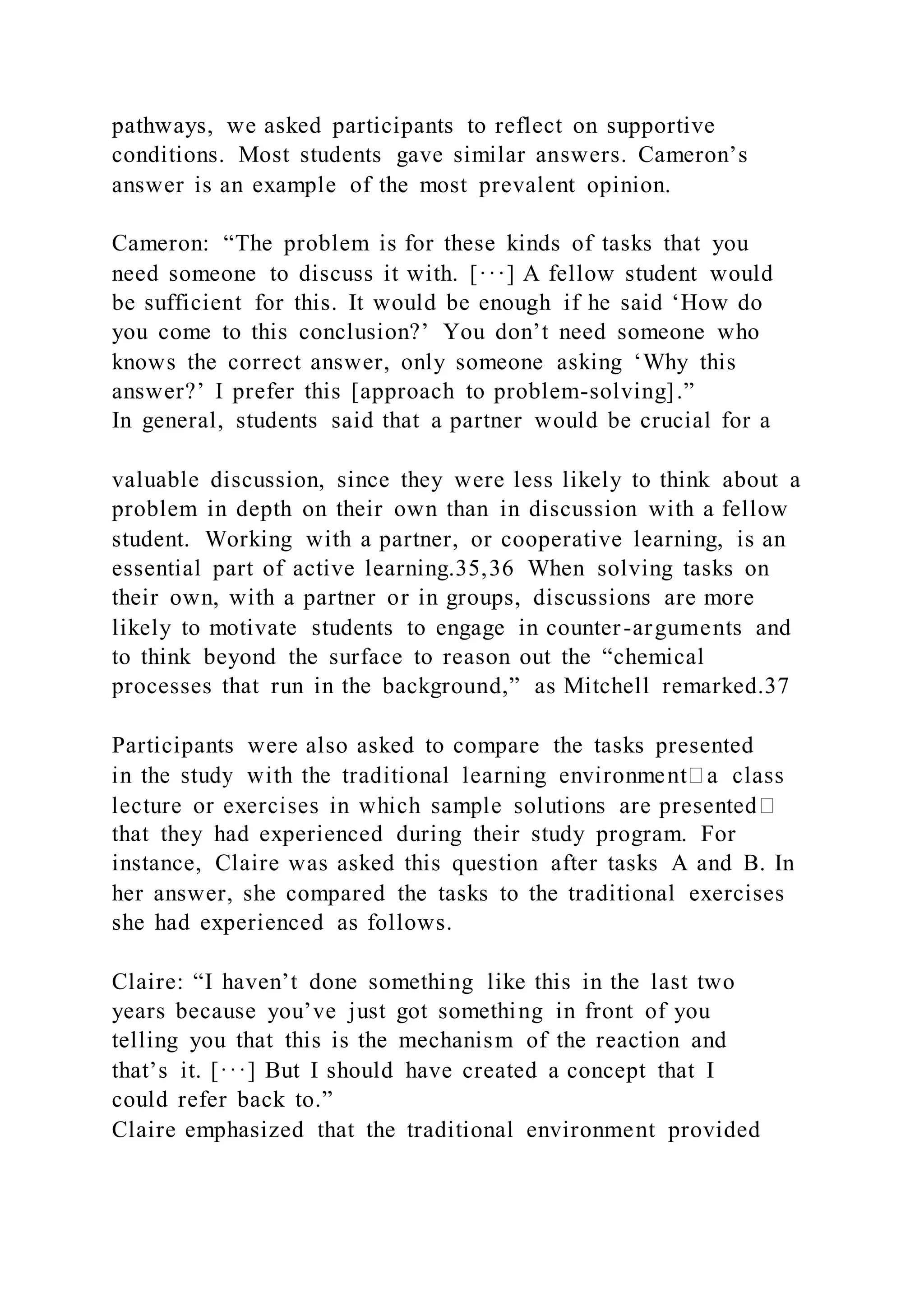 pathways, we asked participants to reflect on supportive
conditions. Most students gave similar answers. Cameron’s
answer is an example of the most prevalent opinion.
Cameron: “The problem is for these kinds of tasks that you
need someone to discuss it with. [···] A fellow student would
be sufficient for this. It would be enough if he said ‘How do
you come to this conclusion?’ You don’t need someone who
knows the correct answer, only someone asking ‘Why this
answer?’ I prefer this [approach to problem-solving].”
In general, students said that a partner would be crucial for a
valuable discussion, since they were less likely to think about a
problem in depth on their own than in discussion with a fellow
student. Working with a partner, or cooperative learning, is an
essential part of active learning.35,36 When solving tasks on
their own, with a partner or in groups, discussions are more
likely to motivate students to engage in counter-arguments and
to think beyond the surface to reason out the “chemical
processes that run in the background,” as Mitchell remarked.37
Participants were also asked to compare the tasks presented
that they had experienced during their study program. For
instance, Claire was asked this question after tasks A and B. In
her answer, she compared the tasks to the traditional exercises
she had experienced as follows.
Claire: “I haven’t done something like this in the last two
years because you’ve just got something in front of you
telling you that this is the mechanism of the reaction and
that’s it. [···] But I should have created a concept that I
could refer back to.”
Claire emphasized that the traditional environment provided
 