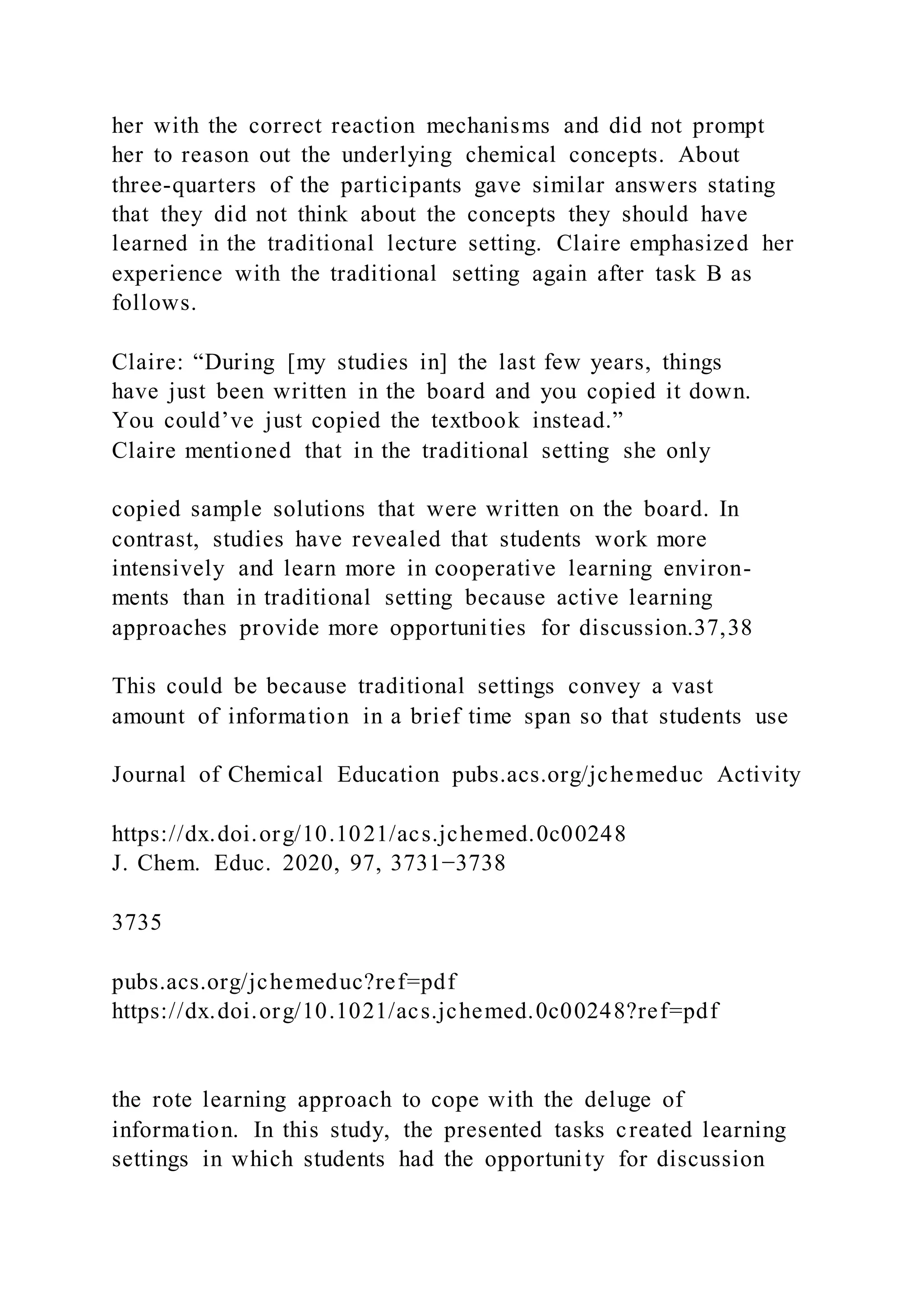 her with the correct reaction mechanisms and did not prompt
her to reason out the underlying chemical concepts. About
three-quarters of the participants gave similar answers stating
that they did not think about the concepts they should have
learned in the traditional lecture setting. Claire emphasized her
experience with the traditional setting again after task B as
follows.
Claire: “During [my studies in] the last few years, things
have just been written in the board and you copied it down.
You could’ve just copied the textbook instead.”
Claire mentioned that in the traditional setting she only
copied sample solutions that were written on the board. In
contrast, studies have revealed that students work more
intensively and learn more in cooperative learning environ-
ments than in traditional setting because active learning
approaches provide more opportunities for discussion.37,38
This could be because traditional settings convey a vast
amount of information in a brief time span so that students use
Journal of Chemical Education pubs.acs.org/jchemeduc Activity
https://dx.doi.org/10.1021/acs.jchemed.0c00248
J. Chem. Educ. 2020, 97, 3731−3738
3735
pubs.acs.org/jchemeduc?ref=pdf
https://dx.doi.org/10.1021/acs.jchemed.0c00248?ref=pdf
the rote learning approach to cope with the deluge of
information. In this study, the presented tasks created learning
settings in which students had the opportunity for discussion
 