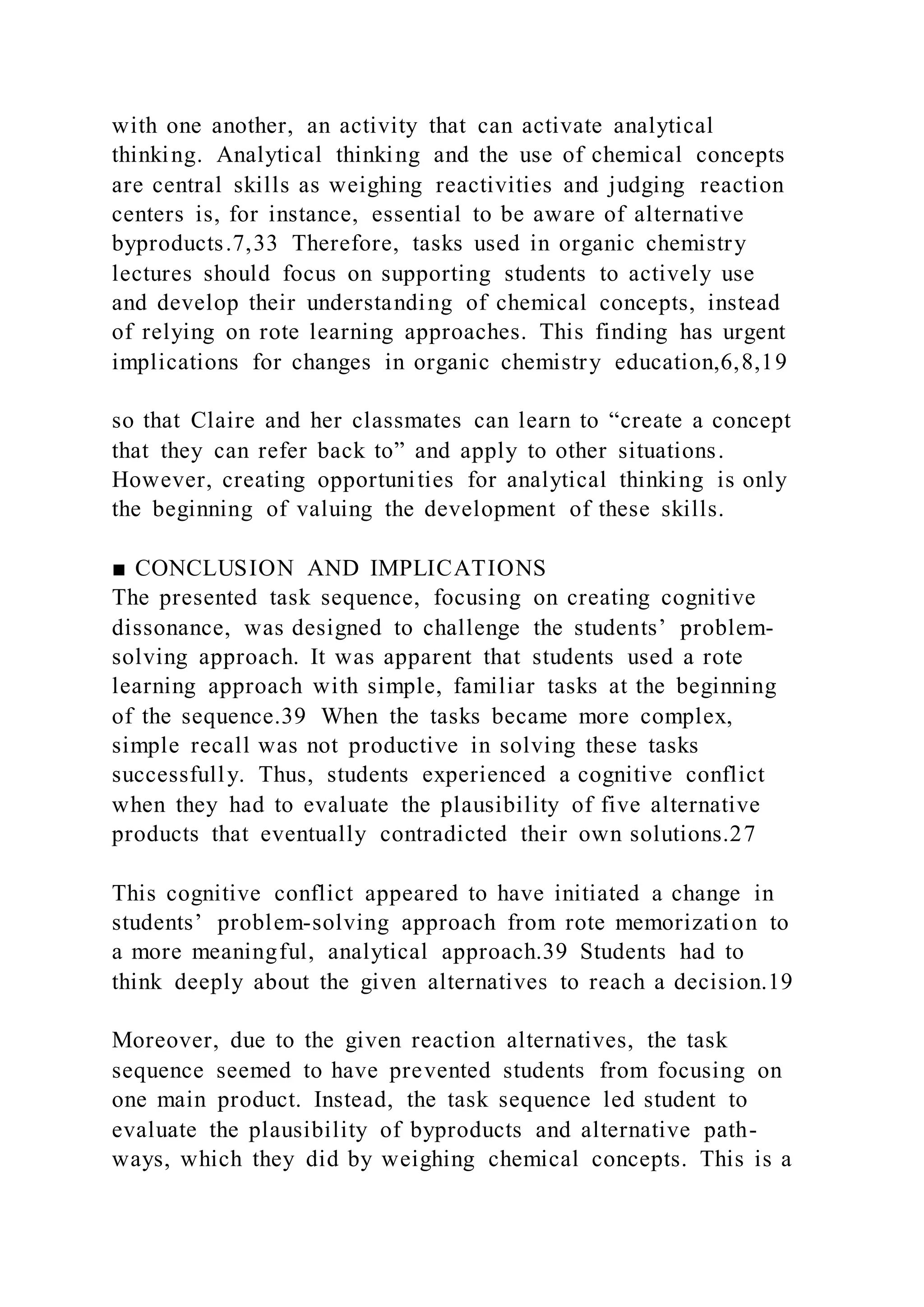 with one another, an activity that can activate analytical
thinking. Analytical thinking and the use of chemical concepts
are central skills as weighing reactivities and judging reaction
centers is, for instance, essential to be aware of alternative
byproducts.7,33 Therefore, tasks used in organic chemistry
lectures should focus on supporting students to actively use
and develop their understanding of chemical concepts, instead
of relying on rote learning approaches. This finding has urgent
implications for changes in organic chemistry education,6,8,19
so that Claire and her classmates can learn to “create a concept
that they can refer back to” and apply to other situations.
However, creating opportunities for analytical thinking is only
the beginning of valuing the development of these skills.
■ CONCLUSION AND IMPLICATIONS
The presented task sequence, focusing on creating cognitive
dissonance, was designed to challenge the students’ problem-
solving approach. It was apparent that students used a rote
learning approach with simple, familiar tasks at the beginning
of the sequence.39 When the tasks became more complex,
simple recall was not productive in solving these tasks
successfully. Thus, students experienced a cognitive conflict
when they had to evaluate the plausibility of five alternative
products that eventually contradicted their own solutions.27
This cognitive conflict appeared to have initiated a change in
students’ problem-solving approach from rote memorization to
a more meaningful, analytical approach.39 Students had to
think deeply about the given alternatives to reach a decision.19
Moreover, due to the given reaction alternatives, the task
sequence seemed to have prevented students from focusing on
one main product. Instead, the task sequence led student to
evaluate the plausibility of byproducts and alternative path-
ways, which they did by weighing chemical concepts. This is a
 