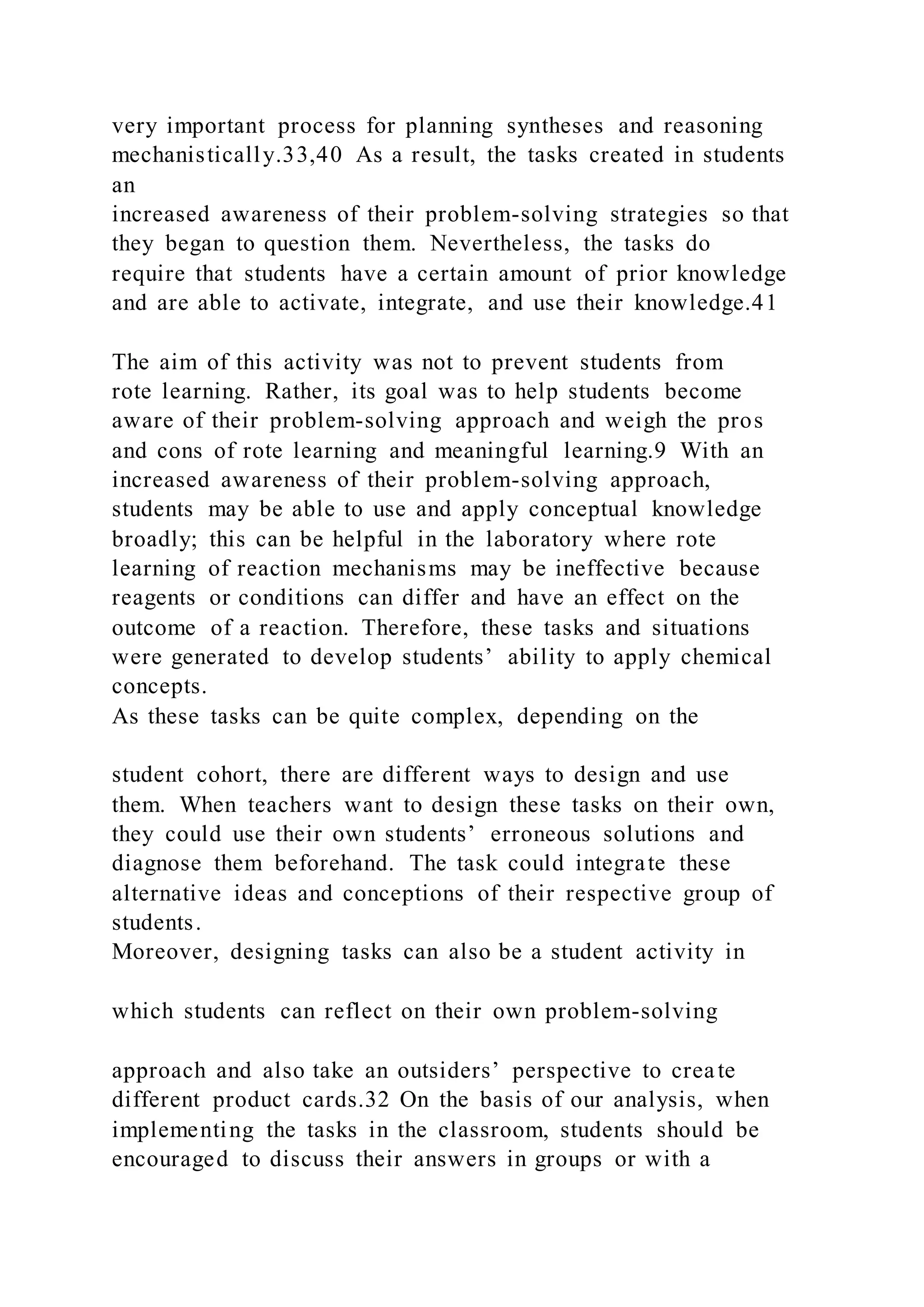 very important process for planning syntheses and reasoning
mechanistically.33,40 As a result, the tasks created in students
an
increased awareness of their problem-solving strategies so that
they began to question them. Nevertheless, the tasks do
require that students have a certain amount of prior knowledge
and are able to activate, integrate, and use their knowledge.41
The aim of this activity was not to prevent students from
rote learning. Rather, its goal was to help students become
aware of their problem-solving approach and weigh the pros
and cons of rote learning and meaningful learning.9 With an
increased awareness of their problem-solving approach,
students may be able to use and apply conceptual knowledge
broadly; this can be helpful in the laboratory where rote
learning of reaction mechanisms may be ineffective because
reagents or conditions can differ and have an effect on the
outcome of a reaction. Therefore, these tasks and situations
were generated to develop students’ ability to apply chemical
concepts.
As these tasks can be quite complex, depending on the
student cohort, there are different ways to design and use
them. When teachers want to design these tasks on their own,
they could use their own students’ erroneous solutions and
diagnose them beforehand. The task could integrate these
alternative ideas and conceptions of their respective group of
students.
Moreover, designing tasks can also be a student activity in
which students can reflect on their own problem-solving
approach and also take an outsiders’ perspective to create
different product cards.32 On the basis of our analysis, when
implementing the tasks in the classroom, students should be
encouraged to discuss their answers in groups or with a
 