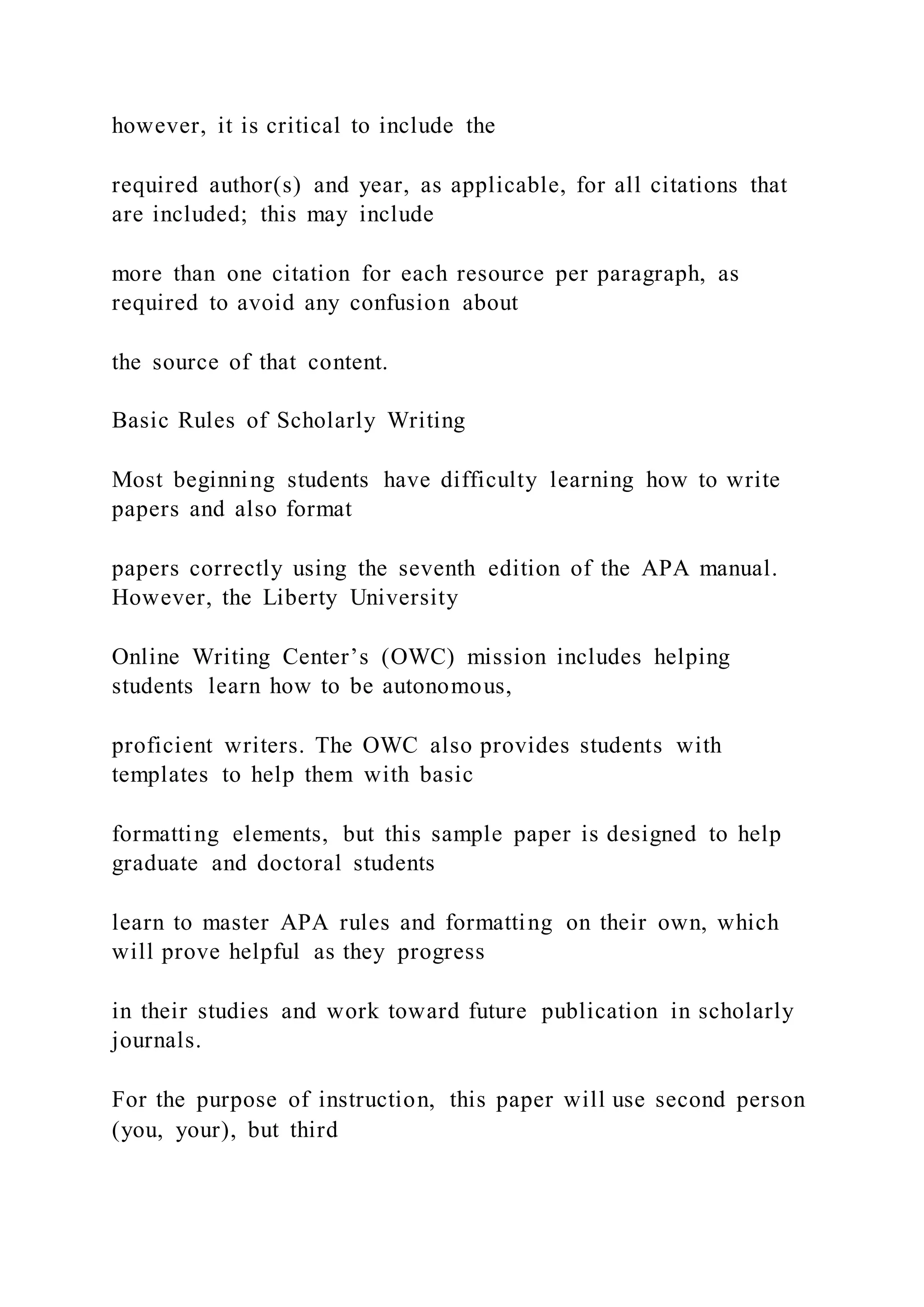 however, it is critical to include the
required author(s) and year, as applicable, for all citations that
are included; this may include
more than one citation for each resource per paragraph, as
required to avoid any confusion about
the source of that content.
Basic Rules of Scholarly Writing
Most beginning students have difficulty learning how to write
papers and also format
papers correctly using the seventh edition of the APA manual.
However, the Liberty University
Online Writing Center’s (OWC) mission includes helping
students learn how to be autonomous,
proficient writers. The OWC also provides students with
templates to help them with basic
formatting elements, but this sample paper is designed to help
graduate and doctoral students
learn to master APA rules and formatting on their own, which
will prove helpful as they progress
in their studies and work toward future publication in scholarly
journals.
For the purpose of instruction, this paper will use second person
(you, your), but third
 