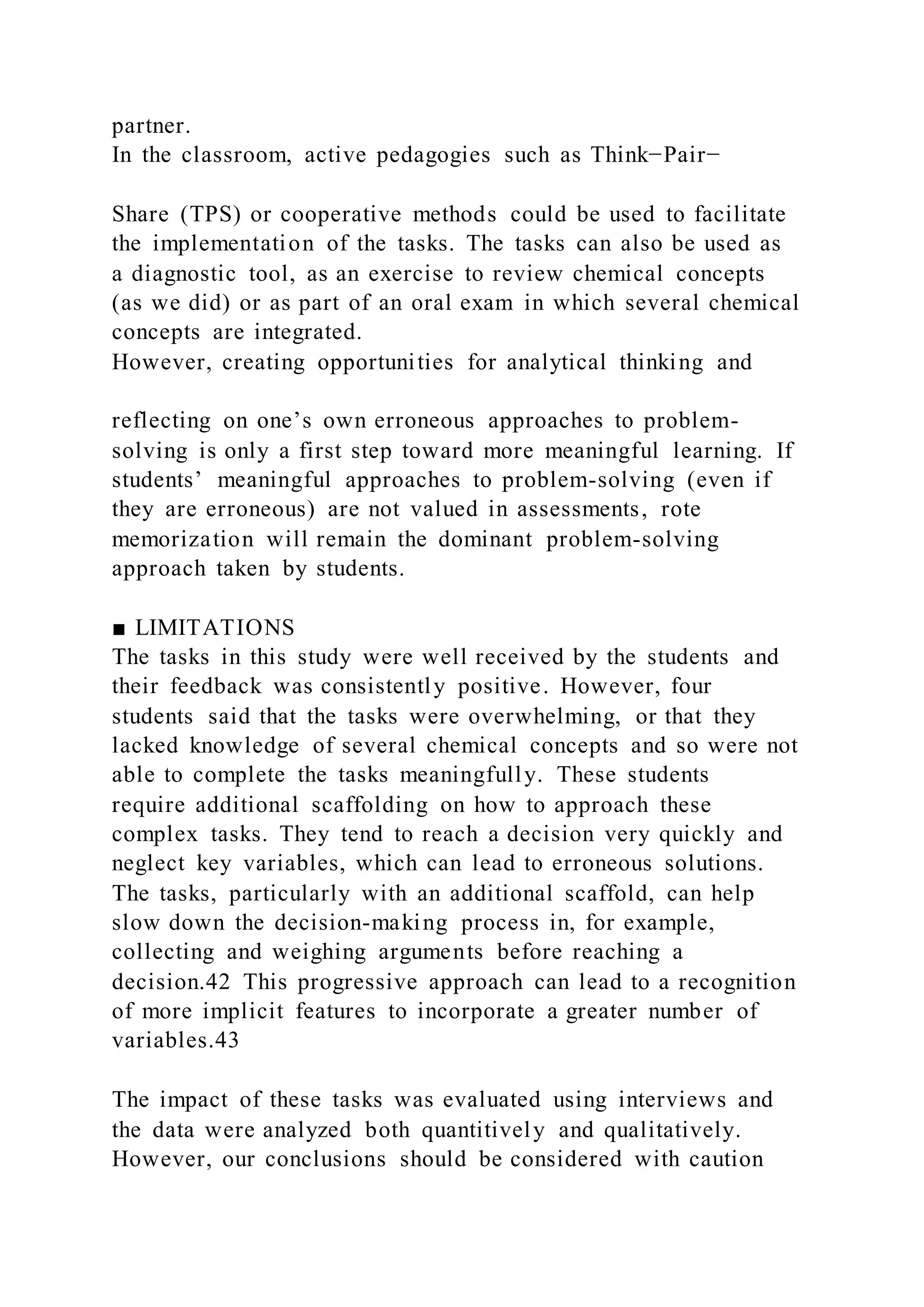 partner.
In the classroom, active pedagogies such as Think−Pair−
Share (TPS) or cooperative methods could be used to facilitate
the implementation of the tasks. The tasks can also be used as
a diagnostic tool, as an exercise to review chemical concepts
(as we did) or as part of an oral exam in which several chemical
concepts are integrated.
However, creating opportunities for analytical thinking and
reflecting on one’s own erroneous approaches to problem-
solving is only a first step toward more meaningful learning. If
students’ meaningful approaches to problem-solving (even if
they are erroneous) are not valued in assessments, rote
memorization will remain the dominant problem-solving
approach taken by students.
■ LIMITATIONS
The tasks in this study were well received by the students and
their feedback was consistently positive. However, four
students said that the tasks were overwhelming, or that they
lacked knowledge of several chemical concepts and so were not
able to complete the tasks meaningfully. These students
require additional scaffolding on how to approach these
complex tasks. They tend to reach a decision very quickly and
neglect key variables, which can lead to erroneous solutions.
The tasks, particularly with an additional scaffold, can help
slow down the decision-making process in, for example,
collecting and weighing arguments before reaching a
decision.42 This progressive approach can lead to a recognition
of more implicit features to incorporate a greater number of
variables.43
The impact of these tasks was evaluated using interviews and
the data were analyzed both quantitively and qualitatively.
However, our conclusions should be considered with caution
 