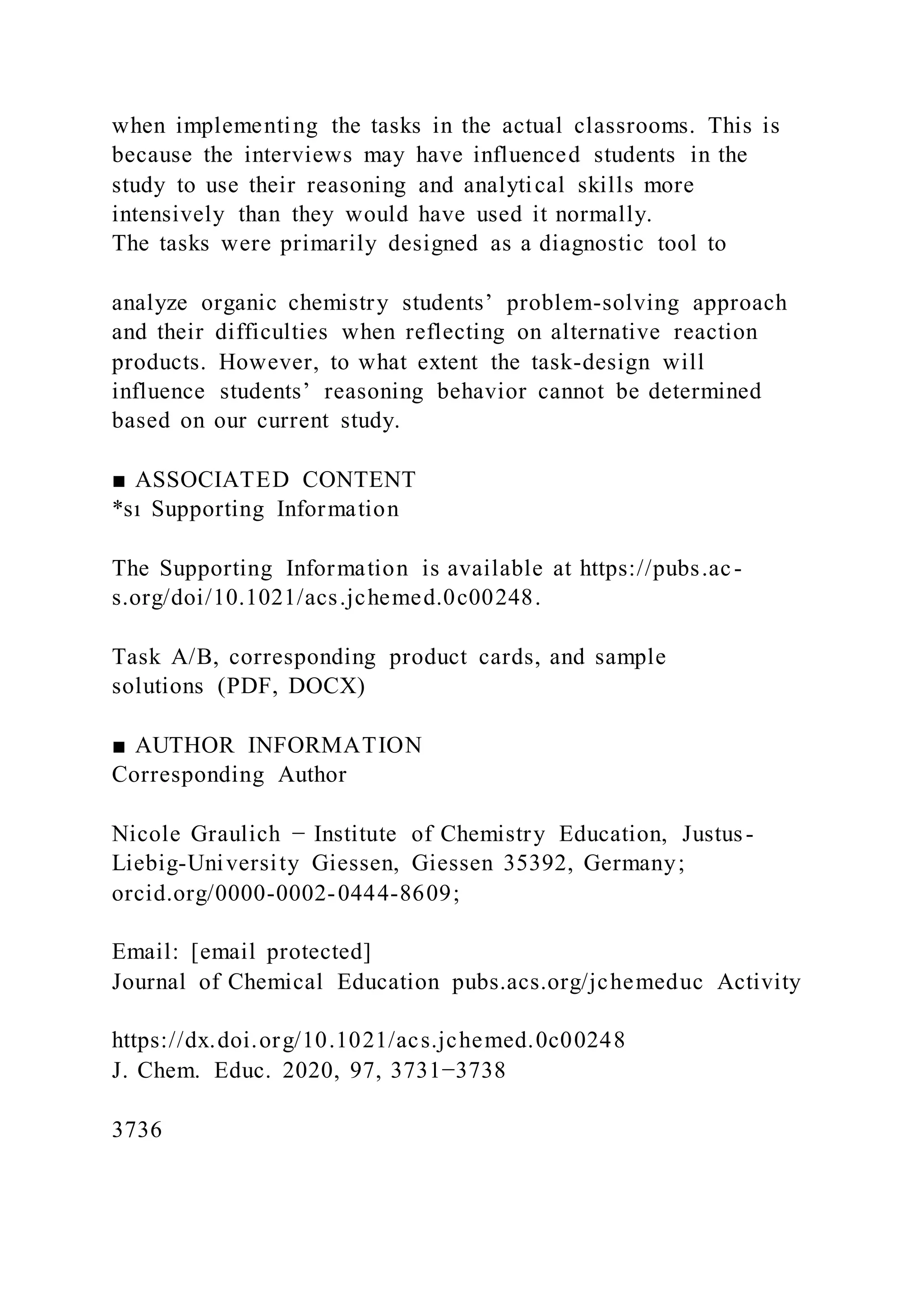 when implementing the tasks in the actual classrooms. This is
because the interviews may have influenced students in the
study to use their reasoning and analytical skills more
intensively than they would have used it normally.
The tasks were primarily designed as a diagnostic tool to
analyze organic chemistry students’ problem-solving approach
and their difficulties when reflecting on alternative reaction
products. However, to what extent the task-design will
influence students’ reasoning behavior cannot be determined
based on our current study.
■ ASSOCIATED CONTENT
*sı Supporting Information
The Supporting Information is available at https://pubs.ac-
s.org/doi/10.1021/acs.jchemed.0c00248.
Task A/B, corresponding product cards, and sample
solutions (PDF, DOCX)
■ AUTHOR INFORMATION
Corresponding Author
Nicole Graulich − Institute of Chemistry Education, Justus-
Liebig-University Giessen, Giessen 35392, Germany;
orcid.org/0000-0002-0444-8609;
Email: [email protected]
Journal of Chemical Education pubs.acs.org/jchemeduc Activity
https://dx.doi.org/10.1021/acs.jchemed.0c00248
J. Chem. Educ. 2020, 97, 3731−3738
3736
 