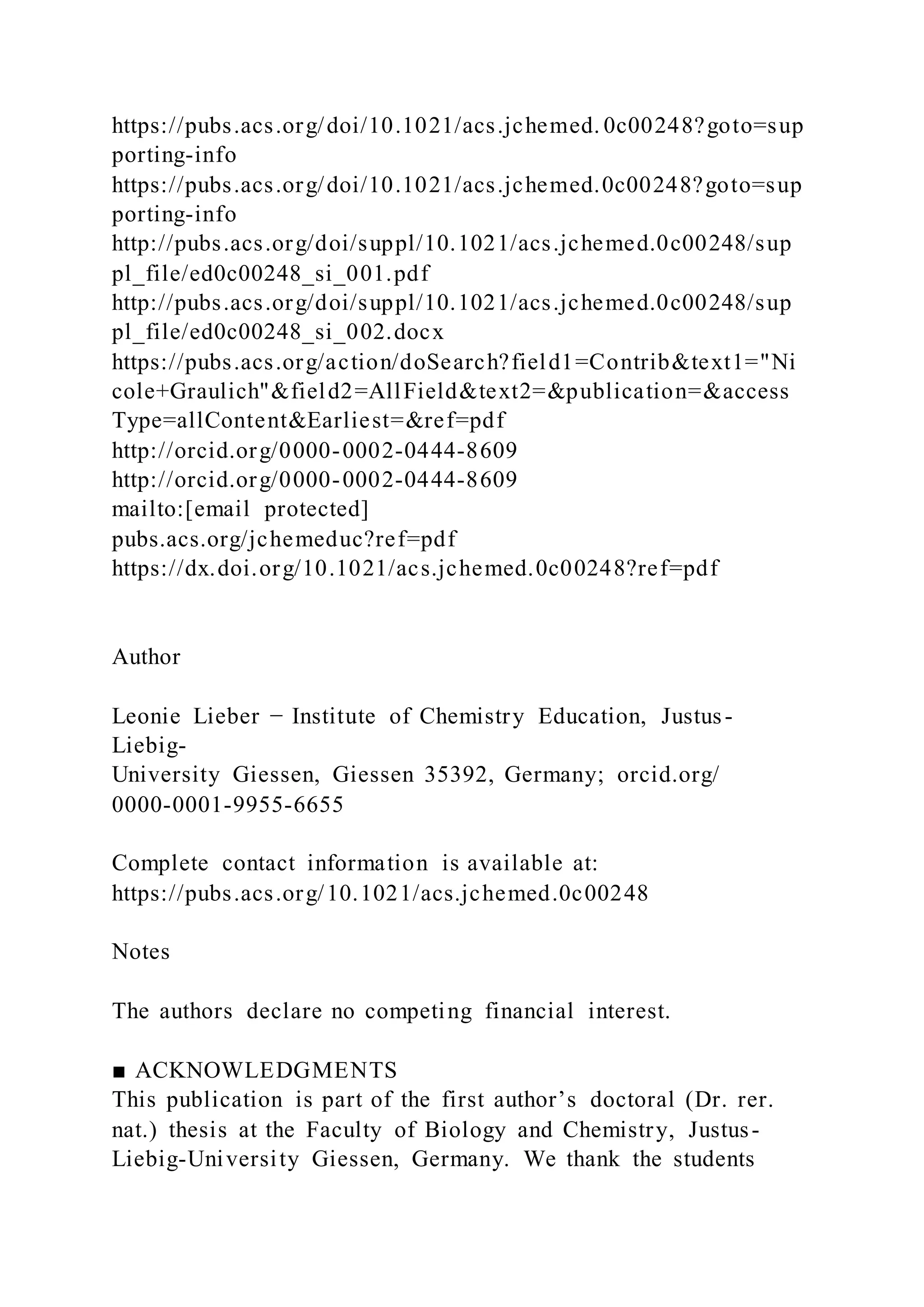 https://pubs.acs.org/doi/10.1021/acs.jchemed. 0c00248?goto=sup
porting-info
https://pubs.acs.org/doi/10.1021/acs.jchemed.0c00248?goto=sup
porting-info
http://pubs.acs.org/doi/suppl/10.1021/acs.jchemed.0c00248/sup
pl_file/ed0c00248_si_001.pdf
http://pubs.acs.org/doi/suppl/10.1021/acs.jchemed.0c00248/sup
pl_file/ed0c00248_si_002.docx
https://pubs.acs.org/action/doSearch?field1=Contrib&text1="Ni
cole+Graulich"&field2=AllField&text2=&publication=&access
Type=allContent&Earliest=&ref=pdf
http://orcid.org/0000-0002-0444-8609
http://orcid.org/0000-0002-0444-8609
mailto:[email protected]
pubs.acs.org/jchemeduc?ref=pdf
https://dx.doi.org/10.1021/acs.jchemed.0c00248?ref=pdf
Author
Leonie Lieber − Institute of Chemistry Education, Justus-
Liebig-
University Giessen, Giessen 35392, Germany; orcid.org/
0000-0001-9955-6655
Complete contact information is available at:
https://pubs.acs.org/10.1021/acs.jchemed.0c00248
Notes
The authors declare no competing financial interest.
■ ACKNOWLEDGMENTS
This publication is part of the first author’s doctoral (Dr. rer.
nat.) thesis at the Faculty of Biology and Chemistry, Justus-
Liebig-University Giessen, Germany. We thank the students
 