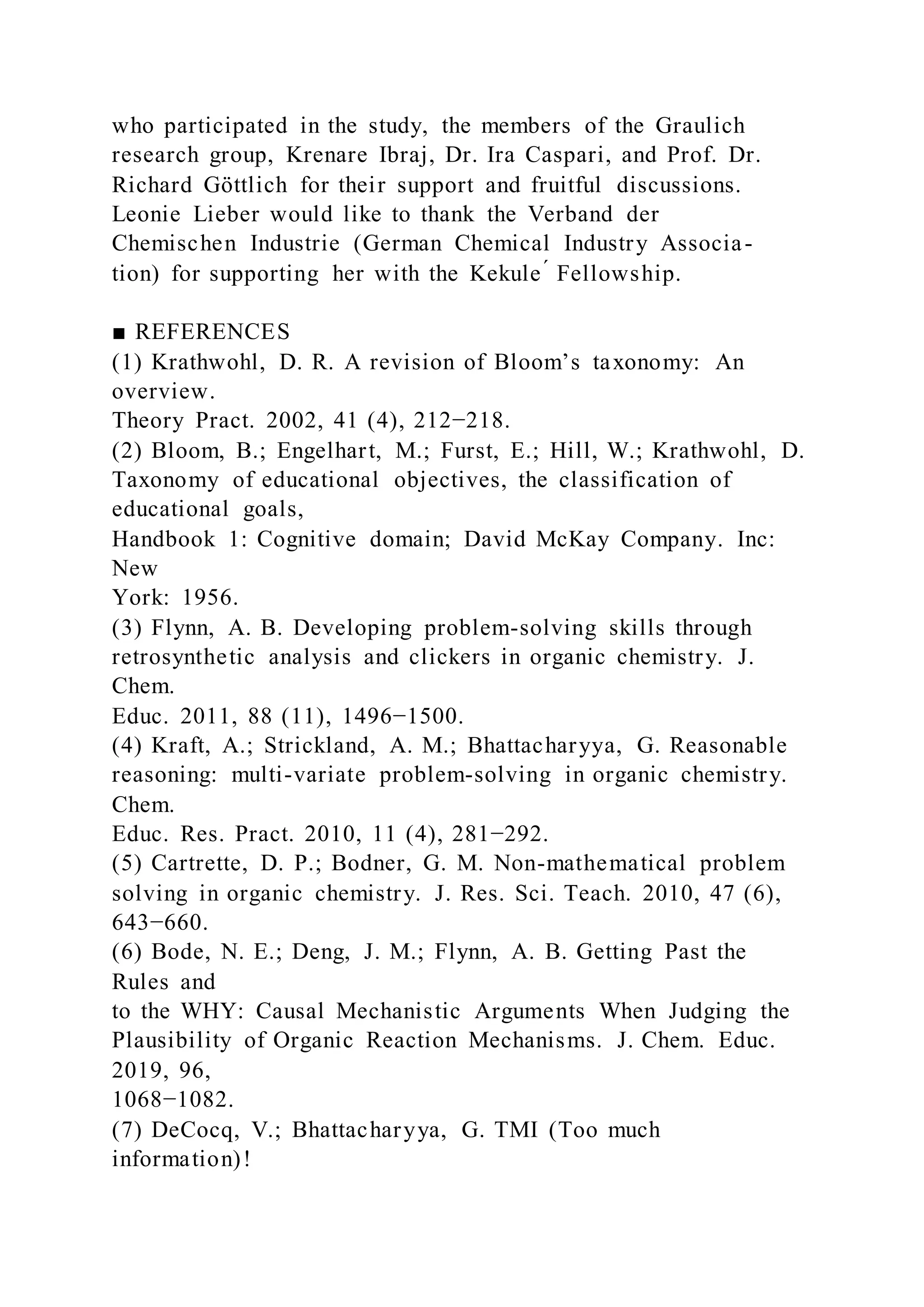 who participated in the study, the members of the Graulich
research group, Krenare Ibraj, Dr. Ira Caspari, and Prof. Dr.
Richard Göttlich for their support and fruitful discussions.
Leonie Lieber would like to thank the Verband der
Chemischen Industrie (German Chemical Industry Associa-
tion) for supporting her with the Kekule ́ Fellowship.
■ REFERENCES
(1) Krathwohl, D. R. A revision of Bloom’s taxonomy: An
overview.
Theory Pract. 2002, 41 (4), 212−218.
(2) Bloom, B.; Engelhart, M.; Furst, E.; Hill, W.; Krathwohl, D.
Taxonomy of educational objectives, the classification of
educational goals,
Handbook 1: Cognitive domain; David McKay Company. Inc:
New
York: 1956.
(3) Flynn, A. B. Developing problem-solving skills through
retrosynthetic analysis and clickers in organic chemistry. J.
Chem.
Educ. 2011, 88 (11), 1496−1500.
(4) Kraft, A.; Strickland, A. M.; Bhattacharyya, G. Reasonable
reasoning: multi-variate problem-solving in organic chemistry.
Chem.
Educ. Res. Pract. 2010, 11 (4), 281−292.
(5) Cartrette, D. P.; Bodner, G. M. Non-mathematical problem
solving in organic chemistry. J. Res. Sci. Teach. 2010, 47 (6),
643−660.
(6) Bode, N. E.; Deng, J. M.; Flynn, A. B. Getting Past the
Rules and
to the WHY: Causal Mechanistic Arguments When Judging the
Plausibility of Organic Reaction Mechanisms. J. Chem. Educ.
2019, 96,
1068−1082.
(7) DeCocq, V.; Bhattacharyya, G. TMI (Too much
information)!
 