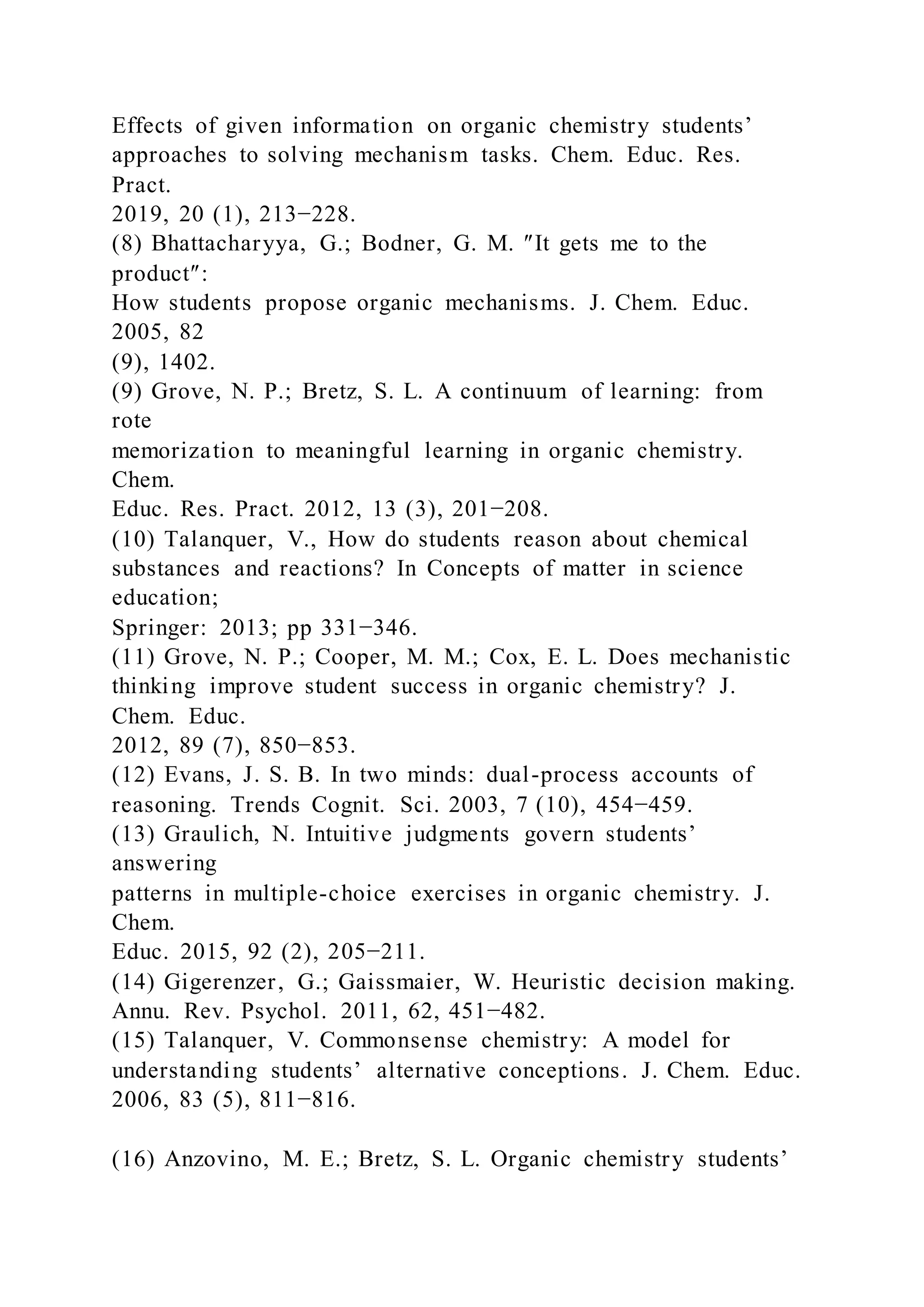 Effects of given information on organic chemistry students’
approaches to solving mechanism tasks. Chem. Educ. Res.
Pract.
2019, 20 (1), 213−228.
(8) Bhattacharyya, G.; Bodner, G. M. ″It gets me to the
product″:
How students propose organic mechanisms. J. Chem. Educ.
2005, 82
(9), 1402.
(9) Grove, N. P.; Bretz, S. L. A continuum of learning: from
rote
memorization to meaningful learning in organic chemistry.
Chem.
Educ. Res. Pract. 2012, 13 (3), 201−208.
(10) Talanquer, V., How do students reason about chemical
substances and reactions? In Concepts of matter in science
education;
Springer: 2013; pp 331−346.
(11) Grove, N. P.; Cooper, M. M.; Cox, E. L. Does mechanistic
thinking improve student success in organic chemistry? J.
Chem. Educ.
2012, 89 (7), 850−853.
(12) Evans, J. S. B. In two minds: dual-process accounts of
reasoning. Trends Cognit. Sci. 2003, 7 (10), 454−459.
(13) Graulich, N. Intuitive judgments govern students’
answering
patterns in multiple-choice exercises in organic chemistry. J.
Chem.
Educ. 2015, 92 (2), 205−211.
(14) Gigerenzer, G.; Gaissmaier, W. Heuristic decision making.
Annu. Rev. Psychol. 2011, 62, 451−482.
(15) Talanquer, V. Commonsense chemistry: A model for
understanding students’ alternative conceptions. J. Chem. Educ.
2006, 83 (5), 811−816.
(16) Anzovino, M. E.; Bretz, S. L. Organic chemistry students’
 