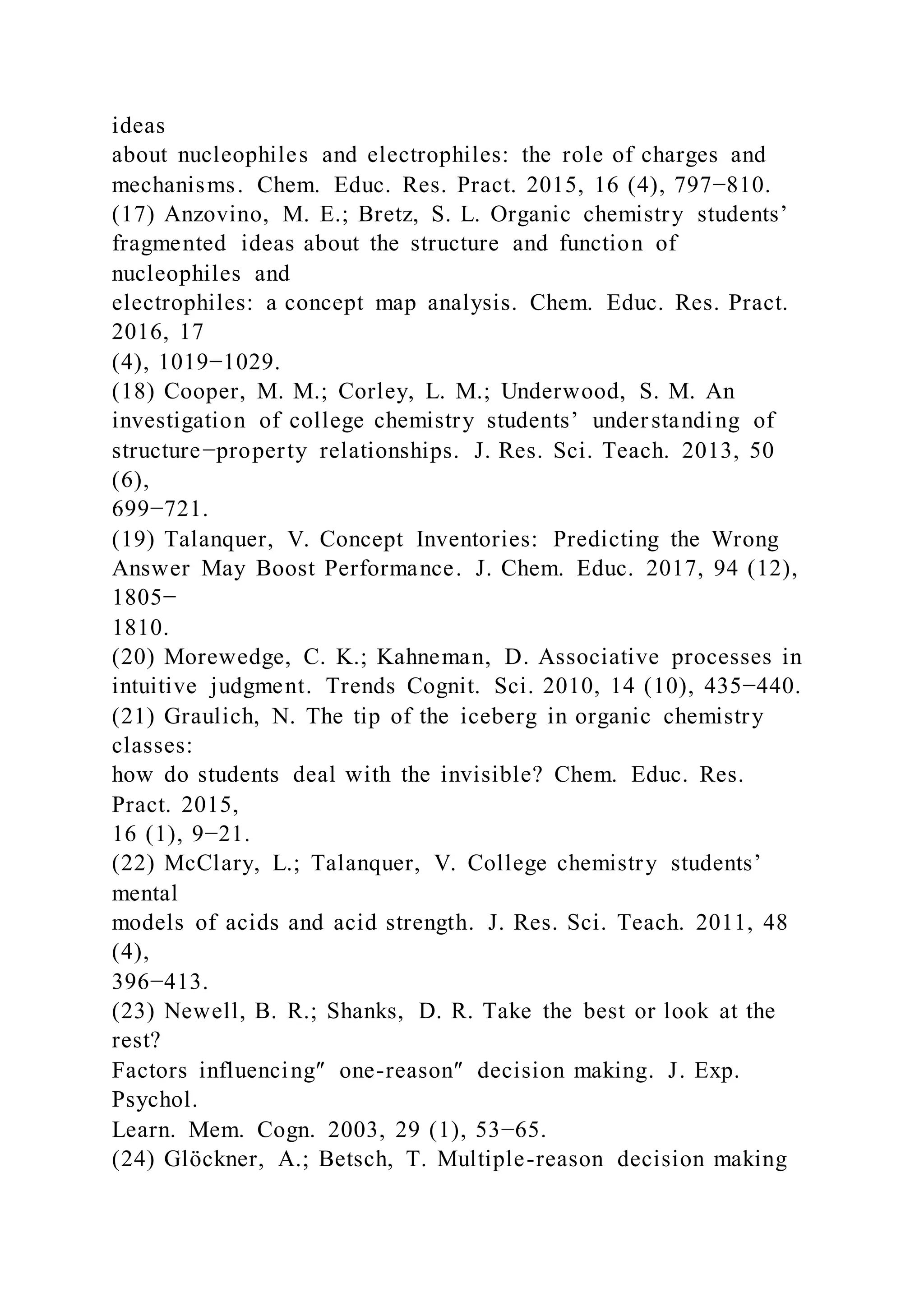 ideas
about nucleophiles and electrophiles: the role of charges and
mechanisms. Chem. Educ. Res. Pract. 2015, 16 (4), 797−810.
(17) Anzovino, M. E.; Bretz, S. L. Organic chemistry students’
fragmented ideas about the structure and function of
nucleophiles and
electrophiles: a concept map analysis. Chem. Educ. Res. Pract.
2016, 17
(4), 1019−1029.
(18) Cooper, M. M.; Corley, L. M.; Underwood, S. M. An
investigation of college chemistry students’ understanding of
structure−property relationships. J. Res. Sci. Teach. 2013, 50
(6),
699−721.
(19) Talanquer, V. Concept Inventories: Predicting the Wrong
Answer May Boost Performance. J. Chem. Educ. 2017, 94 (12),
1805−
1810.
(20) Morewedge, C. K.; Kahneman, D. Associative processes in
intuitive judgment. Trends Cognit. Sci. 2010, 14 (10), 435−440.
(21) Graulich, N. The tip of the iceberg in organic chemistry
classes:
how do students deal with the invisible? Chem. Educ. Res.
Pract. 2015,
16 (1), 9−21.
(22) McClary, L.; Talanquer, V. College chemistry students’
mental
models of acids and acid strength. J. Res. Sci. Teach. 2011, 48
(4),
396−413.
(23) Newell, B. R.; Shanks, D. R. Take the best or look at the
rest?
Factors influencing″ one-reason″ decision making. J. Exp.
Psychol.
Learn. Mem. Cogn. 2003, 29 (1), 53−65.
(24) Glöckner, A.; Betsch, T. Multiple-reason decision making
 