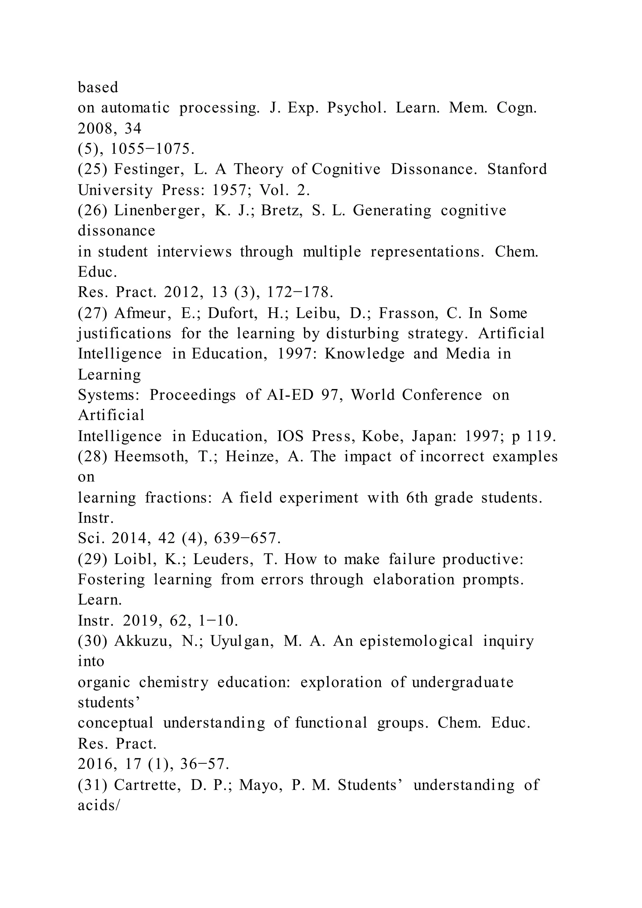 based
on automatic processing. J. Exp. Psychol. Learn. Mem. Cogn.
2008, 34
(5), 1055−1075.
(25) Festinger, L. A Theory of Cognitive Dissonance. Stanford
University Press: 1957; Vol. 2.
(26) Linenberger, K. J.; Bretz, S. L. Generating cognitive
dissonance
in student interviews through multiple representations. Chem.
Educ.
Res. Pract. 2012, 13 (3), 172−178.
(27) Afmeur, E.; Dufort, H.; Leibu, D.; Frasson, C. In Some
justifications for the learning by disturbing strategy. Artificial
Intelligence in Education, 1997: Knowledge and Media in
Learning
Systems: Proceedings of AI-ED 97, World Conference on
Artificial
Intelligence in Education, IOS Press, Kobe, Japan: 1997; p 119.
(28) Heemsoth, T.; Heinze, A. The impact of incorrect examples
on
learning fractions: A field experiment with 6th grade students.
Instr.
Sci. 2014, 42 (4), 639−657.
(29) Loibl, K.; Leuders, T. How to make failure productive:
Fostering learning from errors through elaboration prompts.
Learn.
Instr. 2019, 62, 1−10.
(30) Akkuzu, N.; Uyulgan, M. A. An epistemological inquiry
into
organic chemistry education: exploration of undergraduate
students’
conceptual understanding of functional groups. Chem. Educ.
Res. Pract.
2016, 17 (1), 36−57.
(31) Cartrette, D. P.; Mayo, P. M. Students’ understanding of
acids/
 