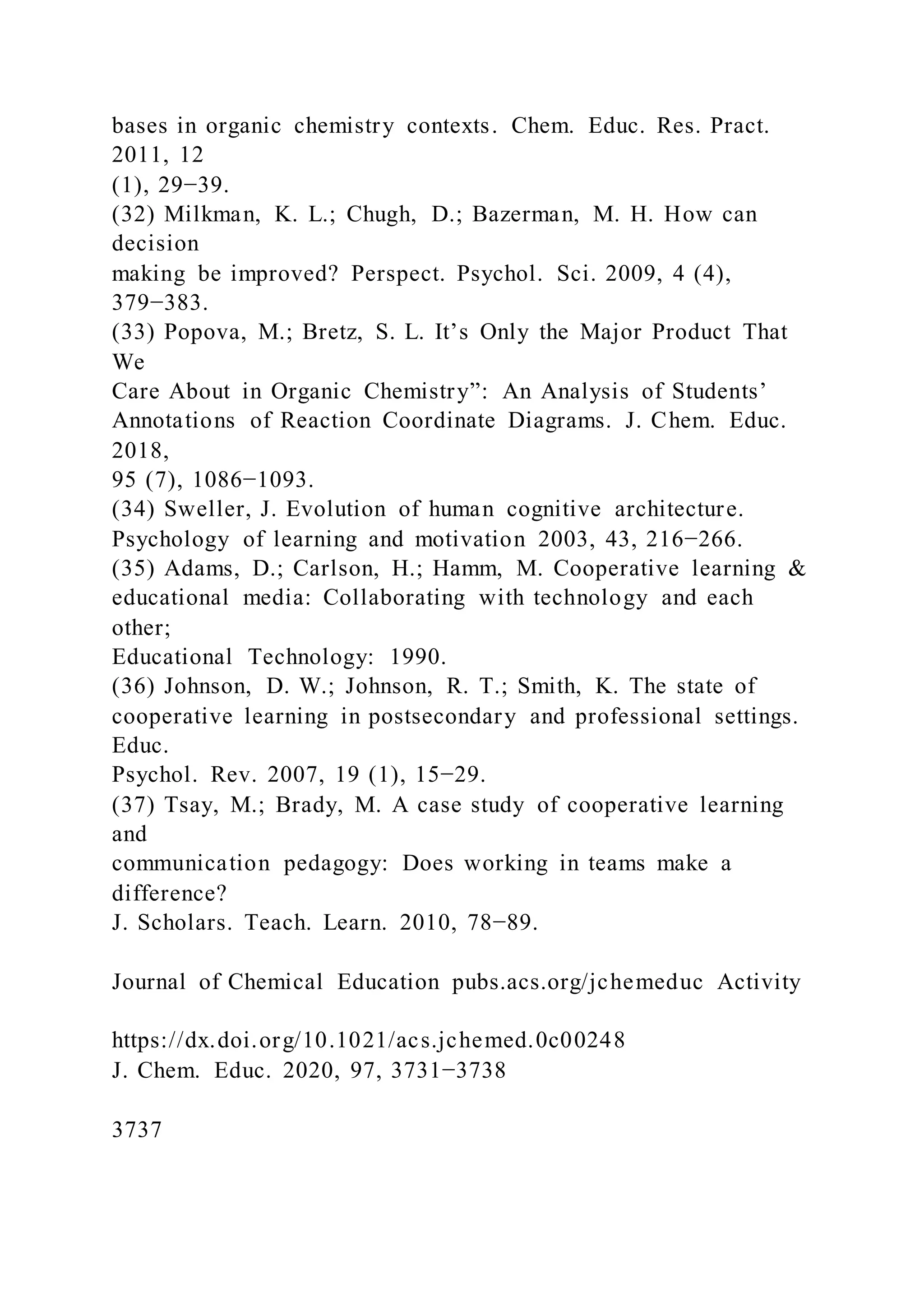 bases in organic chemistry contexts. Chem. Educ. Res. Pract.
2011, 12
(1), 29−39.
(32) Milkman, K. L.; Chugh, D.; Bazerman, M. H. How can
decision
making be improved? Perspect. Psychol. Sci. 2009, 4 (4),
379−383.
(33) Popova, M.; Bretz, S. L. It’s Only the Major Product That
We
Care About in Organic Chemistry”: An Analysis of Students’
Annotations of Reaction Coordinate Diagrams. J. Chem. Educ.
2018,
95 (7), 1086−1093.
(34) Sweller, J. Evolution of human cognitive architecture.
Psychology of learning and motivation 2003, 43, 216−266.
(35) Adams, D.; Carlson, H.; Hamm, M. Cooperative learning &
educational media: Collaborating with technology and each
other;
Educational Technology: 1990.
(36) Johnson, D. W.; Johnson, R. T.; Smith, K. The state of
cooperative learning in postsecondary and professional settings.
Educ.
Psychol. Rev. 2007, 19 (1), 15−29.
(37) Tsay, M.; Brady, M. A case study of cooperative learning
and
communication pedagogy: Does working in teams make a
difference?
J. Scholars. Teach. Learn. 2010, 78−89.
Journal of Chemical Education pubs.acs.org/jchemeduc Activity
https://dx.doi.org/10.1021/acs.jchemed.0c00248
J. Chem. Educ. 2020, 97, 3731−3738
3737
 