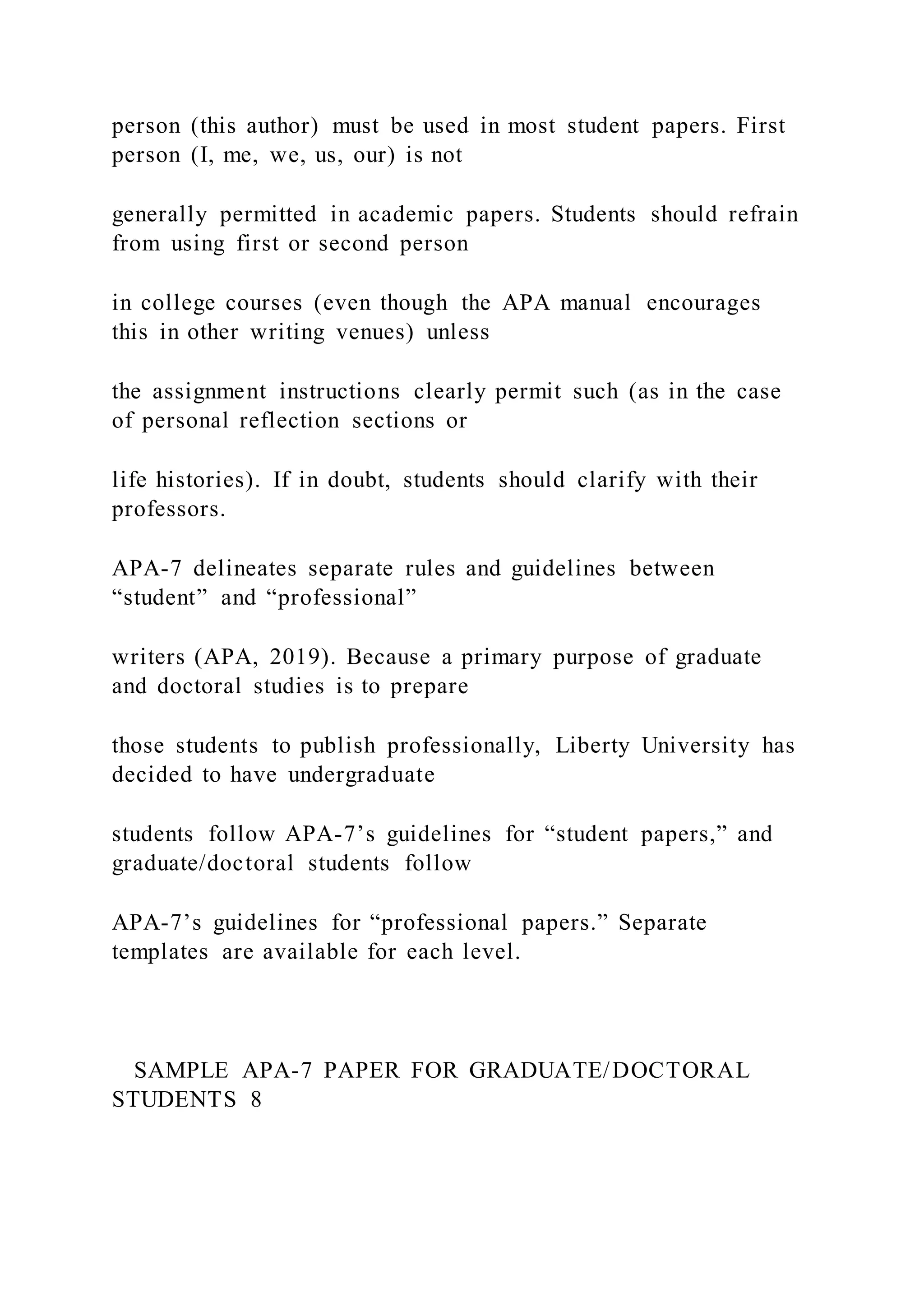 person (this author) must be used in most student papers. First
person (I, me, we, us, our) is not
generally permitted in academic papers. Students should refrain
from using first or second person
in college courses (even though the APA manual encourages
this in other writing venues) unless
the assignment instructions clearly permit such (as in the case
of personal reflection sections or
life histories). If in doubt, students should clarify with their
professors.
APA-7 delineates separate rules and guidelines between
“student” and “professional”
writers (APA, 2019). Because a primary purpose of graduate
and doctoral studies is to prepare
those students to publish professionally, Liberty University has
decided to have undergraduate
students follow APA-7’s guidelines for “student papers,” and
graduate/doctoral students follow
APA-7’s guidelines for “professional papers.” Separate
templates are available for each level.
SAMPLE APA-7 PAPER FOR GRADUATE/DOCTORAL
STUDENTS 8
 