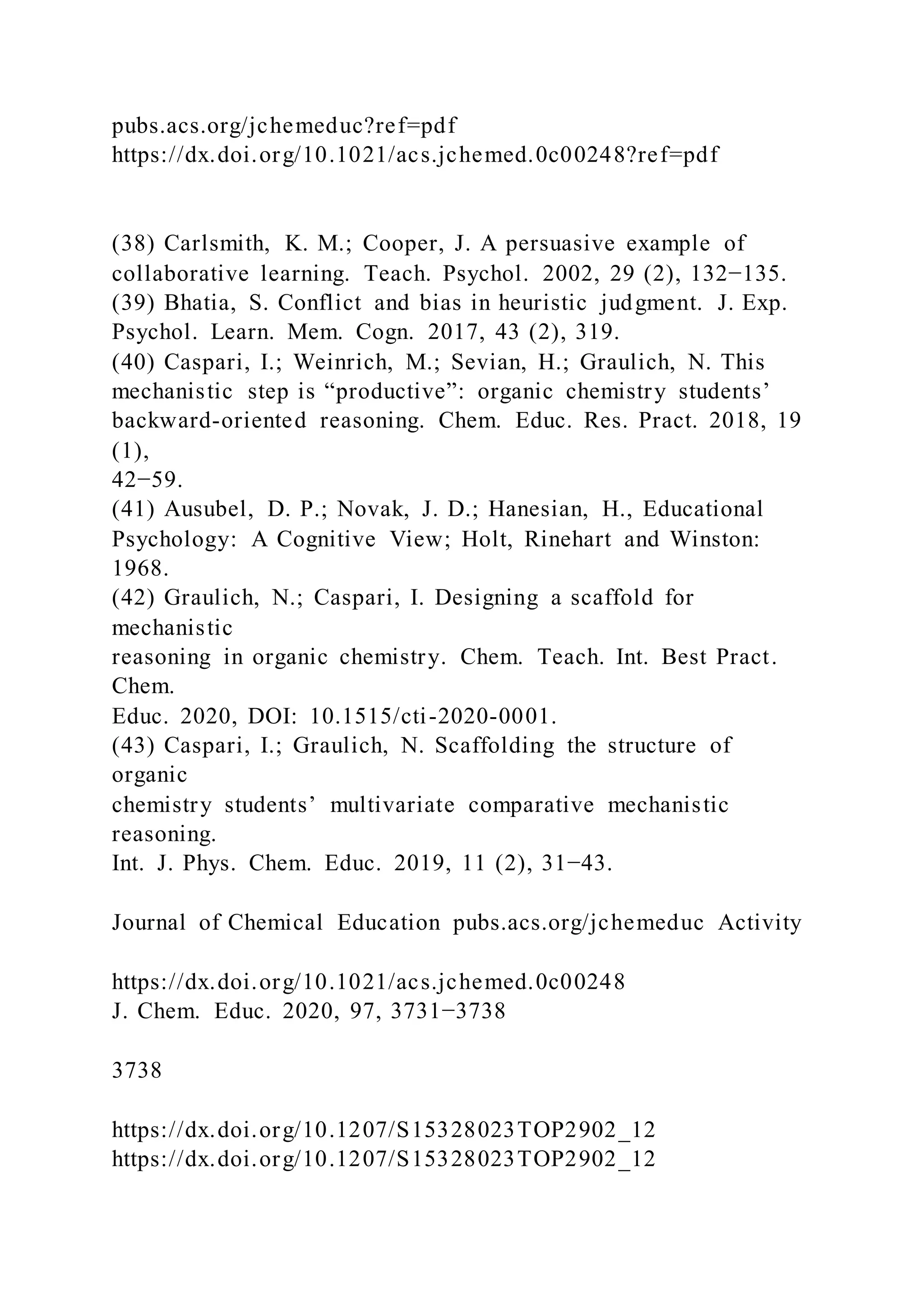pubs.acs.org/jchemeduc?ref=pdf
https://dx.doi.org/10.1021/acs.jchemed.0c00248?ref=pdf
(38) Carlsmith, K. M.; Cooper, J. A persuasive example of
collaborative learning. Teach. Psychol. 2002, 29 (2), 132−135.
(39) Bhatia, S. Conflict and bias in heuristic judgment. J. Exp.
Psychol. Learn. Mem. Cogn. 2017, 43 (2), 319.
(40) Caspari, I.; Weinrich, M.; Sevian, H.; Graulich, N. This
mechanistic step is “productive”: organic chemistry students’
backward-oriented reasoning. Chem. Educ. Res. Pract. 2018, 19
(1),
42−59.
(41) Ausubel, D. P.; Novak, J. D.; Hanesian, H., Educational
Psychology: A Cognitive View; Holt, Rinehart and Winston:
1968.
(42) Graulich, N.; Caspari, I. Designing a scaffold for
mechanistic
reasoning in organic chemistry. Chem. Teach. Int. Best Pract.
Chem.
Educ. 2020, DOI: 10.1515/cti-2020-0001.
(43) Caspari, I.; Graulich, N. Scaffolding the structure of
organic
chemistry students’ multivariate comparative mechanistic
reasoning.
Int. J. Phys. Chem. Educ. 2019, 11 (2), 31−43.
Journal of Chemical Education pubs.acs.org/jchemeduc Activity
https://dx.doi.org/10.1021/acs.jchemed.0c00248
J. Chem. Educ. 2020, 97, 3731−3738
3738
https://dx.doi.org/10.1207/S15328023TOP2902_12
https://dx.doi.org/10.1207/S15328023TOP2902_12
 