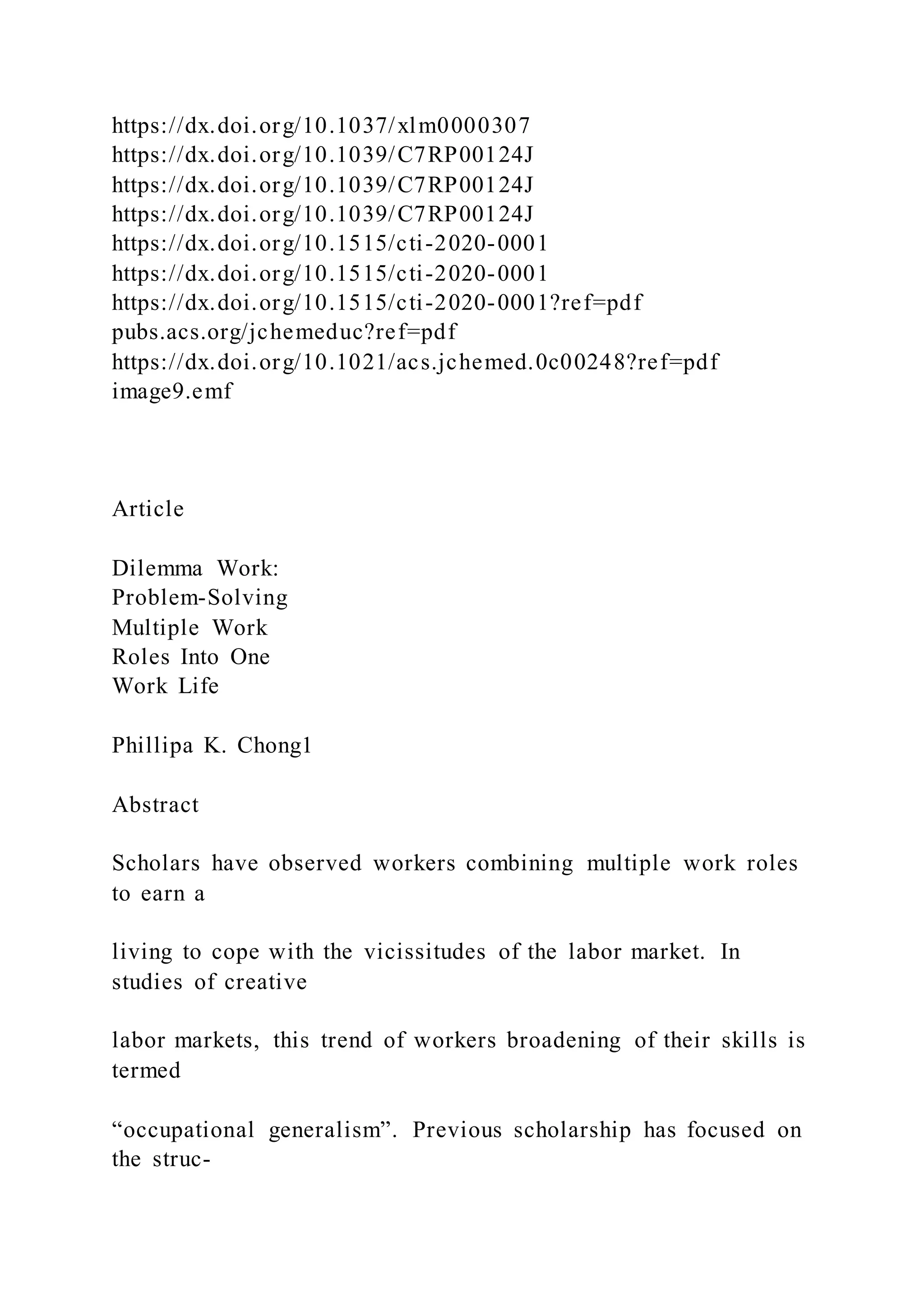 https://dx.doi.org/10.1037/xlm0000307
https://dx.doi.org/10.1039/C7RP00124J
https://dx.doi.org/10.1039/C7RP00124J
https://dx.doi.org/10.1039/C7RP00124J
https://dx.doi.org/10.1515/cti-2020-0001
https://dx.doi.org/10.1515/cti-2020-0001
https://dx.doi.org/10.1515/cti-2020-0001?ref=pdf
pubs.acs.org/jchemeduc?ref=pdf
https://dx.doi.org/10.1021/acs.jchemed.0c00248?ref=pdf
image9.emf
Article
Dilemma Work:
Problem-Solving
Multiple Work
Roles Into One
Work Life
Phillipa K. Chong1
Abstract
Scholars have observed workers combining multiple work roles
to earn a
living to cope with the vicissitudes of the labor market. In
studies of creative
labor markets, this trend of workers broadening of their skills is
termed
“occupational generalism”. Previous scholarship has focused on
the struc-
 