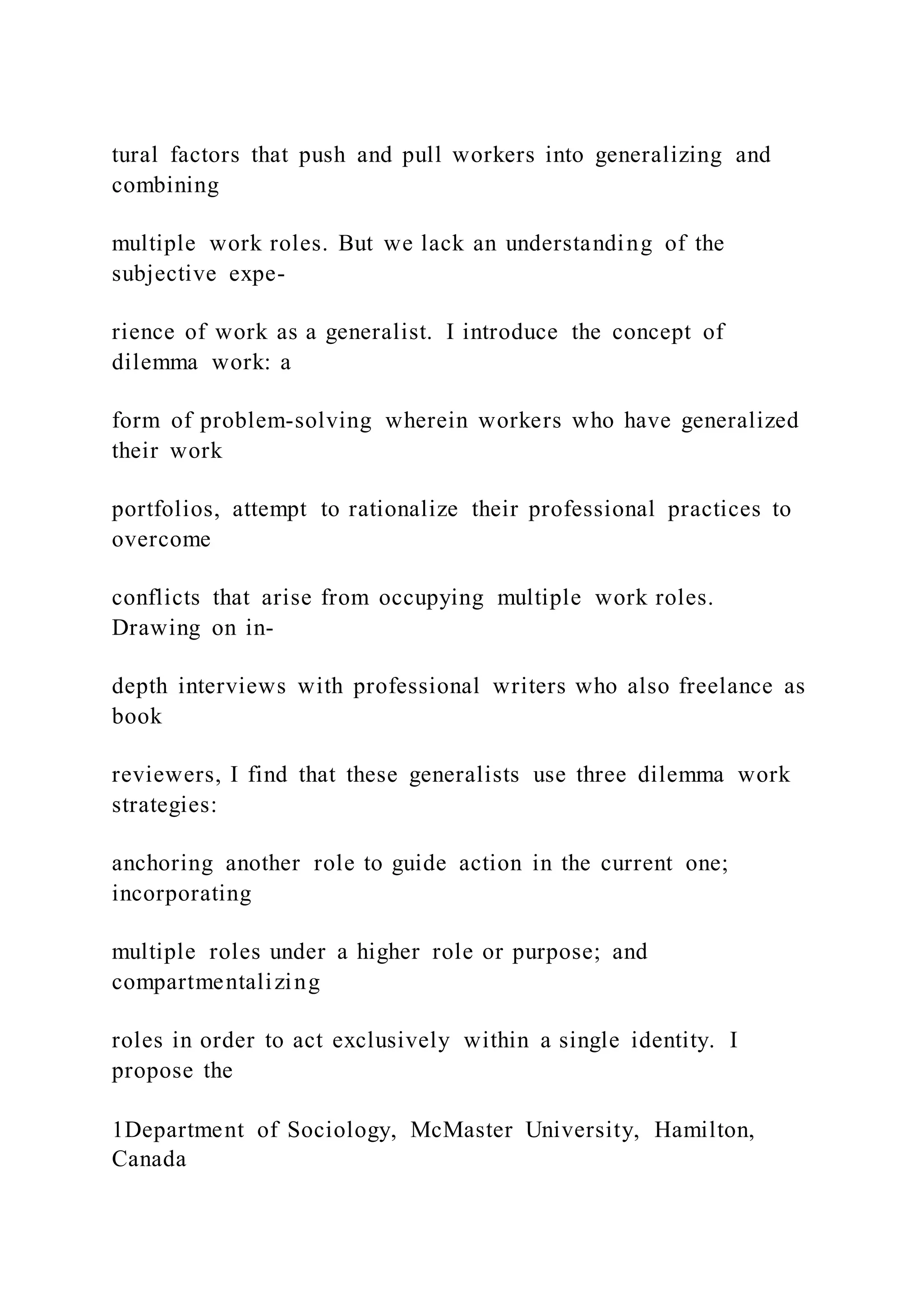 tural factors that push and pull workers into generalizing and
combining
multiple work roles. But we lack an understanding of the
subjective expe-
rience of work as a generalist. I introduce the concept of
dilemma work: a
form of problem-solving wherein workers who have generalized
their work
portfolios, attempt to rationalize their professional practices to
overcome
conflicts that arise from occupying multiple work roles.
Drawing on in-
depth interviews with professional writers who also freelance as
book
reviewers, I find that these generalists use three dilemma work
strategies:
anchoring another role to guide action in the current one;
incorporating
multiple roles under a higher role or purpose; and
compartmentalizing
roles in order to act exclusively within a single identity. I
propose the
1Department of Sociology, McMaster University, Hamilton,
Canada
 